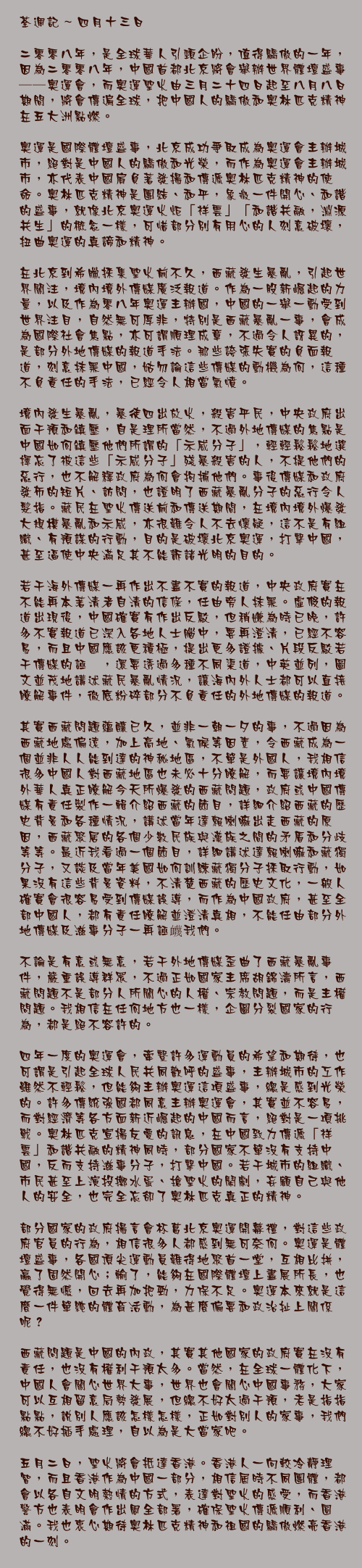 四月十三日

二零零八年，是全球華人引頸企盼，值得驕傲的一年，因為二零零八年，中國首都北京將會舉辦世界體壇盛事──奧運會，而奧運聖火由三月二十四日起至八月八日期間，將會傳遍全球，把中國人的驕傲和奧林匹克精神在五大洲點燃。

奧運是國際體壇盛事，北京成功爭取成為奧運會主辦城市，絕對是中國人的驕傲和光榮，而作為奧運會主辦城市，亦代表中國肩負著發揚和傳遞奧林匹克精神的使命。奧林匹克精神是團結、和平，象徵一件開心、和諧的盛事，就像北京奧運火炬「祥雲」「和諧共融，淵源共生」的概念一樣，可惜部分別有用心的人刻意破壞，扭曲奧運的真諦和精神。

在北京到希臘採集聖火前不久，西藏發生暴亂，引起世界關注，境內境外傳媒廣泛報道。作為一股新崛起的力量，以及作為零八年奧運主辦國，中國的一舉一動受到世界注目，自然無可厚非，特別是西藏暴亂一事，會成為國際社會焦點，亦可謂順理成章，不過令人訝異的，是部分外地傳媒的報道手法。那些誇張失實的負面報道，刻意抹黑中國，姑勿論這些傳媒的動機為何，這種不負責任的手法，已經令人相當氣憤。

境內發生暴亂，暴徒四出放火，殺害平民，中央政府出面干預和鎮壓，自是理所當然，不過外地傳媒的焦點是中國如何鎮壓他們所謂的「示威分子」，輕輕鬆鬆地選擇忘了被這些「示威分子」殘暴殺害的人，不提他們的惡行，也不解釋政府為何會拘捕他們。事後傳媒和政府發佈的短片、訪問，也證明了西藏暴亂分子的惡行令人髮指。藏民在聖火傳送前和傳送期間，在境內境外爆發大規模暴亂和示威，亦很難令人不去懷疑，這不是有組織、有預謀的行動，目的是破壞北京奧運，打擊中國，甚至逼使中央滿足其不能訴諸光明的目的。

若干海外傳媒一再作出不盡不實的報道，中央政府實在不能再本著清者自清的信條，任由旁人抹黑。虛假的報道出現後，中國確實有作出反駁，但稍嫌為時已晚，許多不實報道已深入各地人士腦中，要再澄清，已經不容易，而且中國應該更積極，提出更多證據、片段反駁若干傳媒的誣衊，還要透過多種不同渠道，中英並列，圖文並茂地講述藏民暴亂情況，讓海內外人士都可以直接瞭解事件，徹底粉碎部分不負責任的外地傳媒的報道。

其實西藏問題蘊釀已久，並非一朝一夕的事，不過因為西藏地處偏遠，加上高地、氣候等因素，令西藏成為一個並非人人能到達的神秘地區，不單是外國人，我相信很多中國人對西藏地區也未必十分瞭解，而要讓境內境外華人真正瞭解今天所爆發的西藏問題，政府或中國傳媒有責任製作一輯介紹西藏的節目，詳細介紹西藏的歷史背景和各種情況，講述當年達賴喇嘛出走西藏的原因，西藏聚居的各個少數民族與漢族之間的矛盾和分歧等等。最近我看過一個節目，詳細講述達賴喇嘛和藏獨分子，又談及當年美國如何訓練藏獨分子採取行動，如果沒有這些背景資料，不清楚西藏的歷史文化，一般人確實會很容易受到傳媒誤導，而作為中國政府，甚至全部中國人，都有責任瞭解並澄清真相，不能任由部分外地傳媒及滋事分子一再誣衊我們。

不論是有意或無意，若干外地傳媒歪曲了西藏暴亂事件，嚴重誤導群眾，不過正如國家主席胡錦濤所言，西藏問題不是部分人所關心的人權、宗教問題，而是主權問題。我相信在任何地方也一樣，企圖分裂國家的行為，都是絕不容許的。

四年一度的奧運會，牽繫許多運動員的希望和期待，也可謂是引起全球人民共同歡呼的盛事，主辦城市的工作雖然不輕鬆，但能夠主辦奧運這項盛事，總是感到光榮的。許多傳統強國都同意主辦奧運會，其實並不容易，而對經濟等各方面新近崛起的中國而言，絕對是一項挑戰。奧林匹克宣揚友愛的訊息，在中國致力傳遞「祥雲」和諧共融的精神同時，部分國家不單沒有支持中國，反而支持滋事分子，打擊中國。若干城市的組織、市民甚至上演投擲水蛋、搶聖火的鬧劇，妄顧自己與他人的安全，也完全忘卻了奧林匹克真正的精神。

部分國家的政府揚言會杯葛北京奧運開幕禮，對這些政府官員的行為，相信很多人都感到無可奈何。奧運是體壇盛事，各國頂尖運動員難得地聚首一堂，互相比拼，贏了固然開心；輸了，能夠在國際體壇上盡展所長，也覺得無憾，回去再加把勁，力保不足。奧運本來就是這麼一件單純的體育活動，為甚麼偏要和政治扯上關係呢？

西藏問題是中國的內政，其實其他國家的政府實在沒有責任，也沒有權利干預太多。當然，在全球一體化下，中國人會關心世界大事，世界也會關心中國事務，大家可以互相留意局勢發展，但總不好太過干預，老是指指點點，說別人應該怎樣怎樣，正如對別人的家事，我們總不好插手處理，自以為是大當家吧。

五月二日，聖火將會抵達香港。香港人一向較冷靜理智，而且香港作為中國一部分，相信屆時不同團體，都會以各自文明熱情的方式，表達對聖火的感受，而香港警方也表明會作出周全部署，確保聖火傳遞順利、圓滿。我也衷心期待奧林匹克精神和祖國的驕傲燃亮香港的一刻。
