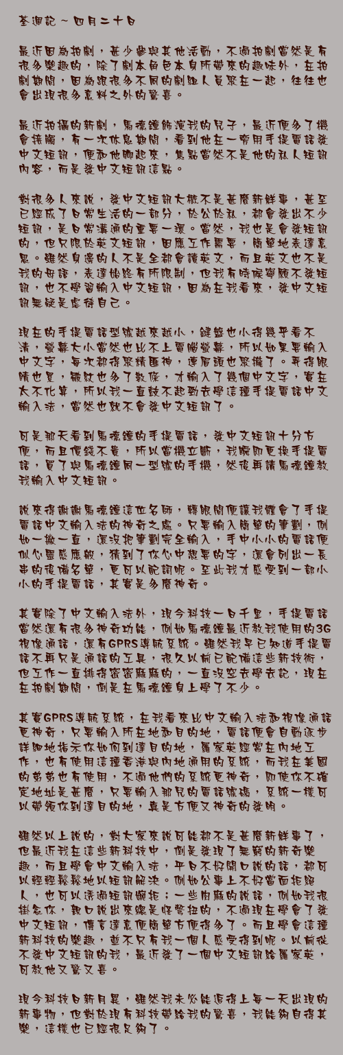 四月二十日

最近因為拍劇，甚少參與其他活動，不過拍劇當然是有很多樂趣的，除了劇本角色本身所帶來的趣味外，在拍劇期間，因為跟很多不同的劇組人員聚在一起，往往也會出現很多意料之外的驚喜。

最近拍攝的新劇，馬德鐘飾演我的兒子，最近便多了機會接觸，有一次休息期間，看到他在一旁用手提電話發中文短訊，便和他聊起來，焦點當然不是他的私人短訊內容，而是發中文短訊這點。

對很多人來說，發中文短訊大概不是甚麼新鮮事，甚至已經成了日常生活的一部分，於公於私，都會發出不少短訊，是日常溝通的重要一環。當然，我也是會發短訊的，但只限於英文短訊，因應工作需要，簡單地表達意思。雖然身邊的人不是全都會讀英文，而且英文也不是我的母語，表達始終有所限制，但我有時候寧願不發短訊，也不學習輸入中文短訊，因為在我看來，發中文短訊無疑是虐待自己。

現在的手提電話型號越來越小，鍵盤也小得幾乎看不清，螢幕大小當然也比不上電腦螢幕，所以如果要輸入中文字，每次都得聚精匯神，連眉頭也聚攏了。弄得眼睛也累，皺紋也多了數條，才輸入了幾個中文字，實在太不化算，所以我一直鼓不起勁去學這種手提電話中文輸入法，當然也就不會發中文短訊了。

可是那天看到馬德鐘的手提電話，發中文短訊十分方便，而且價錢不貴，所以當機立斷，我瞬即更換手提電話，買了與馬德鐘同一型號的手機，然後再請馬德鐘教我輸入中文短訊。

說來得謝謝馬德鐘這位名師，轉眼間便讓我體會了手提電話中文輸入法的神奇之處。只要輸入簡單的筆劃，例如一撇一直，還沒把筆劃完全輸入，手中小小的電話便似心靈感應般，猜到了你心中想要的字，還會列出一長串的後備名單，更可以配詞呢。至此我才感受到一部小小的手提電話，其實是多麼神奇。

其實除了中文輸入法外，現今科技一日千里，手提電話當然還有很多神奇功能，例如馬德鐘最近教我使用的3G視像通話，還有GPRS導航系統。雖然我早已知道手提電話不再只是通話的工具，很久以前已配備這些新技術，但工作一直排得密密麻麻的，一直沒空去學去記，現在在拍劇期間，倒是在馬德鐘身上學了不少。

其實GPRS導航系統，在我看來比中文輸入法和視像通話更神奇，只要輸入所在地和目的地，電話便會自動逐步詳細地指示你如何到達目的地，羅家英經常在內地工作，也有使用這種香港與內地通用的系統，而我在美國的弟弟也有使用，不過他們的系統更神奇，即使你不確定地址是甚麼，只要輸入那兒的電話號碼，系統一樣可以帶領你到達目的地，真是方便又神奇的發明。

雖然以上說的，對大家來說可能都不是甚麼新鮮事了，但最近我在這些新科技中，倒是發現了無窮的新奇樂趣，而且學會中文輸入法，平日不好開口說的話，都可以輕輕鬆鬆地以短訊解決。例如公事上不好當面拒絕人，也可以透過短訊婉拒；一些肉麻的說話，例如我很掛念你，親口說出來總是怪彆扭的，不過現在學會了發中文短訊，傳言達意便簡單方便得多了。而且學會這種新科技的樂趣，並不只有我一個人感受得到呢。以前從不發中文短訊的我，最近發了一個中文短訊給羅家英，可教他又驚又喜。

現今科技日新月異，雖然我未必能追得上每一天出現的新事物，但對於現有科技帶給我的驚喜，我能夠自得其樂，這樣也已經很足夠了。