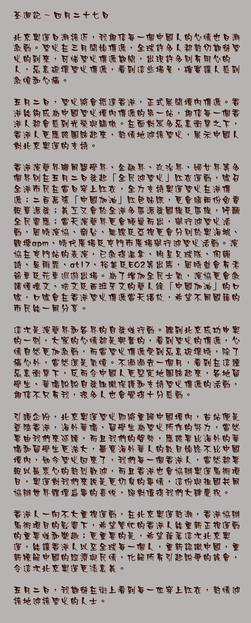 四月二十七日

北京奧運日漸接近，我相信每一個中國人的心情也日漸激動。聖火在三月開始傳遞，全球許多人都熱切期待聖火的到來，可惜聖火傳遞期間，出現許多別有用心的人，惡意破壞聖火傳遞，看到這些場景，確實讓人感到激憤和心痛。

五月二日，聖火將會抵達香港，正式展開境內傳遞。香港能夠成為中國聖火境內傳遞的第一站，相信每一個香港人都會感到光榮與驕傲。在面對眾多惡意衝擊之下，香港人更應該團結起來，熱情地迎接聖火，展示中國人對北京奧運的支持。

香港演藝界聯同醫學界、金融界、政治界、婦女界等多個界別在五月二日發起「全民迎聖火」紅衣運動，號召全港市民在當日穿上紅衣，全力支持奧運聖火在港傳遞；二百萬張「中國加油」紅色貼紙，更會隨兩份免費報章派發；義工又會於全港多區派發國旗及區旗，呼籲全民響應；當天演藝界更會傾巢而出，舉行迎聖火活動，屆時演協、商台、無線及亞視更會分別於奧海城、觀塘apm、時代廣場及屯門市廣場舉行迎聖火活動。演協在屯門站的表演，已邀得溫拿、明星足球隊、何韻詩、吳雨霏、at17、裕美及EO2等出席，屆時並會有老爺車及花車巡遊出場。為了增加全民士氣，演協更會邀請懂德文、法文及西班牙文的藝人錄「中國加油」的口號，口號會在香港聖火傳遞當天播放，希望不同國籍的市民能一同分享。

這次是演藝界和各界的自發性行動。聽到北京成功申奧的一刻，大家的心情都是興奮的，看到聖火的傳遞，心情自然更加激動，而當聖火傳遞受到惡意破壞時，除了痛心外，當然還是氣憤。不過過去一個月，看到在這種惡意衝擊下，反而令中國人更堅定地團結起來，各地留學生、華僑紛紛自發組織保護和支持聖火傳遞的活動，相信不只有我，很多人也會覺得十分感動。

引頸企盼，北京奧運聖火即將重歸中國境內，首站便是登陸香港，海外華僑、留學生為聖火所作的努力，當然要由我們來延續，而且我們的聲勢，應該要比海外的華僑和留學生更浩大，畢竟海外華人的數目始終不比中國境內，如今聖火回來了，我們每一個香港人，當然都要報以最衷心的熱烈歡迎，而且香港也會協辦奧運馬術項目，奧運對我們來說是更切身的事情，這份與祖國共同協辦世界體壇盛事的喜悅，絕對值得我們大肆慶祝。

香港人一向不大重視運動，在北京奧運熱潮，香港協辦馬術項目的影響下，希望繁忙的香港人能重新正視運動的重要性和樂趣；更重要的是，希望藉著這次北京奧運，能讓香港人以至全球每一個人，重新認識中國，重新瞭解中國的經濟與民情，化解所有引起紛爭的誤會，令這次北京奧運更添意義。

五月二日，我期待在街上看到每一位穿上紅衣，熱情迎接地迎接聖火的人士。