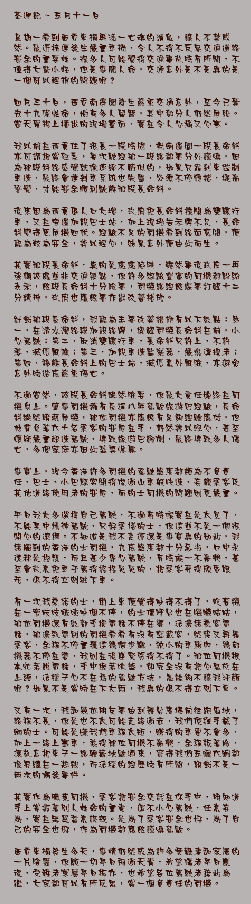五月十一日

星期一看到西貢車禍再添一亡魂的消息，讓人不禁戚然。最近接連發生嚴重車禍，令人不得不反思交通道路安全的重要性。很多人可能覺得交通事故時有所聞，不值得大驚小怪，但是事關人命，交通意外是不是真的是一個可以輕視的問題呢？

四月三十日，西貢南邊圍發生嚴重交通意外，至今已奪去十九條性命，尚有多人留醫，其中部分人仍然危殆。當天電視上播出的現場畫面，實在令人心痛又心寒。

我以前在西貢住了很長一段時間，對南邊圍一段長命斜亦可謂相當熟悉，每次駛經那一段路都要分外謹慎，因為那段斜路感覺就像連綿不斷似的，如果只靠剎車控制車速，最終會連剎車系統也失靈，必須不停轉檔，提高警覺，才能安全順利駛離那段長命斜。

後來因為西貢區人口大增，政府把長命斜擴闊為雙線行車，又在旁邊加設巴士站，加上現場告示牌不足，長命斜變得更危機四伏。經驗不足的司機看到路面寬闊，便認為較為安全，掉以輕心，結果意外便由此而生。

其實那段長命斜，真的是處處陷阱，雖然事後政府一再強調該處並非交通黑點，但許多經驗豐富的司機都紛紛表示，該段長命斜十分險要，司機路經該處要打醒十二分精神，政府也應該要作出改善措施。

針對那段長命斜，我認為主要改善措施有以下數點：第一，在清水灣路段加設路牌，提醒司機長命斜在前，小心駕駛；第二，取消雙線行車，長命斜只許上，不許落，減低風險；第三，加設車速監察器，嚴懲違規者；第四，移離長命斜上的巴士站，減低意外風險，亦避免意外時造成嚴重傷亡。

不過當然，該段長命斜縱然險要，但最大責任始終在司機身上。肇事司機擁有長達八年駕駛旅遊巴經驗，長命斜縱然暗藏危機，那位司機亦應該有足夠經驗應付，但他背負著六十名乘客的安危在手，仍然掉以輕心，甚至懷疑嚴重超速駕駛，導致旅遊巴翻側，最終導致多人傷亡，多個家庭亦因此愁雲慘霧。

事實上，現今香港許多司機的駕駛態度都頗為不負責任，巴士、小巴經常開得像過山車般快速，妄顧乘客及其他道路使用者的安危，而的士司機的問題則更嚴重。

平日我大多選擇自己駕駛，不過有時候實在是太累了，不能集中精神駕駛，只好乘搭的士，但這並不是一個很開心的選擇。不知道是我不走運還是事實真的如此，我接觸到的香港的士司機，九成態度都十分惡劣，口中永遠都是抱怨，而且甚少專心駕駛，有時候一不高興，甚至會故意把車子駕得搖搖晃晃的，把乘客弄得頭昏眼花，恨不得立刻跳下車。

有一次我乘搭的士，甫上車便覺得吵得不得了，收音機在一旁吱吱喳喳吵個不停，的士傳呼台也在嘰嘰咕咕，那位司機還有數部手提電話不停在響，這邊接乘客電話，那邊致電別的司機看看有沒有空載客，然後又再覆乘客，全程不停重覆這幾個步驟，狹小的車廂內，幾部機器不停在響，我則在後座緊張得不得了。那位司機根本忙著說電話，手中握著呔盤，卻完全沒有把心思放在上頭，這樣子心不在焉的駕駛方法，怎能夠不讓我汗顏呢？如果不是當時在下大雨，我真的恨不得立刻下車。

又有一次，我和幾位朋友要由利舞台廣場前往跑馬地，路程不長，但是也不太可能走路過去，我們便揮手截了輛的士。可能是嫌我們車程太短，賺得的車費不會多，加上一路上塞車，惹得那位司機不高興，全程板著臉，還故意把車子一路顛簸地駛過來，害得我們五臟六腑都像要纏在一起般，而這樣的經歷時有所聞，絕對不是一兩次的偶發事件。

其實作為職業司機，乘客把安全交託在你手中，明知道手上掌握著別人性命的重責，還不小心駕駛，任意妄為，實在無異蓄意謀殺。是為了乘客安全也好，為了自己的安全也好，作為司機都應該謹慎駕駛。

西貢車禍發生多天，事情仍然成為許多受難者和家屬的一片陰霾，但願一切早日雨過天青，希望傷者早日康復，受難者家屬早日振作，也希望各位駕駛者藉此為鑑，大家都可以有所反思，當一個負責任的司機。