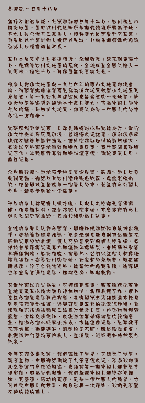 五月十八日

相信不用我多說，大家都知道五月十二日，四川發生八級大地震，震央汶川縣及附近多個縣鎮幾近夷為平地，死亡人數已增至三萬多人，預料死亡數字會升至五萬，仍有數以十萬計的人被埋或失蹤，目前多個縣鎮的確認存活人口僅得兩至三成。

五月二日聖火才在香港傳遞，全城歡騰；想不到事隔十日，便傳來四川大地震的惡耗，全城以至全國又陷入一片低潮。短短十日，可謂歷盡大喜與大悲。

很多人把這次地震與一九七六年的唐山大地震相提並論，而國家總理溫家寶更認為這次地震較唐山大地震更為嚴重，是一九四九年建國以來最嚴重的一次地震。唐山大地震最終導致超過二十萬人死亡，成為中國人心中永久的痛，而四川大地震，相信又為每一中國人的心中多添一道傷疤。

無奈面對自然災害，人總是顯得渺小而無能為力，幸好這次中央政府反應迅速，並積極救災抗震，還迅速透過媒體不斷發佈最新消息，使外間得知四川的最新情況，香港以至外國各地都能即時作出反應，同步展開籌款賑災工作，志願團體亦能即時抽撥資源，調配專業人手，趕往災區。

全中國超過一半地區受地震震波影響，超過一半人口感受到震動，雖然只有四川變得頹垣敗瓦，處處哀嚎慟哭，但全國以至全球每一個華人心中，甚至許多外國人心中，都感受到那一份痛楚。

平日許多人都覺得人情冷暖，人與人之間總是充滿隔膜，但災難在前，總是得證人間有情，亦會出現許多人與人之間守望相助，互相扶持的動人故事。

全球許多華人及許多國家、國際組織都紛紛自發伸出援手，發起籌款賑災活動，更表示願意親身到仍然餘震不斷的災區協助救援，讓人充分感受到何謂人間有情，香港特首曾蔭權災後亦立即撥款三億賑災，並呼籲社會各界踴躍捐輸，各大傳媒、演藝界、公司以至個人都積極嚮應捐款。得悉四川的災情，大家都心急如焚，無奈距離遙遠，除了金錢物資外，能幫忙的確實有限，現階段也不宜盲目湧往災區，妨礙交通，阻礙救援。

可幸中國以救災為先，可謂精良盡出，國家總理溫家寶在地震後五小時內親自趕往四川，指揮救援工作，連日來在多個重災區奔波視察，其後國家主席胡錦濤亦親身到災區視察和指揮，與留守災區五天的溫總理換崗。救援隊伍亦透過海陸空三路盡力搶救人民，由於四周損毀嚴重，道路交通受阻，救援隊伍要帶備沉重的設備資源，經過多個小時攀山涉水，方能抵達災區，更要徒手不停挖掘，搬開磚石，縱然餘震不斷，縱然險阻重重，救援隊伍仍堅持冒險救人，在這兒，我必須對他們衷心致敬。

今年可謂多事之秋，我們經歷了雪災，又經歷了地震。奧運在即，中國雖然調配了大量資源救災，不過我相信北京奧運仍會成功圓滿，也相信每一個中國人都會更支持奧運，因為災難過後，我們全體中國人都變得更團結，更堅強，成功的奧運，是每一個中國人的願望，也可以使中國人向世界，向自己再一次證明，我們是不屈不撓的龍的傳人。