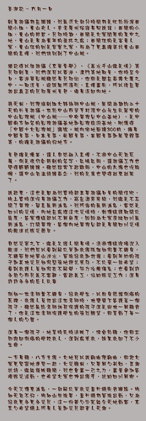 六月一日

劇集拍攝仍在繼續，我最近大部分時間仍是忙於扮演西關小姐，東山夫人。古老廣州俗語有句說話：西關的小姐，東山的郎君。民初時期，西關是大家閨秀的集中之地，東山是有為青年的發跡之處；西關住的是富貴人家，東山住的則是官宦之家，而為了更真確尋找東山西關的意境，我們特別到了中山城。

猶記得以往拍攝《京華春夢》、《萬水千山總是情》等民初劇集，我們還可以香港、澳門等地取景，但時至今日，香港電影城雖然有民初街，但卻是圍在高樓大廈之中，一取遠景，破綻無所遁形，意境盡失，所以現在要拍出真正的民初廣州景色，唯有返回內地。

幾天前，我便隨劇組大夥移師中山城，展開為期約二十天的外景拍攝。位於中山市翠亨村孫中山先生故居旁的中山影視城（中山城——中央電視台中山基地），是中國南方知名的影視拍攝基地和影視旅遊基地，剛獲得「中國十大影視城」稱號。城內佔地面積300畝，擁有中國景區、日本景區、英國景區、美國景區和展覽館區等，的確是拍攝的好地方。

景色確是優美，讓人自然融入意境，不過中山天氣反覆，倒是很切合新劇的名字，忽晴忽雨，讓拍攝工作也變得斷斷續續。雖然經常下起驟雨，中山的太陽也沒躲懶，讓中山氣溫持續高企，我的皮膚也變得越來越黑了。

說起來，這也是因為我暫時都主要拍攝日景的關係吧，晚上暫時還沒有拍攝工作，窩在酒店房間，我總是不忘開了電視，留意最新消息。我所指的最新消息，當然是四川的災情，內地在處理這次災情時，對傳媒採取開放態度，各家傳媒都以不同角度，紛紛為大家追蹤四川最新消息，打開電視，各個內地電視台都是有關四川災情的報道或賑災節目。

自然災害之下，總是足證人間有情。透過傳媒現場深入報道，我們可以看到解放軍和救援隊伍如何奮不顧身，不顧安危地攀山涉水，冒險拯救和挖掘；看到年幼的孩子和其他災民如何堅強地掙扎求存，不放棄一絲希望；看到救護人員如何衣不解帶，努力治療傷患；也看到許多熱心市民義不容辭，當起義工，協助賑災工作；還有許許多多的感人故事……

例如一位老師奮不顧身，拯救學生，以肉身抵擋倒塌的瓦礫，救援人員挖出這位老師時，他雙臂下各護著一個孩子，雖然最終老師拼死保護的孩子還是與他一同離去了，但是這位老師保護學生的強烈願望，卻震動了每一個人的心靈。

還有一個孩子，地震時及時逃脫了，倖免於難，但卻立即跑回倒塌的學校救人，還到處求救，結果救回了不少生命。

一方有難，八方支援。大地可以說翻臉便翻臉，卻把大家更緊密地連繫一起，大災難前，只要同心共勉，互相扶持，總能擺脫難關，我也會盡一己之力，盡量參加各項賑災活動，也希望大家也伸出援手，扶助四川同胞。

今天又傳來消息，一部解放軍救災直升機失去聯絡。明知天氣不好，明知山勢險要，直升機仍冒險出動，只為拯救更多更多災民，這一份善心必定能令天地動容，亦衷心希望機上所有人員和災民都吉人天相。