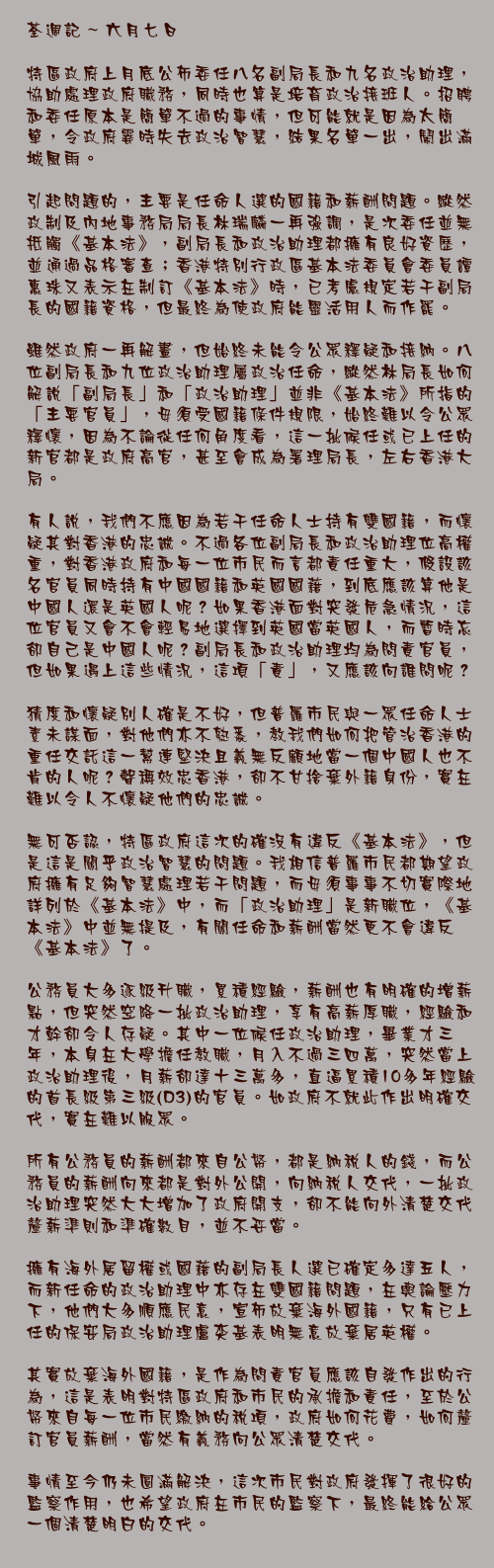 六月七日

特區政府上月底公佈委任八名副局長和九名政治助理，協助處理政府職務，同時也算是培育政治接班人。招聘和委任原本是簡單不過的事情，但可能就是因為太簡單，令政府霎時失去政治智慧，結果名單一出，鬧出滿城風雨。

引起問題的，主要是任命人選的國籍和薪酬問題。縱然政制及內地事務局局長林瑞麟一再強調，是次委任並無抵觸《基本法》，副局長和政治助理都擁有良好資歷，並通過品格審查；香港特別行政區基本法委員會委員譚惠珠又表示在制訂《基本法》時，已考慮規定若干副局長的國籍資格，但最終為使政府能靈活用人而作罷。

雖然政府一再解畫，但始終未能令公眾釋疑和接納。八位副局長和九位政治助理屬政治任命，縱然林局長如何解說「副局長」和「政治助理」並非《基本法》所指的「主要官員」，毋須受國籍條件規限，始終難以令公眾釋懷，因為不論從任何角度看，這一批候任或已上任的新官都是政府高官，甚至會成為署理局長，左右香港大局。

有人說，我們不應因為若干任命人士持有雙國籍，而懷疑其對香港的忠誠。不過各位副局長和政治助理位高權重，對香港政府和每一位市民而言都責任重大，假設該名官員同時持有中國國籍和英國國藉，到底應該算他是中國人還是英國人呢？如果香港面對突發危急情況，這位官員又會不會輕易地選擇到英國當英國人，而暫時忘卻自己是中國人呢？副局長和政治助理均為問責官員，但如果遇上這些情況，這項「責」，又應該向誰問呢？

猜度和懷疑別人確是不好，但普羅市民與一眾任命人士素未謀面，對他們亦不熟悉，教我們如何把管治香港的重任交託這一幫連堅決且義無反顧地當一個中國人也不肯的人呢？聲稱效忠香港，卻不甘捨棄外籍身份，實在難以令人不懷疑他們的忠誠。

無可否認，特區政府這次的確沒有違反《基本法》，但是這是關乎政治智慧的問題。我相信普羅市民都期望政府擁有足夠智慧處理若干問題，而毋須事事不切實際地詳列於《基本法》中，而「政治助理」是新職位，《基本法》中並無提及，有關任命和薪酬當然更不會違反《基本法》了。

公務員大多逐級升職，累積經驗，薪酬也有明確的增薪點，但突然空降一批政治助理，享有高薪厚職，經驗和才幹卻令人存疑。其中一位候任政治助理，畢業才三年，本身在大學擔任教職，月入不過三四萬，突然當上政治助理後，月薪卻達十三萬多，直逼累積10多年經驗的首長級第三級(D3)的官員。如政府不就此作出明確交代，實在難以服眾。

所有公務員的薪酬都來自公帑，都是納稅人的錢，而公務員的薪酬向來都是對外公開，向納稅人交代，一批政治助理突然大大增加了政府開支，卻不能向外清楚交代釐薪準則和準確數目，並不妥當。

擁有海外居留權或國藉的副局長人選已確定多達五人，而新任命的政治助理中亦存在雙國籍問題，在輿論壓力下，他們大多順應民意，宣佈放棄海外國籍，只有已上任的保安局政治助理盧奕基表明無意放棄居英權。

其實放棄海外國籍，是作為問責官員應該自發作出的行為，這是表明對特區政府和市民的承擔和責任，至於公帑來自每一位市民繳納的稅項，政府如何花費，如何釐訂官員薪酬，當然有義務向公眾清楚交代。

事情至今仍未圓滿解決，這次市民對政府發揮了很好的監察作用，也希望政府在市民的監察下，最終能給公眾一個清楚明白的交代。