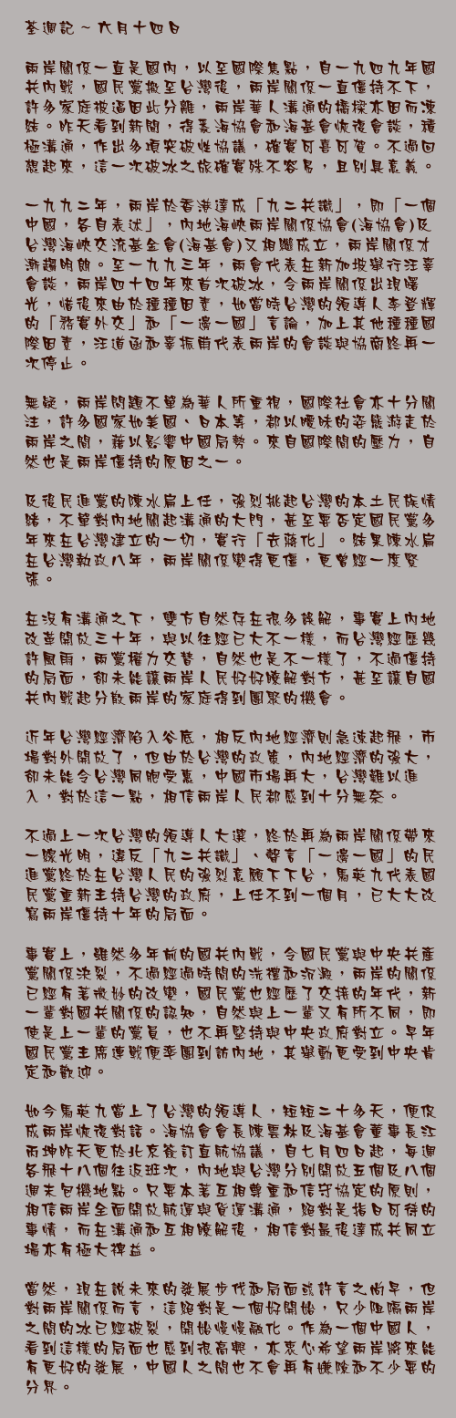 六月十四日

兩岸關係一直是國內，以至國際焦點，自一九四九年國共內戰，國民黨撤至台灣後，兩岸關係一直僵持不下，許多家庭被逼因此分離，兩岸華人溝通的橋樑亦因而凍結。昨天看到新聞，得悉海協會和海基會恢復會談，積極溝通，作出多項突破性協議，確實可喜可賀。不過回想起來，這一次破冰之旅確實殊不容易，且別具意義。

一九九二年，兩岸於香港達成「九二共識」，即「一個中國，各自表述」，內地海峽兩岸關係協會(海協會)及台灣海峽交流基金會(海基會)又相繼成立，兩岸關係才漸趨明朗。至一九九三年，兩會代表在新加坡舉行汪辜會談，兩岸四十四年來首次破冰，令兩岸關係出現曙光，惜後來由於種種因素，如當時台灣的領導人李登輝的「務實外交」和「一邊一國」言論，加上其他種種國際因素，汪道函和辜振甫代表兩岸的會談與協商終再一次停止。

無疑，兩岸問題不單為華人所重視，國際社會亦十分關注，許多國家如美國、日本等，都以曖昧的姿態游走於兩岸之間，藉以影響中國局勢。來自國際間的壓力，自然也是兩岸僵持的原因之一。

及後民進黨的陳水扁上任，強烈挑起台灣的本土民族情緒，不單對內地關起溝通的大門，甚至要否定國民黨多年來在台灣建立的一切，實行「去蔣化」。結果陳水扁在台灣執政八年，兩岸關係變得更僵，更曾經一度緊張。

在沒有溝通之下，雙方自然存在很多誤解，事實上內地改革開放三十年，與以往經已大不一樣，而台灣經歷幾許風雨，兩黨權力交替，自然也是不一樣了，不過僵持的局面，卻未能讓兩岸人民好好瞭解對方，甚至讓自國共內戰起分散兩岸的家庭得到團聚的機會。

近年台灣經濟陷入谷底，相反內地經濟則急速起飛，市場對外開放了，但由於台灣的政策，內地經濟的強大，卻未能令台灣同胞受惠，中國市場再大，台灣難以進入，對於這一點，相信兩岸人民都感到十分無奈。

不過上一次台灣的領導人大選，終於再為兩岸關係帶來一線光明，違反「九二共識」、聲言「一邊一國」的民進黨終於在台灣人民的強烈意願下下台，馬英九代表國民黨重新主持台灣的政府，上任不到一個月，已大大改寫兩岸僵持十年的局面。

事實上，雖然多年前的國共內戰，令國民黨與中央共產黨關係決裂，不過經過時間的洗禮和沉澱，兩岸的關係已經有著微妙的改變，國民黨也經歷了交接的年代，新一輩對國共關係的認知，自然與上一輩又有所不同，即使是上一輩的黨員，也不再堅持與中央政府對立。早年國民黨主席連戰便率團到訪內地，其舉動更受到中央肯定和歡迎。

如今馬英九當上了台灣的領導人，短短二十多天，便促成兩岸恢復對話。海協會會長陳雲林及海基會董事長江丙坤昨天更於北京簽訂直航協議，自七月四日起，每週各飛十八個往返班次，內地與台灣分別開放五個及八個週末包機地點。只要本著互相尊重和信守協定的原則，相信兩岸全面開放航運與貨運溝通，絕對是指日可待的事情，而在溝通和互相瞭解後，相信對最後達成共同立場亦有極大裨益。

當然，現在說未來的發展步伐和局面或許言之尚早，但對兩岸關係而言，這絕對是一個好開始，只少阻隔兩岸之間的冰已經破裂，開始慢慢融化。作為一個中國人，看到這樣的局面也感到很高興，亦衷心希望兩岸將來能有更好的發展，中國人之間也不會再有嫌隙和不少要的分界。