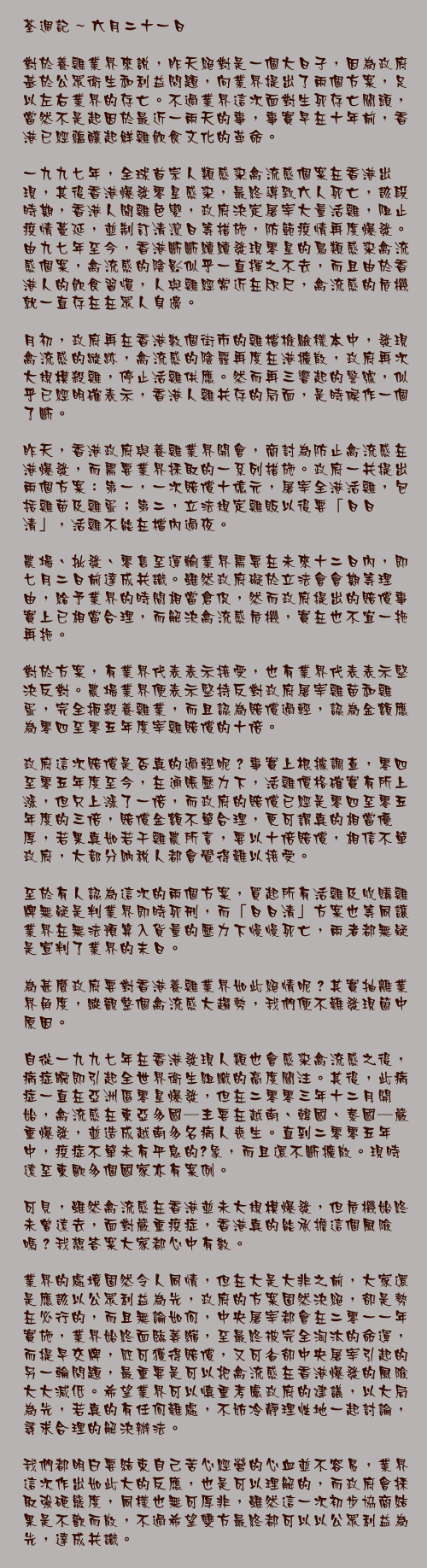 六月二十一日

對於養雞業界來說，昨天絕對是一個大日子，因為政府基於公眾衛生和利益問題，向業界提出了兩個方案，足以左右業界的存亡。不過業界這次面對生死存亡關頭，當然不是起因於最近一兩天的事，事實早在十年前，香港已經蘊釀起鮮雞飲食文化的革命。

一九九七年，全球首宗人類感染禽流感個案在香港出現，其後香港爆發零星感染，最終導致六人死亡，該段時期，香港人聞雞色變，政府決定屠宰大量活雞，阻止疫情蔓延，並制訂清潔日等措施，防範疫情再度爆發。由九七年至今，香港斷斷續續發現零星的鳥類感染禽流感個案，禽流感的陰影似乎一直揮之不去，而且由於香港人的飲食習慣，人與雞經常近在咫尺，禽流感的危機就一直存在在眾人身邊。

月初，政府再在香港數個街市的雞檔檢驗樣本中，發現禽流感的蹤跡，禽流感的陰霾再度在港擴散，政府再次大規模殺雞，停止活雞供應。然而再三響起的警號，似乎已經明確表示，香港人雞共存的局面，是時候作一個了斷。

昨天，香港政府與養雞業界開會，商討為防止禽流感在港爆發，而需要業界採取的一系列措施。政府一共提出兩個方案：第一，一次賠償十億元，屠宰全港活雞，包括雞苗及雞蛋；第二，立法規定雞販以後要「日日清」，活雞不能在檔內過夜。

農場、批發、零售至運輸業界需要在未來十二日內，即七月二日前達成共識。雖然政府礙於立法會會期等理由，給予業界的時間相當倉促，然而政府提出的賠償事實上已相當合理，而解決禽流感危機，實在也不宜一拖再拖。

對於方案，有業界代表表示接受，也有業界代表表示堅決反對。農場業界便表示堅持反對政府屠宰雞苗和雞蛋，完全扼殺養雞業，而且認為賠償過輕，認為金額應為零四至零五年度宰雞賠償的十倍。

政府這次賠償是否真的過輕呢？事實上根據調查，零四至零五年度至今，在通賬壓力下，活雞價格確實有所上漲，但只上漲了一倍，而政府的賠償已經是零四至零五年度的三倍，賠償金額不單合理，更可謂真的相當優厚，若果真如若干雞農所言，要以十倍賠償，相信不單政府，大部分納稅人都會覺得難以接受。

至於有人認為這次的兩個方案，買起所有活雞及收購雞牌無疑是判業界即時死刑，而「日日清」方案也等同讓業界在無法預算入貨量的壓力下慢慢死亡，兩者都無疑是宣判了業界的末日。

為甚麼政府要對香港養雞業界如此絕情呢？其實抽離業界角度，縱觀整個禽流感大趨勢，我們便不難發現箇中原因。

自從一九九七年在香港發現人類也會感染禽流感之後，病症瞬即引起全世界衛生組織的高度關注。其後，此病症一直在亞洲區零星爆發，但在二零零三年十二月開始，禽流感在東亞多國─主要在越南、韓國、泰國─嚴重爆發，並造成越南多名病人喪生。直到二零零五年中，疫症不單未有平息的迹象，而且還不斷擴散。現時遠至東歐多個國家亦有案例。

可見，雖然禽流感在香港並未大規模爆發，但危機始終未曾遠去，面對嚴重疫症，香港真的能承擔這個風險嗎？我想答案大家都心中有數。

業界的處境固然令人同情，但在大是大非之前，大家還是應該以公眾利益為先，政府的方案固然決絕，卻是勢在必行的，而且無論如何，中央屠宰都會在二零一一年實施，業界始終面臨萎縮，至最終被完全淘汰的命運，而提早交牌，既可獲得賠償，又可省卻中央屠宰引起的另一輪問題，最重要是可以把禽流感在香港爆發的風險大大減低。希望業界可以慎重考慮政府的建議，以大局為先，若真的有任何難處，不妨冷靜理性地一起討論，尋求合理的解決辦法。

我們都明白要結束自己苦心經營的心血並不容易，業界這次作出如此大的反應，也是可以理解的，而政府會採取強硬態度，同樣也無可厚非，雖然這一次初步協商結果是不歡而散，不過希望雙方最終都可以以公眾利益為先，達成共識。