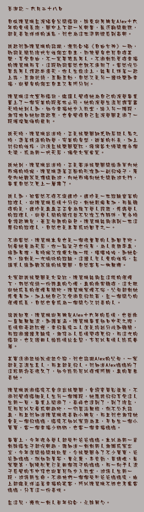 六月二十八日

自從陳慧琳在演唱會公開婚訊，結束與男朋友Alex十六年的愛情長跑，圈中上下都一片興奮，最近翻開報紙，都是喜氣洋洋的消息，我也為這位準新娘感到高興。

說起我和陳慧琳的認識，源於合唱《自由女神》一歌，歌詞是關於現代女性獨立自主，即使單身也可自得其樂，享受自由，不一定要依靠男人。不過對於覓得幸福的陳慧琳而言，這段歌詞當然也就不適用了。當然沒必要靠男人撐起半邊天，但人生旅途上，能有人伴著一起上路，互相扶持，互勵互勉，自然又是另一種快樂和幸福，與單身的獨立自主又有所分別。

陳慧琳這次宣佈婚訊，總讓人覺得她為自己的演藝事業畫上了一個完美的段落休止符。她的演藝生涯可謂嘗盡天時地利人和，如今幸福地步入教堂，踏入另一階段，相信他日她回想起來，也會覺得自己在演藝圈走過了一段璀璨無悔的歲月。

說天時，陳慧琳出道時，正是娛樂圈缺乏歌后級人馬之時，憑著精湛的歌藝，完美的身型，甜美的外表，加上討好的性格，迅速在娛樂圈竄紅，橫掃各大頒獎禮多個大獎，成為新一代天后，備受大家肯定。

說地利，陳慧琳出道時，正是香港娛樂圈開始進軍內地市場的時候，陳慧琳憑著正面的形像和一副好嗓子，廣受內地觀眾及傳媒歡迎，內地市場向她大開歡迎大門，事業自然又更上一層樓了。

說人和，那當然不得不提鍾珍。鍾珍是一位經驗豐富的經理人，與陳慧琳感情十分好，對她栽培有加，而最難得的是，鍾珍是真真正正會為旗下藝人設想，疼錫藝人的經理人，與藝人間的關係並不只像工作夥伴，更多時會擔起朋友，甚至母親的角色。陳慧琳能夠遇到一位這麼好的經理人，自然也是主要成功因素之一。

不過當然，陳慧琳本身也是一個很重要的人和因素吧。別看她貴為天后，但一點架子也沒有，為人爽朗率真，隨和有禮，有時候又像傻大姐一樣，嘻嘻哈哈，和她合作，絕對是一次愉快的經驗。這種人見人愛的性格，在講求人緣和觀眾緣的娛樂圈，自然容易一帆風順。

大家都說娛樂圈是大染缸，陳慧琳能夠在這樣的環境下，仍然保持一份純真的心境，真的非常難得，這大概與她成長的環境有關吧。陳慧琳家境不俗，父母都對她疼愛有加，加上她自己又受過良好教育，在一個開心的環境成長，自然也會成為一個開心又討喜的人。

話說回來，陳慧琳與男朋友Alex十六年的感情，也並非一直無風無浪，和諧美滿。陳慧琳事業如日中天之際，感情卻亮起紅燈，幸好最後二人還是跨越分歧和難關，而經過種種考驗後，相信二人感情變得更好，而這次的婚訊，也足證兩人始終情比金堅，方可以有情人終成眷屬。

其實透過拉姑狄波拉介紹，我也認識Alex的父母，一家都是正派生意人，而且都是好人。我知道Alex媽媽盼了這杯新抱茶很久了，如今終於可以得償所願，真的要恭喜她。

陳慧琳說過婚後不會退出娛樂圈，會投資電影發展，不過我覺得婚姻是人生另一個階段，她應該好好享受這人生新一頁，事業上闖過了，高峰也達到了，到了現在，反而可以只看成興趣吧，一切雲淡風輕，倒不必太認真，而且我知道陳慧琳很喜歡小朋友，而且我也相信她會是一個好媽媽，婚後不如以家庭為主，早日生一個小寶寶，當一個幸福少奶奶，也當一個幸福媽媽。

事實上，今年很多藝人都榮升爸爸媽媽。本以為新一輩對結婚生子都沒興趣，誰知道一對對新人相繼成家立室，今年還開始開枝散葉，令娛樂圈多了不少寶寶、爸爸和媽媽，例如郭晉安、曹永廉、李克勤、雷頌德、吳家樂等，劉曉彤更已是兩個孩子的媽媽，而一向予人浪子感覺的方中信也與莫可欣步入教堂，迎接人生新一段，迎接新生命。不過他們一個個榮升爸爸媽媽後，臉上都總是洋溢著幸福的笑容，所以陳慧琳不妨也考慮當媽媽，分享這一份喜悅。

在這兒，預祝一對人百年好合，永結同心。