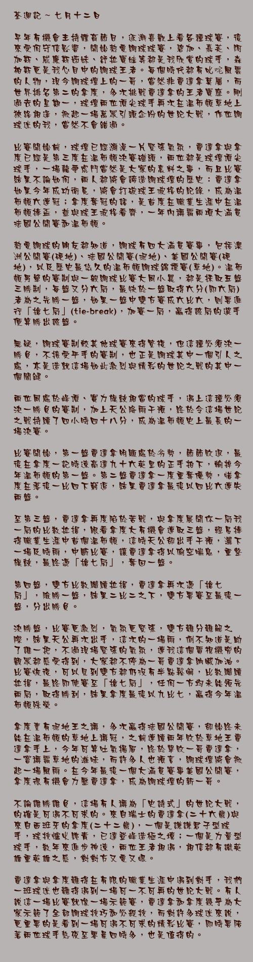 七月十二日

早年有機會主持體育節目，逐漸喜歡上看各種球賽，後來受何守信影響，開始熱愛網球球賽，碧加、嘉芙、阿加斯、威廉斯姊妹、舒拉寶娃等都是我欣賞的球手，森柏斯更是我心目中的網球王者。每個時代都有叱咤風雲的人物，現今網球壇上的一哥，當然非費達拿莫屬，而世界排名第二的拿度，多次挑戰費達拿的王者寶座。剛過去的星期一，球壇兩位頂尖球手再次在溫布頓草地上狹路相逢，掀起一場萬眾引頸企盼的世紀大戰，作位網球迷的我，當然不會錯過。

比賽開始前，球壇已經瀰漫一片緊張氣氛，費達拿與拿度已經是第三度在溫布頓決賽碰頭，兩位都是球壇頂尖球手，一場龍爭虎鬥當然是大家的意料之事，而且比賽結果不論如何，兩人都將會諦造網球壇的歷史：費達拿如果今年成功衛冕，將會打破球王波格的紀錄，成為溫布頓六連冠；拿度奪冠的話，是首度在職業生涯中在溫布頓捧盃，並與球王波格看齊，一年內稱霸兩項大滿貫法國公開賽和溫布頓。

熱愛網球的朋友都知道，網球有四大滿貫賽事，包括澳洲公開賽(硬地)、法國公開賽(泥地)、美國公開賽(硬地)，以及歷史最悠久的溫布頓網球錦標賽(草地)。溫布頓男單的賽制與一般網球比賽大同小異，都是採取五盤三勝制，每盤又分六局，最快於一盤取得六分(即六局)者為之先勝一盤，如果一盤中雙方賽成六比六，則要進行「搶七局」(tie-break)，加賽一局，贏得該局的選手便算勝出該盤。

無疑，網球賽制較其他球賽來得繁複，但這種必須決一勝負，不接受平手的賽制，也正是網球其中一個引人之處，亦是造就這場如此激烈與精彩的世紀之戰的其中一個關鍵。

兩位同處於峰頂、實力旗鼓相當的球手，遇上這種必須決一勝負的賽制，加上天公降雨干預，終於令這場世紀之戰持續了四小時四十八分，成為溫布頓史上最長的一場決賽。

比賽開始，第一盤費達拿明顯處於劣勢，節節敗退，最後在拿度一記時速高達九十六英里的正手拍下，輸掉今年溫布頓的第一盤。第二盤費達拿一度重奪優勢，惜拿度在落後一比四下窮追，結果費達拿最後以四比六連失兩盤。

至第三盤，費達拿再度陷於苦戰，與拿度展開你一局我一局的比數拉据，眼看拿度大有機會連取三盤，輕易捧得職業生涯中首個溫布頓，這時天公卻出手干預，灑下一場及時雨，中斷比賽，讓費達拿得以偷空喘息，重整旗鼓，最終憑「搶七局」，奪回一盤。

第四盤，雙方比數繼續拉据，費達拿再次憑「搶七局」，險勝一盤，結果二比二之下，雙方要賽至最後一盤，分出勝負。

決勝盤，比賽更激烈，氣氛更緊張，雙方難分難解之際，結果天公再次出手，這次的一場雨，倒不知道是助了誰一把，不過現場緊張的氣氛，連我這個電視機旁的觀眾都感受得到，大家都不停為一哥費達拿納喊加油。比賽恢復，可以見到雙方都仍沒有半點鬆懈，比數繼續拉据，最終即使賽至「搶七局」，任何一方均未能領先兩局，取得勝利，結果拿度最後以九比七，贏得今年溫布頓殊榮。

拿度素有泥地王之稱，多次贏得法國公開賽，卻始終未能在溫布頓的草地上稱冠，之前連續兩年敗於草地王費達拿手上，今年可算吐氣揚眉，終於擊敗一哥費達拿，一嘗稱霸草地的滋味，而許多人也預言，網球壇將會掀起一場風雨。在今年最後一個大滿貫賽事美國公開賽，拿度很有機會力壓費達拿，成為網球壇的新一哥。

不論誰勝誰負，這場有人稱為「史詩式」的世紀大戰，的確是可遇不可求的。來自瑞士的費達拿(二十六歲)與來自西班牙的拿度(二十二歲)，一個是謙謙君子型球手，球技爐火純青，已達登峰造極之境；一個是力量型球手，數年來進步神速，兩位王者相遇，相信都有識英雄重英雄之感，對對方又愛又恨。

費達拿與拿度難得在有限的職業生涯中遇到對手，我們一班球迷也難得遇到一場可一不可再的世紀大戰。有人說這一場比賽就像一場示範賽，費達拿和拿度幾乎為大家示範了全部網球技巧和必殺技，而對許多球迷來說，更重要的是看到一場可遇不可求的精彩比賽，即時要陪著兩位球手熬夜至零晨四時多，也是值得的。