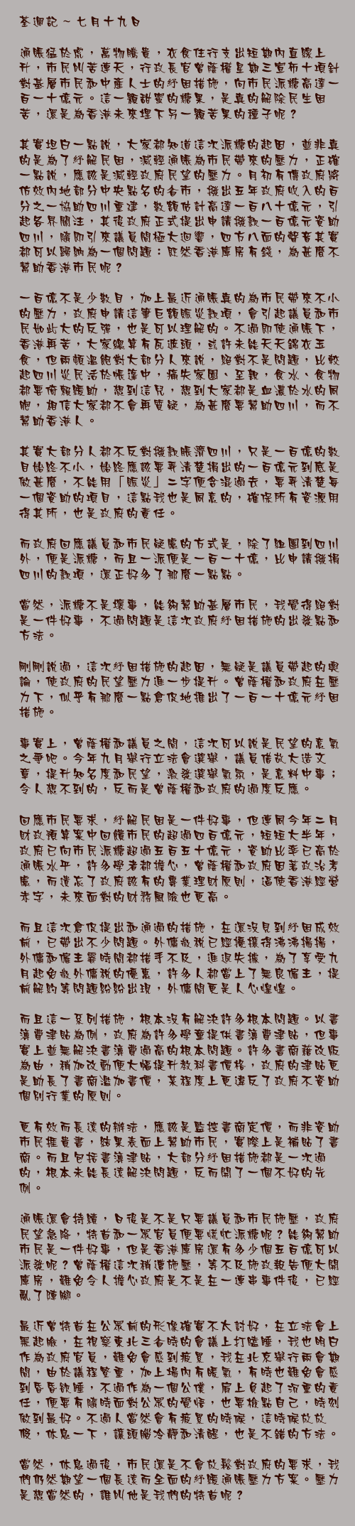 七月十九日

通賬猛於虎，萬物騰貴，衣食住行支出短期內直線上升，市民叫苦連天，行政長官曾蔭權星期三宣佈十項針對基層市民和中產人士的紓困措施，向市民派糖高達一百一十億元。這一顆甜蜜的糖果，是真的解除民生困苦，還是為香港未來埋下另一顆苦果的種子呢？

其實坦白一點說，大家都知道這次派糖的起因，並非真的是為了紓解民困，減輕通賬為市民帶來的壓力，正確一點說，應該是減輕政府民望的壓力。月初有傳政府將仿效內地部分中央點名的省市，撥出五年政府收入的百分之一協助四川重建，數額估計高達一百八十億元，引起各界關注，其後政府正式提出申請撥款一百億元資助四川，隨即引來議員間極大迴響，四方八面的聲音其實都可以歸納為一個問題：既然香港庫房有錢，為甚麼不幫助香港市民呢？

一百億不是少數目，加上最近通賬真的為市民帶來不小的壓力，政府申請這筆巨額賑災款項，會引起議員和市民如此大的反彈，也是可以理解的。不過即使通賬下，香港再苦，大家總算有瓦遮頭，或許未能天天錦衣玉食，但兩頓溫飽對大部分人來說，絕對不是問題，比較起四川災民活於帳篷中，痛失家園、至親，食水、食物都要倚賴緩助，想到這兒，想到大家都是血濃於水的同胞，相信大家都不會再質疑，為甚麼要幫助四川，而不幫助香港人。

其實大部分人都不反對撥款脤濟四川，只是一百億的數目始終不小，始終應該要弄清楚捐出的一百億元到底是做甚麼，不能用「賑災」二字便含混過去，要弄清楚每一個資助的項目，這點我也是同意的，確保所有資源用得其所，也是政府的責任。

而政府回應議員和市民疑慮的方式是，除了組團到四川外，便是派糖，而且一派便是一百一十億，比申請撥捐四川的款項，還正好多了那麼一點點。

當然，派糖不是壞事，能夠幫助基層市民，我覺得絕對是一件好事，不過問題是這次政府紓困措施的出發點和方法。

剛剛說過，這次紓困措施的起因，無疑是議員帶起的輿論，使政府的民望壓力進一步提升。曾蔭權和政府在壓力下，似乎有那麼一點倉促地推出了一百一十億元紓困措施。

事實上，曾蔭權和議員之間，這次可以說是民望的意氣之爭吧。今年九月舉行立法會選舉，議員借故大造文章，提升知名度和民望，激發選舉氣氛，是意料中事；令人想不到的，反而是曾蔭權和政府的過度反應。

回應市民要求，紓解民困是一件好事，但連同今年二月財政預算案中回饋市民的超過四百億元，短短大半年，政府已向市民派糖超過五百五十億元，資助比率已高於通賬水平，許多學者都擔心，曾蔭權和政府因著政治考慮，而遺忘了政府該有的專業理財原則，逼使香港經營赤字，未來面對的財務風險也更高。

而且這次倉促提出和通過的措施，在還沒見到紓困成效前，已帶出不少問題。外傭徵稅已經擾攘得沸沸揚揚，外傭和僱主霎時間都措手不及，進退失據，為了享受九月起免徵外傭稅的優惠，許多人都當上了無良僱主，提前解約等問題紛紛出現，外傭間更是人心惶惶。

而且這一系列措施，根本沒有解決許多根本問題。以書簿費津貼為例，政府為許多學童提供書簿費津貼，但事實上並無解決書簿費過高的根本問題。許多書商藉改版為由，稍加改動便大幅提升教科書價格，政府的津貼更是助長了書商濫加書價，某程度上更違反了政府不資助個別行業的原則。

更有效而長遠的辦法，應該是監控書商定價，而非資助市民捱貴書，結果表面上幫助市民，實際上是補貼了書商。而且包括書簿津貼，大部分紓困措施都是一次過的，根本未能長遠解決問題，反而開了一個不好的先例。

通賬還會持續，日後是不是只要議員和市民施壓，政府民望急降，特首和一眾官員便要慌忙派糖呢？能夠幫助市民是一件好事，但是香港庫房還有多少個五百億可以派發呢？曾蔭權這次稍遭施壓，等不及施政報告便大開庫房，難免令人擔心政府是不是在一連串事件後，已經亂了陣腳。

最近曾特首在公眾前的形像確實不太討好，在立法會上黑起臉，在視察東北三省時的會議上打瞌睡，我也明白作為政府官員，難免會感到疲累，我在北京舉行兩會期間，由於議程繁重，加上場內有暖氣，有時也難免會感到昏昏欲睡，不過作為一個公僕，肩上負起了沉重的責任，便要有隨時面對公眾的覺悟，也要檢點自己，時刻做到最好。不過人當然會有疲累的時候，這時候放放假，休息一下，讓頭腦冷靜和清醒，也是不錯的方法。

當然，休息過後，市民還是不會放鬆對政府的要求，我們仍然期望一個長遠而全面的紓緩通賬壓力方案。壓力是想當然的，誰叫他是我們的特首呢？