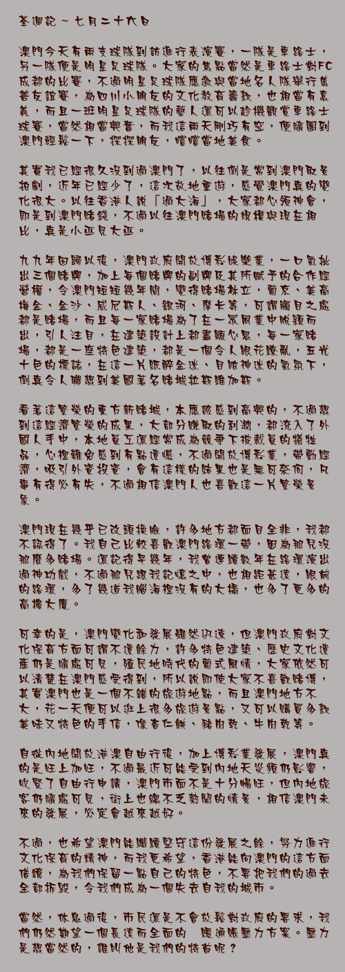 七月二十六日

澳門今天有兩支球隊到訪進行表演賽，一隊是車路士，另一隊便是明星足球隊。大家的焦點當然是車路士對FC成都的比賽，不過明星足球隊應邀與當地名人隊舉行慈善友誼賽，為四川小朋友的文化教育籌款，也相當有意義，而且一班明星足球隊的藝人還可以趁機觀賞車路士球賽，當然相當興奮，而我這兩天剛巧有空，便隨團到澳門輕鬆一下，探探朋友，嚐嚐當地美食。

其實我已經很久沒到過澳門了，以往倒是常到澳門取景拍劇，近年已經少了，這次故地重遊，感覺澳門真的變化很大。以往香港人說「過大海」，大家都心領神會，即是到澳門賭錢，不過以往澳門賭場的規模與現在相比，真是小巫見大巫。

九九年回歸以後，澳門政府開放博彩娛樂業，一口氣批出三個賭牌，加上每個賭牌的副牌及其所賦予的合作經營權，令澳門短短幾年間，變得賭場林立，葡京、美高梅金、金沙、威尼斯人、銀河、摩卡等，可謂觸目之處都是賭場，而且每一家賭場為了在一眾同業中脫穎而出，引人注目，在建築設計上都盡顯心思，每一家賭場，都是一座特色建築，都是一個令人眼花繚亂，五光十色的標誌，在這一片紙醉金迷、目眩神迷的氣氛下，倒真令人聯想到美國著名賭城拉斯維加斯。

看著這繁榮的東方新賭城，本應該感到高興的，不過想到這經濟繁榮的成果，大部分賺取的利潤，都流入了外國人手中，本地員工還經常成為競爭下被裁員的犠牲品，心裡難免感到有點遺憾，不過開放博彩業，帶動經濟，吸引外資投資，會有這樣的結果也是無可奈何，凡事有得必有失，不過相信澳門人也喜歡這一片繁榮景象。

澳門現在幾乎已改頭換臉，許多地方都面目全非，我都不認得了。我自己比較喜歡澳門路環一帶，因為那兒沒那麼多賭場。還記得早幾年，我曾連續數年在路環演出過神功戲，不過那兒跟我記憶之中，也相距甚遠，眼前的路環，多了幾道我腦海裡沒有的大橋，也多了更多的高樓大廈。

可幸的是，澳門變化和發展雖然迅速，但澳門政府對文化保育方面可謂不遺餘力，許多特色建築、歷史文化遺產仍是隨處可見，殖民地時代的葡式風情，大家依然可以清楚在澳門感受得到，所以說即使大家不喜歡賭博，其實澳門也是一個不錯的旅遊地點，而且澳門地方不大，花一天便可以逛上很多旅遊景點，又可以購買多款美味又特色的手信，像杏仁餅、豬肉乾、牛肉乾等。

自從內地開放港澳自由行後，加上博彩業發展，澳門真的是旺上加旺，不過最近可能受到內地天災頻仍影響，收緊了自由行申請，澳門市面不是十分暢旺，但內地旅客仍隨處可見，街上也總不乏熱鬧的情景，相信澳門未來的發展，必定會越來越好。

不過，也希望澳門能繼續堅守這份發展之餘，努力進行文化保育的精神，而我更希望，香港能向澳門的這方面借鏡，為我們保留一點自己的特色，不要把我們的過去全部拆毁，令我們成為一個失去自我的城市。