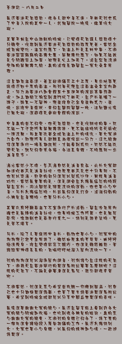 八月二日

最近香港天氣悶熱，很多人都中暑不適，早兩天我也成了中暑入院的其中一人，托賴留院一晚後，總算沒大礙。

其實早前在中山拍劇的時候，已覺得天氣讓人悶熱得十分難受，沒想到最近香港天氣悶熱的程度更甚。當然全球氣候變化，溫室效應下，氣溫上升是意料中事，不過香港密密麻麻的高樓大廈、屏風樓效應下，如果不能說是令問題雪上加霜，那便是火上加炭了。活在空氣流通受阻的屏風樓之間，真的活像長期留在一家大桑拿房裡。

這星期氣溫高達，甚至超過攝氏三十三度，有些地區更錄得近四十度的高溫。而我每天便在這高溫桑拿室內奔走，努力為香港八和會館五十五週年的演出等事務奔波，加上期間又偷空到澳門玩了兩天，在戶外暴曬了一陣子，結果一不留神，便發現自己全身發軟乏力、發燒，出現中暑症狀，幸好在醫院留醫一晚，注射鹽水後已無大礙，還趕得及參與會館的演出。

中暑真的並不好受，但天氣悶熱，也是沒辦法的事。既不能一下子把所有屏風樓拆掉，更不能隨時叫老天爺吹一陣涼風，而且要改善全球氣溫上升的情況，要大家通力合作，即便所有人都願意為環保出一分力，這之間相信還要進行一場長期抗戰，才能看到成效。既然不能改變天氣，就只好自求多福，多注意身體，不時應用一些消暑良方。

湯水當然少不得，冬瓜湯自然是消暑良品，此外大家都知道吃西瓜是消暑妙法，但原來西瓜皮也十分有用，不但可以煲湯，白色的部分還可以製成沙律，同樣有消暑功效，當然最重要的是，還是避免在太陽最猛烈的時段留在室外，游泳固然是健康涼快的運動，但也要小心中暑。另外太陽猛烈時，外出最好還是打傘，活潑好動的小朋友在暑假時，也要分外小心。

其實政府呼籲高溫下不宜進行戶外活動，留在冷氣房內確也是最棒的消暑妙法，但有時候工作所需，也是無可奈何，像拍劇也是高危行業之一，特別是拍古裝時，更是苦不堪言。

另外，除了人要提防中暑外，動物也要小心，我家中的狗狗便已把毛全剪掉了，雖然由原本的毛茸茸、胖呼呼極速瘦身，現在變得窈窕又纖巧，但還是難抵酷熱，舌頭經常伸得長長的，氣喘吁吁地溜入屋內涼快一下。

我的狗狗還可以溜進屋內避暑，我倒擔心在這樣的天氣下，過幾天在香港舉行的奧運馬術比賽要怎麼辦呢？這樣的天氣下，不論是參賽者還是馬兒，想必都很辛苦吧。

不過當然，我還是衷心希望並祝願一切順利圓滿，我自己也十分期待奧運揭幕，也買了票支持香港奧運馬術比賽，希望到時候全球都可以分享中國盛世奧運的喜悅。

最後還要謝謝大家的關心。最近在留言版上看到許多大家的關心問候和祝福，也收到很多朋友的短訊，真的衷心謝謝大家的關愛，不過我的身體已好多了，接下來的一個月還會積極投入廣告拍攝的工作。最近太陽特別大，大家也要小心身體，以最好的精神和心情，一起迎接奧運。