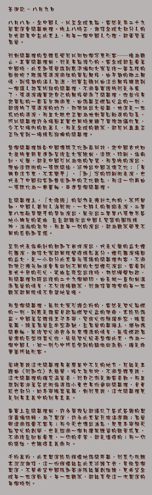 八月九日

八月八日，全中國人，以至全球焦點，當然是第二十九屆奧運會開幕典禮。晚上八時正，相信全球大部分人的目光都集中在北京上，而每一個中國人心裡，都牽繫著鳥巢。

我對開幕禮的整體感覺可以用四個字來形容──嘆為觀止。其實開幕禮前，我是有點擔心的。當全球都在看著中國時，北京和張藝謀到底準備向大家呈現一番怎樣的面貌呢？根據張導演過往的電影風格，由早期的鄉土風情，到後期的逼人氣派，我實在難以由這些風格聯想到一個讓人拍案叫絕的開幕禮，不過事實證明我是多慮了，張導演確實把自己的風格帶進了開幕禮，但並沒有把電影的一套盲目搬過來，由揭幕至燃點火盆的一刻，都證明了張導演的功力，即使跳出大螢幕，他還是一位成功的導演，而且大概也正因為他對電影執導的熟悉，所以開幕禮許多場面其實也同時兼顧了電視拍攝效果，令不只場內的數萬人，而是全球的觀眾，都可以真真正正欣賞到一場精彩絕倫的開幕禮。

整個開幕禮結合中國傳統文化和高科技，把中國古代四大發明重新貫連和呈現在大家眼前，造紙、印刷、指南針、火藥，都是中國引以為傲的智慧，而整晚的演出，便由造紙術的一張紙開始，延伸出中國孔儒文化：「有朋自遠方來，不亦樂乎」、「和」字的印刷術表演，也代表了中國好客和尊崇和平的文化觀念，而這一切再由一張紙化為一卷畫軸，串連整個開幕禮。

在開幕禮上，「大堆頭」的製作是預計之內的。眾所周知，中國人善用人海戰術，一大夥人的舞蹈表演、二零零八位敲擊樂手的擊缶演出、展示出二零零八張世界各地小朋友的笑臉……在在都顯示出中國人緊密的團隊精神，浩瀚的氣勢，而且每一刻的演出，都為觀眾帶來不同的感動和震撼。

至於代表指南針的鄭和下西洋演出，代表火藥的盛大煙花匯演，相信大家都同樣覺得精彩萬分。煙花匯演場面的盛大，是一小部分北京事先張揚的開幕禮內容，不過即使已預先知道會有與別不同的大型煙花演出，當看到五光十色的花火、笑臉在夜空出現時，仍然嘩聲四起，而開幕禮初段出現的二十九個腳印，由長城一直向前邁進鳥巢的情景，不只現場觀眾，我相信電視旁的每一位觀眾都同樣情不自禁地驚嘆。

而整個開幕禮，最教大家引頸企盼的，當然是聖火點燃的一刻，到底是誰肩負起點燃聖火盆的使命，亦終於揭盅。中國著名體操王子李寧，緊握火炬飛躍半空，騰雲駕霧，繞著鳥巢在半空奔馳，在鳥巢的幕牆上，猶如踢開卷軸，展現聖火過去多月來傳遞的情景，最後燃起鳥巢頂的巨型祥雲火炬，熊熊聖火照亮整個北京，作為一個中國人，那一刻心中所感受到的驕傲與激動，確是非筆墨所能形容。

若硬要說這次開幕禮有甚麼美中不足的地方，可能是主題曲《我和你》太簡單，略欠氣勢吧，不過整體來說，這次開幕禮的確充滿驚喜，我自己倒是相當喜歡。而且想到香港著名武術指導程小東也有份參與開幕禮，負責威也部分，助李寧騰雲駕霧，對我來說，這次開幕禮更是別有意義中的別有意義。

事實上在開幕禮前，許多電視台都播放了各式各類的奧運籌備特輯，為了奧運，許多北京居民被逼遷離；鳥巢興建過程毫不容易；而今天也傳出消息，原來李寧飛天點聖火的創舉，也是經過一個月摸黑練習的艱苦成果，不過現在回首看來，一切的辛苦，都是值得的；而一切的犧牲，也顯得意義非凡。

千盼萬盼，北京奧運終於輝煌地揭開序幕，我衷心祝願亦深深相信，這一份輝煌能在北京延續下去，貫徹整個奧運，不單希望中國隊和香港隊能屢創佳績，更希望全球每一位運動員、每一位觀眾，都能享受這一次奧運的每個時刻。