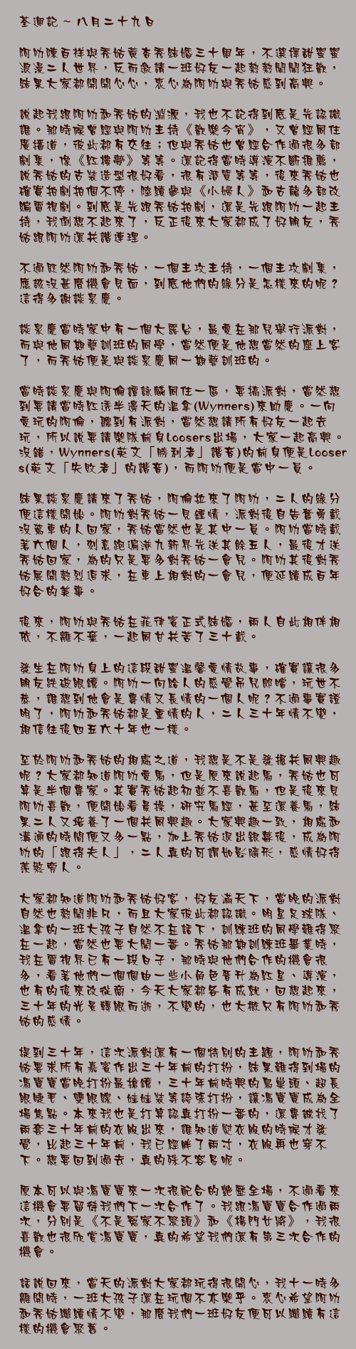 八月二十九日

阿叻陳百祥與秀姑黃杏秀結婚三十周年，不選擇甜蜜蜜浪漫二人世界，反而邀請一班好友一起熱熱鬧鬧狂歡，結果大家都開開心心，衷心為阿叻與秀姑感到高興。

說起我跟阿叻和秀姑的淵源，我也不記得到底是先認識誰。那時候曾經與阿叻主持《歡樂今宵》，又曾經同住廣播道，彼此都有交往；但與秀姑也曾經合作過很多部劇集，像《紅樓夢》等等。還記得當時導演不斷推薦，說秀姑的古裝造型很好看，很有潛質等等，後來秀姑也確實拍劇拍個不停，陸續參與《小婦人》和古龍多部改編電視劇。到底是先跟秀姑拍劇，還是先跟阿叻一起主持，我倒想不起來了，反正後來大家都成了好朋友，秀姑跟阿叻還共諧連理。

不過既然阿叻和秀姑，一個主攻主持，一個主攻劇集，應該沒甚麼機會見面，到底他們的緣分是怎樣來的呢？這得多謝談泉慶。

談泉慶當時家中有一個大露台，最愛在那兒舉行派對，而與他同期藝訓班的同學，當然便是他想當然的座上客了，而秀姑便是與談泉慶同一期藝訓班的。

當時談泉慶與阿倫譚詠麟同住一區，要搞派對，當然想到要請當時紅透半邊天的溫拿(Wynners)來助慶。一向愛玩的阿倫，聽到有派對，當然想請所有好友一起去玩，所以說要請樂隊前身Loosers出場，大家一起高興。沒錯，Wynners(英文「勝利者」諧音)的前身便是Loosers(英文「失敗者」的諧音)，而阿叻便是當中一員。

結果談泉慶請來了秀姑，阿倫拉來了阿叻，二人的緣分便這樣開始。阿叻對秀姑一見鍾情，派對後自告奮勇載沒駕車的人回家，秀姑當然也是其中一員。阿叻當時載著六個人，刻意跑遍港九新界先送其餘五人，最後才送秀姑回家，為的只是要多對秀姑一會兒。阿叻其後對秀姑展開熱烈追求，在車上相對的一會兒，便延續成百年好合的美事。

後來，阿叻與秀姑在菲律賓正式結婚，兩人自此相伴相依，不離不棄，一起同甘共苦了三十載。

發生在阿叻身上的這段甜蜜溫馨愛情故事，確實讓很多朋友跌破眼鏡。阿叻一向給人的感覺吊兒郎噹，玩世不恭，誰想到他會是專情又長情的一個人呢？不過事實證明了，阿叻和秀姑都是重情的人，二人三十年情不變，相信往後四五六十年也一樣。

至於阿叻和秀姑的相處之道，我想是不是發掘共同興趣呢？大家都知道阿叻愛馬，但是原來說起馬，秀姑也可算是半個專家。其實秀姑起初並不喜歡馬，但是後來見阿叻喜歡，便開始看晨操，研究馬經，甚至還養馬，結果二人又培養了一個共同興趣。大家興趣一致，相處和溝通的時間便又多一點，加上秀姑退出銀幕後，成為阿叻的「跟得夫人」，二人真的可謂如影隨形，感情好得羨煞旁人。

大家都知道阿叻和秀姑好客，好友滿天下，當晚的派對自然也熱鬧非凡，而且大家彼此都認識。明星足球隊、溫拿的一班大孩子自然不在話下，訓練班的同學難得聚在一起，當然也要大鬧一番。秀姑那期訓練班畢業時，我在電視界已有一段日子，那時與他們合作的機會很多，看著他們一個個由一些小角色晉升為紅星、導演，也有的後來改從商，今天大家都各有成就，回想起來，三十年的光景轉眼而逝，不變的，也大概只有阿叻和秀姑的感情。

提到三十年，這次派對還有一個特別的主題，阿叻和秀姑要求所有嘉賓作出三十年前的打扮，結果難得到場的馮寶寶當晚打扮最搶鏡，三十年前時興的鳥巢頭、超長眼睫毛、雙眼線、娃娃裝等誇張打扮，讓馮寶寶成為全場焦點。本來我也是打算認真打扮一番的，還專誠找了兩套三十年前的衣服出來，誰知道熨衣服的時候才發覺，比起三十年前，我已經胖了兩寸，衣服再也穿不下。想要回到過去，真的殊不容易呢。

原本可以與馮寶寶來一次很配合的艷壓全場，不過看來這機會要留待我們下一次合作了。我跟馮寶寶合作過兩次，分別是《不是冤家不聚頭》和《楊門女將》，我很喜歡也很欣賞馮寶寶，真的希望我們還有第三次合作的機會。

話說回來，當天的派對大家都玩得很開心，我十一時多離開時，一班大孩子還在玩個不亦樂乎。衷心希望阿叻和秀姑繼續情不變，那麼我們一班好友便可以繼續有這樣的機會聚舊。
