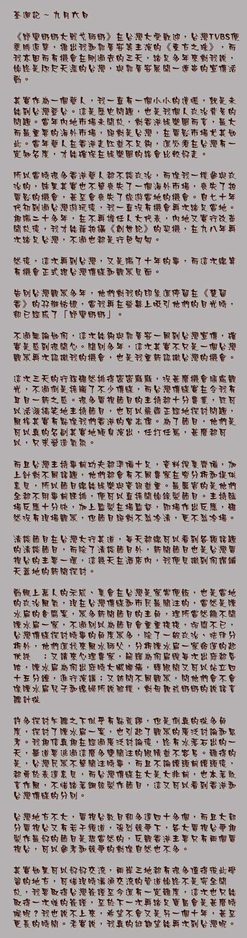 九月六日

《野蠻奶奶大戰戈師奶》在台灣大受歡迎，台灣TVBS便乘勝追擊，推出我和郭晉安等主演的《東方之珠》，而我亦因而有機會在剛過去的三天，踏足多年來對我說，始終是咫尺天涯的台灣，與郭晉安展開一連串的宣傳活動。

其實作為一個藝人，我一直有一個小小的遺憾，就是未能到台灣登台。這是歷史問題，也是我個人政治背景的問題。當年內地市場未開放，對香港娛樂圈而言，最大而最重要的海外市場，絕對是台灣，在電影市場尤其如此。當年藝人在香港走紅並不足夠，還必須在台灣有一定知名度，才能確保在娛樂圈的路會比較好走。

所以當時很多香港藝人都不談政治，而像我一樣參與政治的，結果其實也不單喪失了一個海外市場，喪失了拍電影的機會，甚至會喪失了旅遊當地的機會。自七十年代初到過台灣遊玩後，我一直沒有機會再次踏足當地。相隔二十多年，在不再擔任人大代表，內地又實行改革開放後，我才能藉拍攝《創世紀》的契機，在九八年再次踏足台灣，不過也都是行色匆匆。

然後，這次再到台灣，又是隔了十年的事，而這次總算有機會正式跟台灣傳媒和觀眾見面。

告別台灣觀眾多年，他們對我的印象還停留在《楚留香》的孖辮姑娘，當我再在螢幕上吸引他們的目光時，卻已經成了「野蠻奶奶」。

不過無論如何，這次能夠與郭晉安一同到台灣宣傳，確實是感到很開心。闊別多年，這次其實不只是一個台灣觀眾再次認識我的機會，也是我重新認識台灣的機會。

這次三天的行程雖然排得密密麻麻，沒甚麼機會隨處觀光，不過倒是接觸了不少傳媒，而台灣傳媒實在令我有耳目一新之感。很多電視節目的主持都十分專業，既可以活潑搞笑地主持節目，也可以嚴肅正經地探討問題，風格其實有點像我們香港的曾志偉。為了節目，他們是可以真的名副其實地傾身演出，任打任罵，甚麼都可以，只求營造氣氛。

而且台灣主持事前功夫都準備十足，資料搜集齊備，加上針對不同話題，他們都會有不同專家在旁分析和提供意見，所以節目總能娛樂與資訊並重。最厲害的是他們全都不用事前綵排，便可以直接開始錄製節目。主持臨場反應十分快，加上監製在場監督，即場作出反應，雖然沒有現場觀眾，但節目絕對不愁冷清，更不愁冷場。

清談節目在台灣大行其道，每天都總可以看到各類話題的清談節目，而除了清談節目外，新聞節目也是台灣電視台的主要一環，這幾天在酒店內，我便見識到何謂鋪天蓋地的新聞探討。

動輒上萬人的示威、集會在台灣是家常便飯，也是當地的政治風氣，現在台灣傳媒和市民最關注的，當然是陳水扁的貪腐案，眾多新聞節目的主角，理所當然離不開陳水扁一家，不過別以為節目會重重複複，沉悶不已，台灣傳媒探討時事的角度眾多，除了一般政治、法律分析外，他們還找來風水師父，分析陳水扁一家命運的起伏跌宕；又請來心理專家，解釋為何扁嫂每次出庭都昏眩，陳水扁為何出庭時大喊腰痛，轉眼間又可以站立四十五分鐘，進行演講；又訪問不同觀眾，問他們會不會像陳水扁兒子和媳婦所說那樣，對母親或奶奶的說話言聽計從……

許多探討乍聽之下似乎有點荒謬，但是倒真的從多角度，探討了陳水扁一案，也引起了觀眾的廣泛討論和思考。我相信真相在經過廣泛討論後，終有水落石出的一天，畢道要逃過這麼多雙關注的眼睛並不容易。難得的是，台灣民眾不單關注時事，而且不論鏡頭前鏡頭後，都勇於表達意見，而台灣傳媒在大是大非前，也本著敢言作風，不惜踏著鋼絲製作節目，這又可以看到香港和台灣傳媒的分別。

台灣地方不大，電視台數目卻多達四十多個，而且大部分電視台又有若干頻道，強烈競爭下，各大電視台爭相製作最好的節目是想當然的，反觀香港主要只有兩個電視台，可以參考和競爭的對像自然也不多。

其實如果可以好好交流，兩岸三地都有很多值得彼此學習的地方，可惜現時溝通交流的管道始終不是完全開放，我要取得台灣簽證至今還有一定難度，這次也只能取得一次性的簽證，至於下一次再踏足寶島會是甚麼時候呢？我也說不上來，希望不會又是另一個十年，甚至更長的時間。老實說，我真的挺期望能再次到台灣呢。