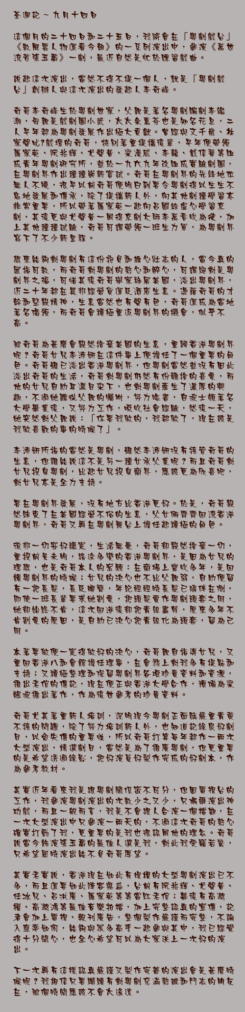 九月十四日

這個月的二十四日和二十五日，我將會在「粵劇戲台」《數風雲人物還看今朝》的一系列演出中，參演《萬世流芳張玉喬》一劇，最近自然是忙於練習戲曲。

說起這次演出，當然不得不提一個人，就是「粵劇戲台」創辦人與這次演出的發起人李奇峰。

奇哥李奇峰生於粵劇世家，父親是著名粵劇編劇李鑑潮，母親是戲劇團小武，太太余惠芬也是知名花旦，二人早年都為粵劇發展作出極大貢獻。曾經與文千歲、林家聲叱咤戲壇的奇哥，特別著重提攜後輩，早年便帶領羅家英、阮兆輝、尤聲普、梁漢威、李龍、戴信華等組成青年粵劇研究所，並於一九六九年改組成實驗劇團，在粵劇界作出種種嶄新嘗試。奇哥在粵劇界的先鋒地位無人不曉，很早以前奇哥便明白到要令粵劇得以生生不息地發展和傳承，除了提攜新人外，向其他劇種學習亦非常重要，所以帶著羅家英一起向呂國銓虛心學習京劇，其後更與尤聲普一同得京劇大師李萬春收為徒，加上其他種種試驗，奇哥可謂帶領一班生力軍，為粵劇界寫下了不少新里程。

想來能夠對粵劇有這份抱負和雄心壯志的人，當今真的屈指可數，而奇哥對粵劇的熱心和醉心，可謂絕對是粵劇界之福，可惜其後奇哥舉家移居美國，淡出粵劇界，近二十年都在異邦經營貨運及酒店生意。憑藉奇哥的才幹和堅毅精神，生意當然也有聲有色，奇哥還成為當地著名僑領，而奇哥會積極重返粵劇界的機會，似乎不高。

那奇哥為甚麼會毅然捨棄美國的生意，重歸香港粵劇界呢？奇哥女兒李沛妍在這件事上便擔任了一個重要的角色。奇哥雖已淡出香港粵劇界，但粵劇當然並沒有因此淡出奇哥的生活，奇哥對粵劇仍然有份難捨的喜愛，而他的女兒自幼耳濡目染下，也對粵劇產生了濃厚的興趣，不過她聽從父親的囑咐，努力唸書，自波士頓著名大學畢業後，又努力工作，吸收社會經驗，然後一天，她突然對父親說：「你要我做的，我都做了，現在該是我做喜歡的事的時候了」。

李沛妍所指的當然是粵劇，雖然李沛妍沒有接管奇哥的生意，但誰能說這不是另一種女承父業呢？而且奇哥對女兒投身粵劇，比起女兒投身商界，應該更為欣喜吧，對女兒亦是全力支持。

要在粵劇界發展，沒有地方比香港更好。於是，奇哥毅然結束了在美國經營不俗的生意，父女倆齊齊回流香港粵劇界，奇哥又再在粵劇舞台上擔任起積極的角色。

彼邦一切安好穩定，生活無憂，奇哥卻毅然捨棄一切，重投前景未明，路途多變的香港粵劇界，是因為女兒的理想，也是奇哥本人的宏願：在商場上豐收多年，是回餽粵劇界的時候；女兒的決心也不比父親弱，自幼便留有一把長髮，長及腰臀，年紀輕輕時長髮已隨伴在側，即使一班長輩要求她割愛，把頭髮賣作粵劇頭套之用，她卻始終不肯，這次回港後卻把青絲盡剪，原來多年不肯割愛的原因，是自幼已決心把青絲化為頭套，留為己用。

本著要做便一定得做好的決心，奇哥親自指導女兒，又重回香港八和會館擔任理事，在會務上對我多有提點和支持；又積極整理和保留粵劇界各項珍貴資料和資源，推出老倌的傳記，現在便正與香港大學合作，預備為梁醒波推出著作，作為後世參考的珍貴資料。

奇哥尤其著重新人培訓，深明現今粵劇正面臨嚴重青黃不接的問題，除了努力培訓新人外，也知道記錄良好劇目，以免失傳的重要性，所以奇哥打算每年都作一兩次大型演出，精選劇目，當然是為了推廣粵劇，但更重要的是希望透過錄影，把好演員好製作完成的好劇本，作為參考教材。

其實近年看來我是跟粵劇關係密不可分，但因電視台的工作，我參演粵劇演出的次數少之又少，只偶爾演出神功戲，而且一般而言，我是不會跟人合演一個檔期，在一次大型演出中只參演一兩天的，不過這次奇哥的熱心確實打動了我，更重要的是我也很認同他的理念。奇哥說當今飾演張玉喬的最佳人選是我，對此我受寵若驚，只希望屆時演出能不負奇哥厚望。

其實老實說，香港現在如此有規模的大型粵劇演出已不多，而且還要如此陣容鼎盛，台前有阮兆輝、尤聲普、任冰兒、呂洪廣、羅家英等等當紅老倌；幕後有高潤權、高潤鴻等最佳音樂拍檔，加上完整認真的宣傳，記者會加上電視、報刊廣告，整個製作嚴謹而完整，不論入座率如何，能夠與眾多高手一起參與其中，我已經覺得十分開心，也全心希望可以為大家送上一次好的演出。

下一次再有這樣認真嚴謹又製作完善的演出會是甚麼時候呢？我相信只要繼續有對粵劇充滿熱誠和鬥志的朋友在，那個時間應該不會太遙遠。