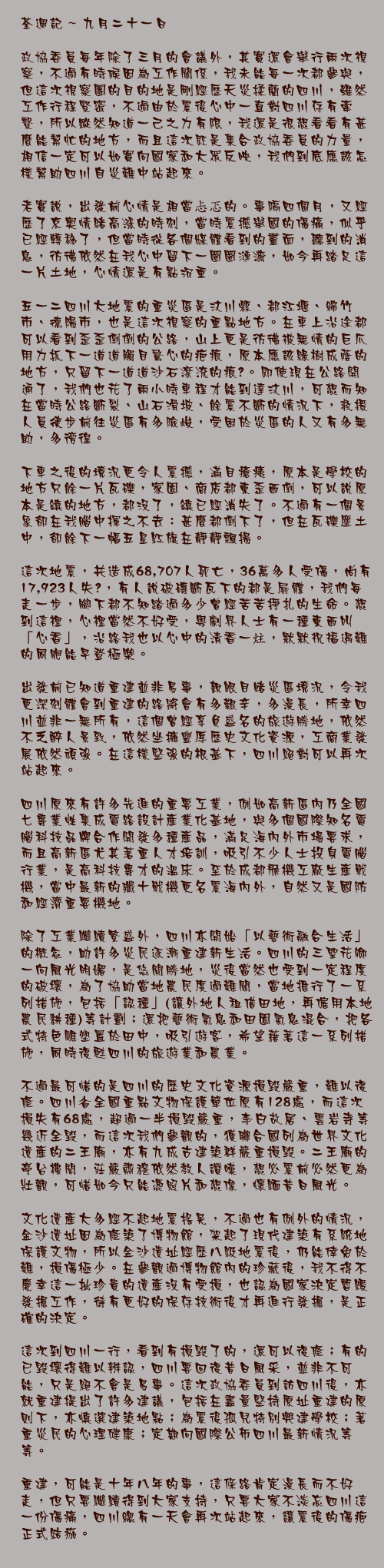 九月二十一日

政協委員每年除了三月的會議外，其實還會舉行兩次視察，不過有時候因為工作關係，我未能每一次都參與，但這次視察團的目的地是剛經歷天災揉藺的四川，雖然工作行程緊密，不過由於震後心中一直對四川存有牽繫，所以縱然知道一己之力有限，我還是很想看看有甚麼能幫忙的地方，而且這次既是集合政協委員的力量，相信一定可以如實向國家和大眾反映，我們到底應該怎樣幫助四川自災難中站起來。

老實說，出發前心情是相當忐忑的。事隔四個月，又經歷了京奧情緒高漲的時刻，當時震撼舉國的傷痛，似乎已經轉移了，但當時從各個媒體看到的畫面，聽到的消息，彷彿依然在我心中留下一圈圈漣漪，如今再踏足這一片土地，心情還是有點沉重。

五一二四川大地震的重災區是汶川縣、都江堰、綿竹市、德陽市，也是這次視察的重點地方。在車上沿途都可以看到歪歪倒倒的公路，山上更是彷彿被無情的巨爪用力抓下一道道觸目驚心的疤痕，原本應該綠樹成蔭的地方，只留下一道道沙石滾流的痕迹。即使現在公路開通了，我們也花了兩小時車程才能到達汶川，可想而知在當時公路斷裂、山石滑坡、餘震不斷的情況下，救援人員徒步前往災區有多險峻，受困於災區的人又有多無助，多徬徨。

下車之後的境況更令人震撼，滿目瘡痍，原本是學校的地方只餘一片瓦礫，家園、商店都東歪西倒，可以說原本是鎮的地方，都沒了，鎮已經消失了。不過有一個景象卻在我腦中揮之不去：甚麼都倒下了，但在瓦礫塵土中，卻餘下一幅五星紅旗在靜靜飄揚。

這次地震，共造成68,707人死亡，36萬多人受傷，尚有17,923人失踪，有人說破磚斷瓦下的都是屍體，我們每走一步，腳下都不知踏過多少曾經苦苦掙扎的生命。想到這裡，心裡當然不好受，粵劇界人士有一種東西叫「心香」，沿路我也以心中的清香一炷，默默祝福遇難的同胞能早登極樂。

出發前已知道重建並非易事，親眼目睹災區境況，令我更深刻體會到重建的路將會有多艱辛，多漫長，所幸四川並非一無所有，這個曾經享負盛名的旅遊勝地，依然不乏醉人景致，依然坐擁豐厚歷史文化資源，工商業發展依然頑強。在這樣堅強的根基下，四川絕對可以再次站起來。

四川原來有許多先進的重要工業，例如高新區內乃全國七專業性集成電路設計產業化基地，與多個國際知名電腦科技品牌合作開發多種產品，滿足海內外市場要求，而且高新區尤其著重人才培訓，吸引不少人士投身電腦行業，是高科技專才的溫床。至於成都飛機工廠生產戰機，當中最新的殲十戰機更名震海內外，自然又是國防和經濟重要機地。

除了工業繼續繁盛外，四川亦開始「以藝術融合生活」的概念，助許多災民逐漸重建新生活。四川的三聖花鄉一向風光明媚，是悠閒勝地，災後當然也受到一定程度的破壞，為了協助當地農民度過難關，當地推行了一系列措施，包括「認種」(讓外地人租借田地，再僱用本地農民耕種)等計劃；還把藝術氣息和田園氣息混合，把各式特色雕塑置於田中，吸引遊客，希望藉著這一系列措施，同時復甦四川的旅遊業和農業。

不過最可惜的是四川的歷史文化資源損毀嚴重，難以復修。四川省全國重點文物保護單位原有128處，而這次損失有68處，超過一半損毀嚴重，李白故居、雲岩寺等幾近全毀，而這次我們參觀的，獲聯合國列為世界文化遺產的二王廟，亦有九成古建築群嚴重損毀。二王廟的亭台樓閣，莊嚴肅穆依然教人讚嘆，想必震前必然更為壯觀，可惜如今只能憑照片和想像，懷緬昔日風光。

文化遺產大多經不起地震搖晃，不過也有例外的情況，金沙遺址因為修築了博物館，架起了現代建築有系統地保護文物，所以金沙遺址經歷八級地震後，仍能倖免於難，損傷極少。在參觀過博物館內的珍藏後，我不得不慶幸這一批珍貴的遺產沒有受損，也認為國家決定暫緩發掘工作，待有更好的保存技術後才再進行發掘，是正確的決定。

這次到四川一行，看到有損毀了的，還可以復修；有的已毀壞得難以辨認，四川要回復昔日風采，並非不可能，只是絕不會是易事。這次政協委員到訪四川後，亦就重建提出了許多建議，包括在盡量堅持原址重建的原則下，亦慎選建築地點；為震後孤兒特別興建學校；著重災民的心理健康；定期向國際公佈四川最新情況等等。

重建，可能是十年八年的事，這條路肯定漫長而不好走，但只要繼續得到大家支持，只要大家不淡忘四川這一份傷痛，四川總有一天會再次站起來，讓震後的傷疤正式結痂。
