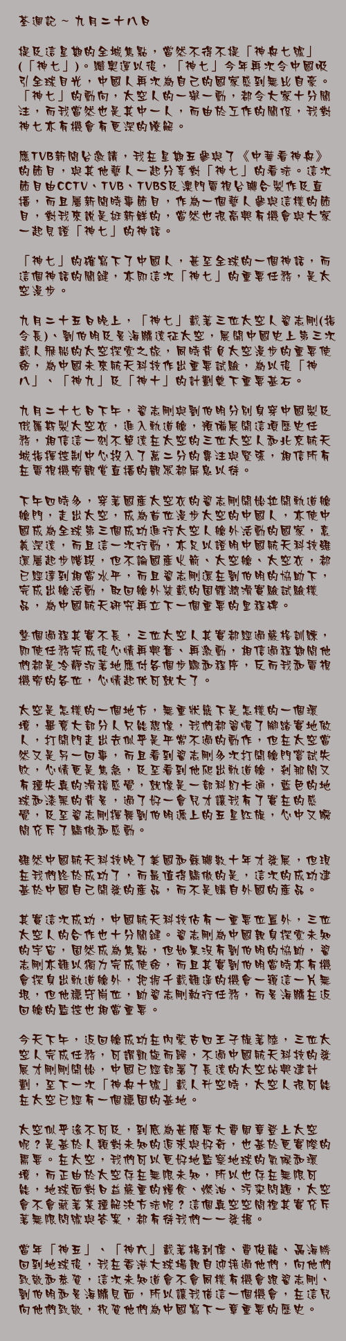 九月二十八日

提及這星期的全城焦點，當然不得不提「神舟七號」(「神七」)。繼奧運以後，「神七」今年再次令中國吸引全球目光，中國人再次為自己的國家感到無比自豪。「神七」的動向，太空人的一舉一動，都令大家十分關注，而我當然也是其中一人，而由於工作的關係，我對神七亦有機會有更深的瞭解。

應TVB新聞台邀請，我在星期五參與了《中華看神舟》的節目，與其他藝人一起分享對「神七」的看法。這次節目由CCTV、TVB、TVBS及澳門電視台聯合製作及直播，而且屬新聞時事節目，作為一個藝人參與這樣的節目，對我來說是挺新鮮的，當然也很高興有機會與大家一起見證「神七」的神話。

「神七」的確寫下了中國人，甚至全球的一個神話，而這個神話的關鍵，亦即這次「神七」的重要任務，是太空漫步。

九月二十五日晚上，「神七」載著三位太空人翟志剛(指令長)、劉伯明及景海鵬遠征太空，展開中國史上第三次載人飛船的太空探索之旅，同時背負太空漫步的重要使命，為中國未來航天科技作出重要試驗，為以後「神八」、「神九」及「神十」的計劃奠下重要基石。

九月二十七日下午，翟志剛與劉伯明分別身穿中國製及俄羅斯製太空衣，進入軌道艙，預備展開這項歷史任務，相信這一刻不單遠在太空的三位太空人和北京航天城指揮控制中心投入了萬二分的專注與緊張，相信所有在電視機旁觀賞直播的觀眾都屏息以待。

下午四時多，穿著國產太空衣的翟志剛開始拉開軌道艙艙門，走出太空，成為首位漫步太空的中國人，亦使中國成為全球第三個成功進行太空人艙外活動的國家，意義深遠，而且這一次行動，亦足以證明中國航天科技雖還屬起步階段，但不論國產火箭、太空艙、太空衣，都已經達到相當水平，而且翟志剛還在劉伯明的協助下，完成出艙活動，取回艙外裝載的固體潤滑實驗試驗樣品，為中國航天研究再立下一個重要的里程碑。

整個過程其實不長，三位太空人其實都經過嚴格訓練，即使任務完成後心情再興奮、再激動，相信過程期間他們都是冷靜沉著地應付各個步驟和程序，反而我和電視機旁的各位，心情起伏可就大了。

太空是怎樣的一個地方，無重狀態下是怎樣的一個環境，畢竟大部分人只能想像，我們都習慣了腳踏實地做人，打開門走出去似乎是平常不過的動作，但在太空當然又是另一回事，而且看到翟志剛多次打開艙門嘗試失敗，心情更是焦急，及至看到他爬出軌道艙，剎那間又有種失真的滑稽感覺，就像是一部科幻卡通，藍色的地球和漆黑的背景，過了好一會兒才讓我有了實在的感覺，及至翟志剛揮舞劉伯明遞上的五星紅旗，心中又瞬間充斥了驕傲和感動。

雖然中國航天科技晚了美國和蘇聯數十年才發展，但現在我們終於成功了，而最值得驕傲的是，這次的成功建基於中國自己開發的產品，而不是購自外國的產品。

其實這次成功，中國航天科技佔有一重要位置外，三位太空人的合作也十分關鍵。翟志剛為中國親身探索未知的宇宙，固然成為焦點，但如果沒有劉伯明的協助，翟志剛亦難以獨力完成使命，而且其實劉伯明當時亦有機會探身出軌道艙外，把握千載難逢的機會一窺這一片無垠，但他穩守崗位，助翟志剛執行任務，而景海鵬在返回艙的監控也相當重要。

今天下午，返回艙成功在內蒙古四王子旗著陸，三位太空人完成任務，可謂凱旋而歸，不過中國航天科技的發展才剛剛開始，中國已經部署了長遠的太空站興建計劃，至下一次「神舟十號」載人升空時，太空人很可能在太空已經有一個穩固的基地。

太空似乎遙不可及，到底為甚麼要大費周章登上太空呢？是基於人類對未知的追求與好奇，也基於更實際的需要。在太空，我們可以更好地監察地球的氣候和環境，而正由於太空存在無限未知，所以也存在無限可能，地球面對日益嚴重的糧食、燃油、污染問題，太空會不會藏著某種解決方法呢？這個真空空間裡其實充斥著無限問號與答案，都有待我們一一發掘。

當年「神五」、「神六」載著楊利偉、費俊龍、聶海勝回到地球後，我在香港大球場親自迎接過他們，向他們致敬和恭賀，這次未知道會不會同樣有機會跟翟志剛、劉伯明和景海鵬見面，所以讓我借這一個機會，在這兒向他們致敬，祝賀他們為中國寫下一章重要的歷史。