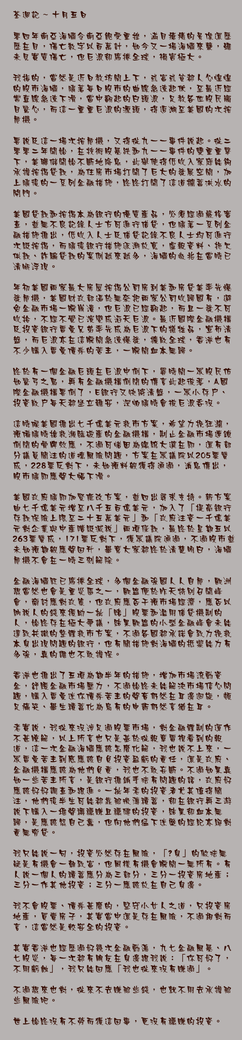 十月五日

零四年南亞海嘯令南亞飽受重挫，滿目瘡痍的景像還歷歷在目，傷亡數字以百萬計，如今又一場海嘯來襲，雖未見實質傷亡，但巨浪卻席捲全球，禍害極大。

我指的，當然是近日教坊間上下，或富或貧都人心惶惶的股市海嘯，隨著每日股市的曲線急速起伏，至最近經常直線急速下滑，當中翻起的白頭浪，足教各位股民觸目驚心，而這一重重巨浪的源頭，得追溯至美國的次按危機。

要說及這一場次按危機，又得從九一一事件說起。從二零零二年開始，在技術股暴跌和九一一事件的雙重重擊下，美聯儲開始不斷地降息，此舉使得低收入家庭能夠承擔按揭貸款，為住房市場打開了巨大的發展空間，加上隨後的一系列金融措施，終終打開了這道攔蓄洪水的閘門。

美國貸款和按揭本為銀行的優質產品，必須經過嚴格審查，並無不良記錄人士方可進行借貸，但隨著一系列金融措施推出，低收入人士及借貸記錄不良人士均可進行次級按揭，而隨後銀行措施逐漸放寬，虛報資料、拖欠供款、詐騙貸款的案例越來越多，海嘯的徵兆在當時已清晰浮現。

年初美國兩家最大房屋按揭公司房利美和房貸美率先爆發危機，美國財政部逼於無奈把兩家公司收歸國有，避免金融市場一瞬崩潰，但巨浪已經翻起，而且一發不可收拾，不經不覺已演變成滔天巨浪。最近國際金融機構及投資銀行雷曼兄弟率先成為巨浪下的犧牲品，宣佈清盤，而巨浪亦在這瞬間急速爆發，擴散全球，香港也有不少購入雷曼債券的苦主，一瞬間血本無歸。

終於有一個金融巨頭在巨浪中倒下，霎時間一眾股民仿如驚弓之鳥，再有金融機構倒閉的傳言此起彼落，A國際金融機構要倒了，E銀行又快將清盤，一眾小存戶、投資散戶每天都坐立難安，深怕隨時會被巨浪吞沒。

這時候美國推出七千億美元救市方案，希望力挽狂瀾，預備隨時搶救瀕臨破產的金融機構，制止金融市場連鎖倒閉的骨牌效應，不過可惜因為總統大選在即，還有部分議員關注的道德風險問題，方案在眾議院以205票贊成，228票反對下，未如預料般獲得通過，消息傳出，股市隨即應聲大幅下滑。

美國政府隨即加緊修改方案，並四出尋求支持。新方案由七千億美元增至八千五百億美元，加入了「提高銀行存款保險上限至二十五萬美元」和「政府注資一千億美元對企業與中產階級減稅」兩項條款，最終於星期五以263票贊成，171票反對下，獲眾議院通過，不過股市並未如預期般應聲回升，畢竟大家都終於清楚明白，海嘯危機不會在一時三刻解除。

金融海嘯既已席捲全球，多個金融強國人人自危，歐洲想當然也會是重災區之一，歐盟便於昨天特別召開峰會，商討應對政策，但政府應否干預市場經濟，應否以納稅人的錢來援助一批「賭」股票和濫用借貸機制的人，始終存在極大爭議，結果歐盟的小型金融峰會未能達致共識的整體救市方案，不過各國都承諾會致力挽救本身出現問題的銀行，但有關措施對海嘯的抵禦能力有多強，真的誰也不敢擔保。

香港也推出了五項為期半年的措施，增加市場流動資金，舒緩金融市場壓力，不過始終未能解決市場信心問題，購入雷曼迷你債券苦主的聲音仍然在耳邊迴旋，頓足痛哭、畢生積蓄化為烏有的申訴仍然言猶在耳。

老實說，我從來沒涉足過股票市場，對金融體制的運作不甚瞭解，以上所言也只是基於從報章電視看到的報道，這一次金融海嘯應該怎麼化解，我也說不上來，一眾雷曼苦主到底應該自負投資盈虧的責任，還是政府、金融機構應該為他們負責，我也不敢妄斷。不過如果真如一些苦主所言，是銀行推銷手法有問題的話，政府好應該好好調查和跟進。一批年老的投資者尤其值得關注，他們後半生可能都靠那微薄積蓄，卻在銀行再三游說下購入一堆聲稱穩賺且穩健的投資，結果卻血本無歸，是應該怨自己蠢，但向他們猛下迷藥的經紀亦絕對責無旁貸。

我只能說一句，投資必然存在風險，「瞓身」的做法無疑是有機會一朝致富，但同樣有機會瞬間一無所有。有人說一個人的積蓄應分為三部分，三分一投資房地產；三分一作其他投資；三分一應該放在自己身邊。

我不會股票、債券甚麼的，堅守小女人之道，只投資房地產，買賣房子，其實當中還是存在風險，不過相對而言，這當然是較安全的投資。

其實香港也經歷過好幾次金融動盪，九七金融風暴、八七股災，每一次都有朋友在身邊跟我說：「你可好了，不用虧蝕」，我只能回應「我也從來沒有賺過」。

不過想來也對，從來不去賺那些錢，也就不用去承擔那些風險吧。

世上始終沒有不勞而獲這回事，更沒有穩賺的投資。