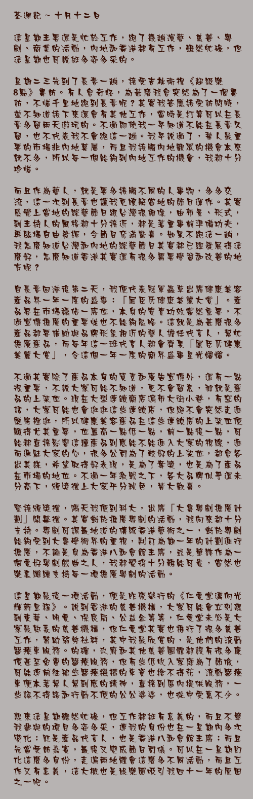 十月十二日

這星期主要還是忙於工作，跑了幾趟演藝、慈善、粵劇、商業的活動，內地和香港都有工作，雖然忙碌，但這星期也可說挺多姿多采的。

星期二三先到了長春一趟，接受吉林衛視《超級樂8點》專訪。有人會奇怪，為甚麼我會突然為了一個專訪，不惜千里地跑到長春呢？其實我答應接受訪問時，並不知道接下來還會有其他工作，當時是打算可以在長春多留兩天遊玩的。不過即使我一早知道不能在長春久留，也不代表我不會跑這一趟。我早說過了，華人最重要的市場非內地莫屬，而且我接觸內地觀眾的機會本來就不多，所以每一個能夠到內地工作的機會，我都十分珍惜。

而且作為藝人，就是要多接觸不同的人事物，多多交流，這一次到長春也讓我更瞭解當地的節目運作。其實感覺上當地的綜藝節目跟台灣很相像，由佈景、形式，到主持人的風格都十分接近，都是著重事前準備功夫，再臨場自由發揮，令節目充滿驚喜。如果不跑這一趟，我怎麼知道台灣和內地的綜藝節目其實都已經發展得這麼好，怎麼知道香港其實還有很多需要學習和改善的地方呢？

自長春回港後第二天，我便代表冠軍蟲草出席健康美容產品界一年一度的盛事：「屈臣氏健康美麗大賞」。產品要在市場穩佔一席位，本身的質素功效當然重要，不過宣傳推廣的重要性也不能夠忽略。這就是為甚麼很多產品都要借助與品牌形象相近的藝人擔任代言人，幫忙推廣產品，而每年這一班代言人都會齊集「屈臣氏健康美麗大賞」，令這個一年一度的商界盛事星光熠熠。

不過其實除了產品本身的質素和廣告宣傳外，還有一點很重要，不說大家可能不知道，更不會留意，那就是產品的上架位。現在大型連鎖商店遍佈大街小巷，有空的話，大家可能也會逛逛這些連鎖店，但絕不會突然走進藥房裡逛，所以健康美容產品在這些連鎖店的上架位便顯得尤其重要，位置高一點低一點，前一點後一點，可能都直接影響這種產品到底能不能進入大家的視線，進而進駐大家的心，很多公司為了較好的上架位，都會各出其謀，希望取得好表現，是為了奪獎，也是為了產品在市場的地位。不過一年激戰之下，各大品牌似乎還未分高下，頒獎禮上大家平分秋色，皆大歡喜。

緊接頒獎禮，隔天我便到科大，出席「大專粵劇推廣計劃」開幕禮。其實對於推廣粵劇的活動，我向來都十分支持。粵劇可謂最地道的傳統香港藝術之一，對於粵劇能夠受到大專學術界的重視，制訂為期一年的計劃進行推廣，不論是身為香港八和會館主席，或是單純作為一個愛好粵劇戲曲之人，我都覺得十分難能可貴，當然也樂意繼續支持每一項推廣粵劇的活動。

這星期最後一項活動，便是昨夜舉行的《仁愛堂邁向光輝新里程》。說到香港的慈善機構，大家可能會立刻想到東華、明愛、保良局、公益金等等，仁愛堂未必是大家最熟悉的慈善機構，但仁愛堂其實也推行了很多慈善工作，幫助弱勢社群，其中我最欣賞的，是他們的流動醫療車服務。的確，政府和其他慈善團體都設有很多廉價甚至免費的醫療服務，但有些低收入家庭為了節儉，可能連前往那些醫療機構的車資也捨不得花，流動醫療車便本著幫人幫到底的精神，直接到區內提供服務，一些認不得路和行動不便的公公婆婆，也從中受惠不少。

想來這星期雖然忙碌，但工作都挺有意義的，而且不單我參與的項目多姿多采，連我的身份也在一星期內多次變化：既是產品代言人，也是香港八和會館主席；而且先當受訪嘉賓，最後又變成節目司儀。可以在一星期幻化這麼多身份，走遍兩地體會這麼多不同活動，而且工作又有意義，這大概也是娛樂圈吸引我四十一年的原因之一吧。