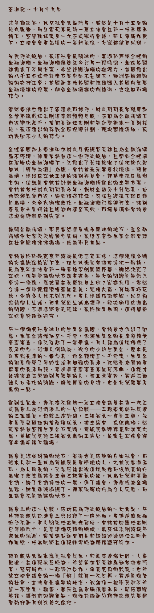 十月十九日

這星期政界，以至社會焦點所有，當然是十月十五日的施政報告，而且當天亦是新一屆立法會在新一任主席主持下，宣誓就任後第一次正式舉行會議，新人事新作風下，立法會會有怎樣的一番新氣像，大家都拭目以待。

先說施政報告，最近社會最關注的，莫過於席捲全球的金融海嘯。金融海嘯爆發至今已有一段時間，全球各國都推出了不同方案，希望舒緩海嘯的破壞力，美國推出的八千五百億元救市方案自然不在話下，歐洲各國都紛紛向央行注資；美國和其他各國都陸續購入其國內重要金融機構的股票，避免金融機構的倒閉潮，也挽回市場信心。

當然香港也推出了各種救市措施，財政司司長曾俊華和金管局總裁任志剛近來都頻頻見報，正因為金融海嘯下市況變化萬千，曾司長和任志剛都要加緊推出一系列措施。最近推出的存款全面保障計劃，便與國際接軌，成功挽回不少人的信心。

全球各國加上香港兩位財政界領頭官員都在為金融海嘯馬不停蹄，那麼曾特首這一份施政報告，在面對全球逼在眉睫的金融海嘯下，又推出了甚措施呢？這次施政報告以「轉危為機」為題，曾特首表示要尋找機遇，轉危為機，提出成立他主持的特別委員會，評估市況及應對方向，這就是曾特首針對金融海嘯所提出的主要方案。曾特首曾任財政司司長多年，對財金想必十分熟悉，由他統領監察市況，絕對值得信任，可惜在現況下談及轉危為機，未免太過理想化。金融海嘯已席捲而來，特別委員會未見得能在短期內達至成效，市場普遍對曾特首這項措施都感到失望。

撇開金融海嘯，市民當然還有很多關注的地方，在金融海嘯令大家天天膽顫心驚前，最低工資和生果金都曾經在社會鬧得沸沸揚揚，成為市民焦點。

曾特首終於敲定來年將為最低工資立法，這個擾攘多時的大議題終於定下來，但可以預見曾特首這次一敲槌，是為來年立法會新一輪唇槍舌劍展開序幕。雖然決定了立法，但要爭論的地方還有很多，最大的問題是最低工資這一條線，應該畫在甚麼數目上呢？定得太低，當然令這一連串擾攘變得毫無意義；定得太高，可能弄巧反拙，令許多人找不到工作。有人提議仿傚英國，以足夠維持個人生活，而非家庭生活為標準，解決過低或過高的問題，不過這將會是後話，最終結果如何，還得留待立法會討論和研究。

另一個備受社會注目的生果金議題，曾特首也作出了回應。生果金將增加至一千元，但領生果金的長者須接受資產審查，這又引起了一番爭議。有人認為這樣傷透了長者的心，我個人倒認為，現今的少許生果金，原本是政府對長者的一番心意，但金額增至一千元後，生果金的用意便變了幫助生活有困難的長者。既然是為幫助有需要的長者而設，要通過資產審查亦無可厚非，這樣才能確保真正幫助到有需要的人。而且老實說，香港正面臨人口老化的問題，將來庫房的負擔，也是大家需要考慮的一點。

提到生果金，便不得不提新一屆立法會議員在第一次正式議會上為我們送上的一台好戲──三根香蕉與社民連的三位議員。好戲上演期間，三根香蕉一直是主角，先有長毛梁國雄向曾蔭權送蕉，被主席曾鈺成逐離場；然後曾特首宣讀生果金方案時，黃毓民和陳偉業即拍案大罵，黃毓民更把三根香蕉擲向主席台，最後在立法會保安半推半請下離場。

議會是理性討論的地方，香港也是成熟的自由社會，而我本人都一直以為黃毓民是有學識的人，之前又當過老師，為人師表的，又怎可能出現這樣失禮而沒教養的行為呢？想來應該是主角三根香蕉的錯，以為大家都喜歡它們，給了它們信任的一票，進了議會，便想成為全場焦點，結果卻演過頭了。譁眾取寵的行為令人反感，而且議會不是做騷的地方。

議會上的這一台戲，成功成為施政報告的一大焦點，另外施政報告記者會上也出現了一段插曲。有傳港府金融班子不和，有人問及任志剛去留時，曾特首回應任志剛已年過六十，是要準備交棒的時候，惹來任志剛將提早退休的揣測，後曾特首和曾司長都紛紛澄清與任志剛合作無間，任志剛將在這段非常時期繼續穩守崗位。

施政報告焦點本應是社會民生，卻惹來連場大戲，人事風波。在這段敏感時期，希望各位官員都真如曾特首所言，緊守崗位，一起努力合作，培養更好的默契；也希望立法會議會的一場「好」戲可一不可再。香港是理智的社會，立法會是議事的地方，我相信一般市民都不希望一眾生果、雞蛋、蕃茄在議會輪流當主角，鬧成國際笑話。讓我們回歸重點，理性討論和分析施政報告要趕緊執行和有待改善之處吧。