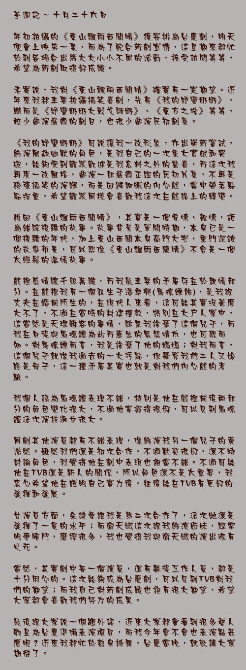 十月二十六日

年初拍攝的《東山飄雨西關晴》獲安排為台慶劇，明天便會上映第一集，而為了配合新劇宣傳，這星期來都忙於到各場合出席大大小小不同的活動，接受訪問等等，希望為新劇取得好成績。

老實說，我對《東山飄雨西關晴》確實有一定期望。近年來我都主要拍攝搞笑喜劇，先有《我的野蠻奶奶》，繼而是《野蠻奶奶大戰戈師奶》、《東方之珠》等等，較少參演嚴肅的劇目，也很少參演民初劇集。

《我的野蠻奶奶》可說讓我一改形象，作出嶄新嘗試，飾演風趣幽默的角色，是我自己的一次重大嘗試和突破，能夠受到觀眾歡迎是我意料之外的驚喜，而這次我再度一改風格，參演一部嚴肅正經的民初片集，不再是誇張搞笑的演繹，而是回歸細膩的內心戲，當中帶著點點沉重，希望觀眾同樣會喜歡我這次在戲路上的轉變。

說回《東山飄雨西關晴》，其實是一個愛情、親情，頗為錯綜複雜的故事。故事背景是軍閥時期，本身已是一個複雜的年代，加上東山西關本身高門大宅，重門深鎖的故事佈景，可以想像《東山飄雨西關晴》不會是一個太輕鬆的溫情故事。

戲裡感情線千絲萬縷，而我最主要的矛盾存在於親情部分。在戲裡我有一個私生子潘卓興(馬德鐘飾)，是我跟丈夫在婚前所生的，在現代人來看，這可能其實沒甚麼大不了，不過在當時的封建禮教，特別在大戶人家中，這當然是天理難容的事情，結果我捨棄了這個兒子，而我在日後與馬德鐘為此而產生的恩怨情仇，也可想而知。對馬德鐘而言，我是捨棄了他的媽媽；對我而言，這個兒子就像我過去的一大污點，但畢竟我們二人又始終是母子，這一種矛盾其實也就是對我們內心戲的考驗。

我個人認為馬德鐘表現不錯，特別是他在戲裡前後兩部分的角色變化很大，不過他掌握得很好，可以見到馬德鐘這次演技進步很大。

同劇其他演員都有不錯表現，像飾演我另一個兒子的黃浩然。雖然我們還是初次合作，不過默契很好，還不時討論角色，我覺得他在劇中表現也相當不錯。不過可能他在TVB還是新人的關係，所以角色還不是太重要，我衷心希望他在證明自己實力後，往後能在TVB有更好的發揮和發展。

女演員方面，佘詩曼跟我是第二次合作了，這次她還是發揮了一貫的水平；而商天娥這次跟我飾演姊妹，經常明爭暗鬥，磨擦很多，我也覺得我與商天娥的演出很有火花。

當然，其實劇中每一個演員，還有幕後工作人員，都是十分用心的。這次能夠成為台慶劇，可以見到TVB對我們的期望；而我自己對新劇成績也抱有很大期望，希望大家都會喜歡我們努力的成果。

最後跟大家說一個題外話，近來大家都會看到很多藝人歌星為台慶準備表演項目，而我今年會不會也表演點甚麼呢？近來我都忙於熱身排舞，台慶當晚，就敬請大家期待了。