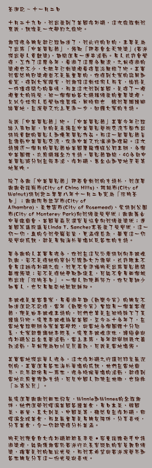 十一月二日

十月二十九日，我出發到了美國洛杉磯，這次旅程對我來說，就像是一次夢幻之旅吧。

相信很多朋友都已經知道了，我此行的目的，主要是為了出席「中美電影節」，領取「評委會金天使獎」(香港傑出藝人貢獻獎)，期間還有一連串活動。有人或許會覺得，工作了這麼多年，看過了這麼多風浪，之前得過的獎項也不少，大概早已對獎項看得雲淡風輕了吧。其實我當然明白獎項並不是最重要的，但得到大家的認同和肯定，得到大家讚賞，我相信這對任何人而言，始終是一件值得開心的事情，而且這次我到美國，是得了一項項重大的殊榮，那一個個由各大機構頒發的重要獎項，足以令任何人感覺如像雲端，同時卻也儆醒我要繼續腳踏實地，在演藝文化上更進一步，回饋大家的支持。

先說「中美電影節」吧。「中美電影節」其實今年已經踏入第四屆，目的是表揚在中美電影藝術交流方面作出特殊貢獻的電影人和優秀電影作品。而這一屆電影節旨在推動中美電影交流，促進中美文化溝通和理解。這次持續近一個月的電影節由美國鷹龍傳媒公司主辦，多個中美團體、政府機構全力支持。電影節期間，40多部中美電影將分別在荷李活、洛杉磯、舊金山和聖地牙哥等地展映。

除了多謝「中美電影節」評委會對我的支持外，我還要謝謝奇諾崗市(City of Chino Hills)、核桃市(City of Walnut)特別把二零零八年十一月二日定為「汪明荃日」；謝謝阿布拉罕市(City of Alhambra)、柔世密市(City of Rosemead)、蒙特利公園市(City of Monterey Park)向我頒發榮譽狀；謝謝羅省中華總商會、美國華裔民選官員協會向我頒發獎狀；連美國眾議院議員Linda T. Sanchez亦簽發了榮譽狀，這一切一切，真的令我受寵若驚，更滿懷感激，畢竟這一切榮譽與成就，都是有賴海外華僑以及各位的支持。

要多謝的人其實有很多，但我在這兒必須特別向李誠德致謝，若不是得她的穿針引線和大力推舉，或許根本不會有這趟洛杉磯之旅，我更不會準備明天出席電影節開幕禮領獎；若不是得她爭取和提意，可能不會有兩個城市出現「汪明荃日」。一個人即使再努力，但只要缺少知音人，也只有無奈地默默耕耘。

李誠德是美容專家，有看過早期《歡樂今宵》的朋友不知道還記不記得，當年《歡樂今宵》曾經有一個美容環節，便是由李誠德主持的，我們也算是在那時結下了某種緣分吧。後來李誠德移居美國，至今二十多年了，在當地曾經興辦多家美容學校，與當地多個團體十分熟悉，大家都尊稱她李校長。後來李誠德退休，積極參與洛杉磯公益金慈善活動，當上主席，每年都舉辦幾次籌款活動，早前便為四川災民籌款，可說是當地僑領。

其實當地傑出華人很多，這次洛杉磯之行讓我印象最深刻的，其實還有各位海外華僑的成就，他們在當地商界、政界都佔有一席位，很多時候華僑的活動，都得到當地政府重視和支持，可見中國人即使在他鄉，也絕非「二等公民」。

最後還要謝謝我兩位好友，Winnie和Winnes的全程相伴，她們還帶我嚐遍美國各種美食，有日本菜、韓國菜、西餐、意大利菜、中國菜等，雖然身在洛杉磯，卻嚐遍全球美食，而且最重要是有朋友陪伴，分享喜悅，分享美食，令一切都變得分外美滿。

明天我便會自大洛杉磯郡郡長麥克‧安東諾維奇手中接過獎項，能夠獲相當於香港行政長官級數的官員親自頒獎，確實是我的無比光榮，而我亦希望與香港演藝界和各位朋友分享這一份光榮與喜悅。