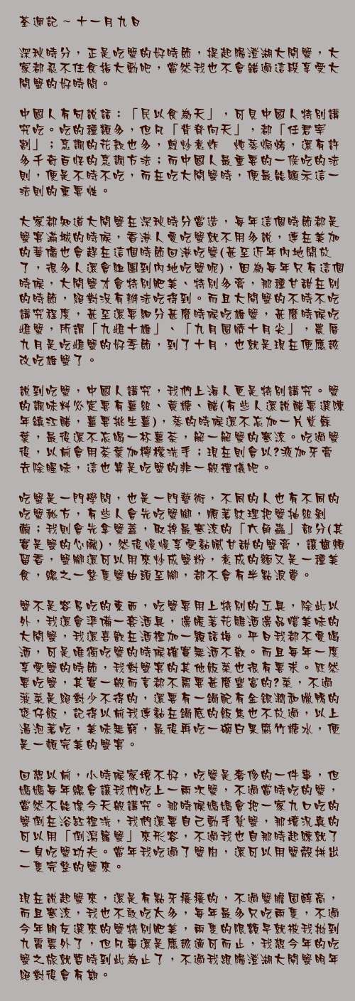 十一月九日

深秋時分，正是吃蟹的好時節，提起陽澄湖大閘蟹，大家都忍不住食指大動吧，當然我也不會錯過這段享受大閘蟹的好時間。

中國人有句說話：「民以食為天」，可見中國人特別講究吃。吃的種類多，但凡「背脊向天」，都「任君宰割」；烹調的花款也多，煎炒煮炸燘炖蒸焗烤，還有許多千奇百怪的烹調方法；而中國人最重要的一條吃的法則，便是不時不吃，而在吃大閘蟹時，便最能顯示這一法則的重要性。

大家都知道大閘蟹在深秋時分當造，每年這個時節都是蟹宴滿城的時候，香港人愛吃蟹就不用多說，連在美加的華僑也會趕在這個時節回港吃蟹(甚至近年內地開放了，很多人還會組團到內地吃蟹呢)，因為每年只有這個時候，大閘蟹才會特別肥美、特別多膏，那種甘甜在別的時節，絕對沒有辦法吃得到。而且大閘蟹的不時不吃講究程度，甚至還要細分甚麼時候吃雄蟹，甚麼時候吃雌蟹，所謂「九雌十雄」、「九月圓臍十月尖」，農曆九月是吃雌蟹的好季節，到了十月，也就是現在便應該改吃雄蟹了。

說到吃蟹，中國人講究，我們上海人更是特別講究。蟹的調味料必定要有薑絲、黃糖、醋(有些人還說醋要選陳年鎮江醋，薑要挑生薑)，蒸的時候還不忘加一片紫蘇葉，最後還不忘喝一杯薑茶，解一解蟹的寒涼。吃過蟹後，以前會用茶葉加檸檬洗手；現在則會以梘液加牙膏去除腥味，這也算是吃蟹的非一般禮儀吧。

吃蟹是一門學問，也是一門藝術，不同的人也有不同的吃蟹秘方，有些人會先吃蟹腳，順著紋理把蟹抽絲剝繭；我則會先拿蟹蓋，取掉最寒涼的「六角蟲」部分(其實是蟹的心臟)，然後慢慢享受黏膩甘甜的蟹膏，讓齒頰留香，蟹腳還可以用來炒成蟹粉，煮成的麵又是一種美食，總之一整隻蟹由頭至腳，都不會有半點浪費。

蟹不是容易吃的東西，吃蟹要用上特別的工具，除此以外，我還會準備一套酒具，邊暖著花雕酒邊品嚐美味的大閘蟹，我還喜歡在酒裡加一顆話梅。平日我都不愛喝酒，可是唯獨吃蟹的時候確實無酒不歡。而且每年一度享受蟹的時節，我對蟹宴的其他飯菜也很有要求。既然要吃蟹，其實一般而言都不需要甚麼豐富的餸菜，不過菠菜是絕對少不得的，還要有一鍋配有金銀潤和臘鴨的煲仔飯，記得以前我連黏在鍋底的飯焦也不放過，以上湯泡著吃，美味無窮，最後再吃一碗白果腐竹糖水，便是一頓完美的蟹宴。

回想以前，小時候家境不好，吃蟹是奢侈的一件事，但媽媽每年總會讓我們吃上一兩次蟹，不過當時吃的蟹，當然不能像今天般講究。那時候媽媽會把一家九口吃的蟹倒在浴缸裡洗，我們還要自己動手紮蟹，那境況真的可以用「倒瀉籮蟹」來形容，不過我也自那時起練就了一身吃蟹功夫。當年我吃過了蟹肉，還可以用蟹殼拼出一隻完整的蟹來。

現在說起蟹來，還是有點牙癢癢的，不過蟹膽固醇高，而且寒涼，我也不敢吃太多，每年最多只吃兩隻，不過今年朋友選來的蟹特別肥美，兩隻的限額早就被我拋到九霄雲外了，但凡事還是應該適可而止，我想今年的吃蟹之旅就暫時到此為止了，不過我跟陽澄湖大閘蟹明年絕對後會有期。
