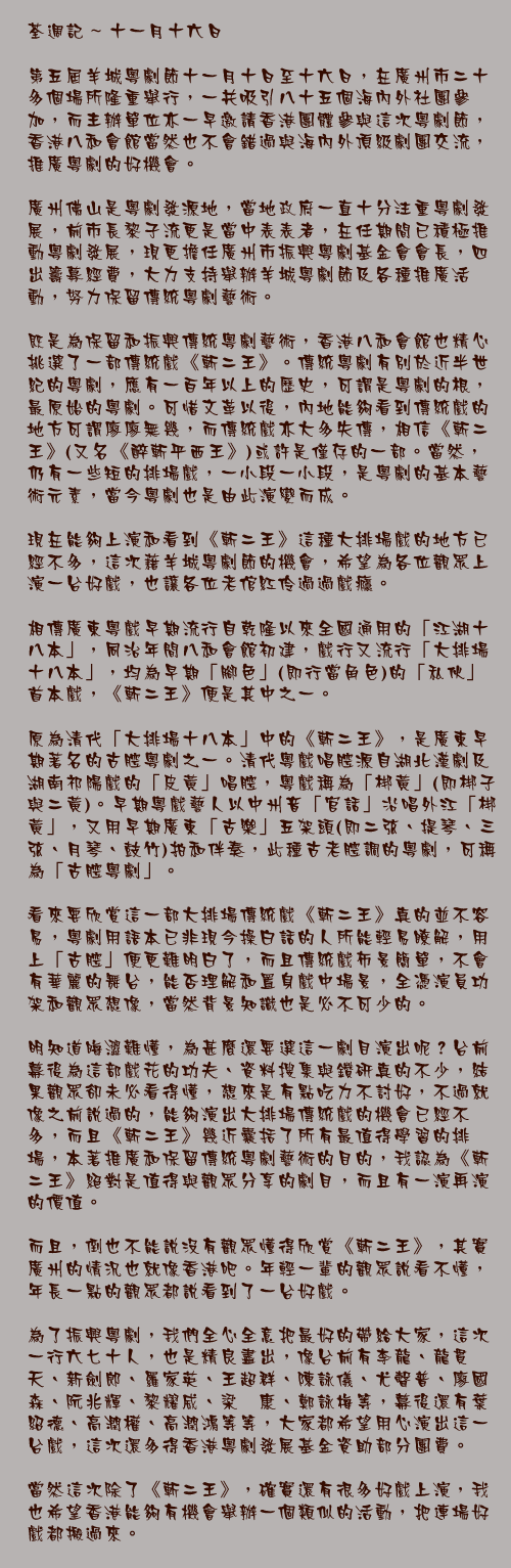十一月十六日

第五屆羊城粵劇節十一月十日至十六日，在廣州市二十多個場所隆重舉行，一共吸引八十五個海內外社團參加，而主辦單位亦一早邀請香港團體參與這次粵劇節，香港八和會館當然也不會錯過與海內外頂級劇團交流，推廣粵劇的好機會。

廣州佛山是粵劇發源地，當地政府一直十分注重粵劇發展，前市長黎子流更是當中表表者，在任期間已積極推動粵劇發展，現更擔任廣州市振興粵劇基金會會長，四出籌募經費，大力支持舉辦羊城粵劇節及各種推廣活動，努力保留傳統粵劇藝術。

既是為保留和振興傳統粵劇藝術，香港八和會館也精心挑選了一部傳統戲《斬二王》。傳統粵劇有別於近半世紀的粵劇，應有一百年以上的歷史，可謂是粵劇的根，最原始的粵劇。可惜文革以後，內地能夠看到傳統戲的地方可謂廖廖無幾，而傳統戲亦大多失傳，相信《斬二王》(又名《醉斬平西王》)或許是僅存的一部。當然，仍有一些短的排場戲，一小段一小段，是粵劇的基本藝術元素，當今粵劇也是由此演變而成。

現在能夠上演和看到《斬二王》這種大排場戲的地方已經不多，這次藉羊城粵劇節的機會，希望為各位觀眾上演一台好戲，也讓各位老倌紅伶過過戲癮。

相傳廣東粵戲早期流行自乾隆以來全國通用的「江湖十八本」，同治年間八和會館初建，戲行又流行「大排場十八本」，均為早期「腳色」(即行當角色)的「私伙」首本戲，《斬二王》便是其中之一。

原為清代「大排場十八本」中的《斬二王》，是廣東早期著名的古腔粵劇之一。清代粵戲唱腔源自湖北漢劇及湖南祁陽戲的「皮黃」唱腔，粵戲稱為「梆黃」(即梆子與二黃)。早期粵戲藝人以中州音「官話」沿唱外江「梆黃」，又用早期廣東「古樂」五架頭(即二弦、提琴、三弦、月琴、鼓竹)拍和伴奏，此種古老腔調的粵劇，可稱為「古腔粵劇」。

看來要欣賞這一部大排場傳統戲《斬二王》真的並不容易，粵劇用語本已非現今操白話的人所能輕易瞭解，用上「古腔」便更難明白了，而且傳統戲佈景簡單，不會有華麗的舞台，能否理解和置身戲中場景，全憑演員功架和觀眾想像，當然背景知識也是必不可少的。

明知道晦澀難懂，為甚麼還要選這一劇目演出呢？台前幕後為這部戲花的功夫、資料搜集與鑽研真的不少，結果觀眾卻未必看得懂，想來是有點吃力不討好，不過就像之前說過的，能夠演出大排場傳統戲的機會已經不多，而且《斬二王》幾近囊括了所有最值得學習的排場，本著推廣和保留傳統粵劇藝術的目的，我認為《斬二王》絕對是值得與觀眾分享的劇目，而且有一演再演的價值。

而且，倒也不能說沒有觀眾懂得欣賞《斬二王》，其實廣州的情況也就像香港吧。年輕一輩的觀眾說看不懂，年長一點的觀眾都說看到了一台好戲。

為了振興粵劇，我們全心全意把最好的帶給大家，這次一行六七十人，也是精良盡出，像台前有李龍、龍貫天、新劍郎、羅家英、王超群、陳詠儀、尤聲普、廖國森、阮兆輝、黎耀威、梁煒康、鄭詠梅等，幕後還有葉紹德、高潤權、高潤鴻等等，大家都希望用心演出這一台戲，這次還多得香港粵劇發展基金資助部分團費。

當然這次除了《斬二王》，確實還有很多好戲上演，我也希望香港能夠有機會舉辦一個類似的活動，把連場好戲都搬過來。