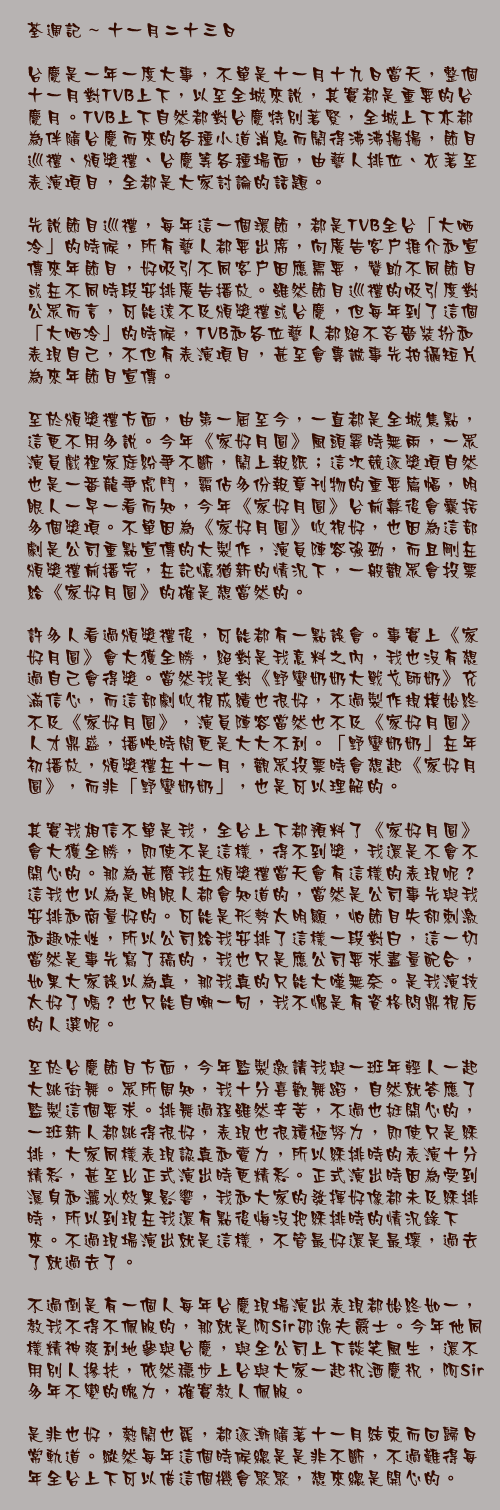 十一月二十三日

台慶是一年一度大事，不單是十一月十九日當天，整個十一月對TVB上下，以至全城來說，其實都是重要的台慶月。TVB上下自然都對台慶特別著緊，全城上下亦都為伴隨台慶而來的各種小道消息而鬧得沸沸揚揚，節目巡禮、頒獎禮、台慶等各種場面，由藝人排位、衣著至表演項目，全都是大家討論的話題。

先說節目巡禮，每年這一個環節，都是TVB全台「大哂冷」的時候，所有藝人都要出席，向廣告客戶推介和宣傳來年節目，好吸引不同客戶因應需要，贊助不同節目或在不同時段安排廣告播放。雖然節目巡禮的吸引度對公眾而言，可能遠不及頒獎禮或台慶，但每年到了這個「大哂冷」的時候，TVB和各位藝人都絕不吝嗇裝扮和表現自己，不但有表演項目，甚至會專誠事先拍攝短片為來年節目宣傳。

至於頒獎禮方面，由第一屆至今，一直都是全城焦點，這更不用多說。今年《家好月圓》風頭霎時無兩，一眾演員戲裡家庭紛爭不斷，鬧上報紙；這次競逐獎項自然也是一番龍爭虎鬥，霸佔多份報章刊物的重要篇幅，明眼人一早一看而知，今年《家好月圓》台前幕後會囊括多個獎項。不單因為《家好月圓》收視好，也因為這部劇是公司重點宣傳的大製作，演員陣容強勁，而且剛在頒獎禮前播完，在記憶猶新的情況下，一般觀眾會投票給《家好月圓》的確是想當然的。

許多人看過頒獎禮後，可能都有一點誤會。事實上《家好月圓》會大獲全勝，絕對是我意料之內，我也沒有想過自己會得獎。當然我是對《野蠻奶奶大戰戈師奶》充滿信心，而這部劇收視成績也很好，不過製作規模始終不及《家好月圓》，演員陣容當然也不及《家好月圓》人才鼎盛，播映時間更是大大不利。「野蠻奶奶」在年初播放，頒獎禮在十一月，觀眾投票時會想起《家好月圓》，而非「野蠻奶奶」，也是可以理解的。

其實我相信不單是我，全台上下都預料了《家好月圓》會大獲全勝，即使不是這樣，得不到獎，我還是不會不開心的。那為甚麼我在頒獎禮當天會有這樣的表現呢？這我也以為是明眼人都會知道的，當然是公司事先與我安排和商量好的。可能是形勢太明顯，怕節目失卻刺激和趣味性，所以公司給我安排了這樣一段對白，這一切當然是事先寫了稿的，我也只是應公司要求盡量配合，如果大家誤以為真，那我真的只能大嘆無奈。是我演技太好了嗎？也只能自嘲一句，我不愧是有資格問鼎視后的人選呢。

至於台慶節目方面，今年監製邀請我與一班年輕人一起大跳街舞。眾所周知，我十分喜歡舞蹈，自然就答應了監製這個要求。排舞過程雖然辛苦，不過也挺開心的，一班新人都跳得很好，表現也很積極努力，即使只是綵排，大家同樣表現認真和賣力，所以綵排時的表演十分精彩，甚至比正式演出時更精彩。正式演出時因為受到濕身和灑水效果影響，我和大家的發揮好像都未及綵排時，所以到現在我還有點後悔沒把綵排時的情況錄下來。不過現場演出就是這樣，不管最好還是最壞，過去了就過去了。

不過倒是有一個人每年台慶現場演出表現都始終如一，教我不得不佩服的，那就是阿Sir邵逸夫爵士。今年他同樣精神爽利地參與台慶，與全公司上下談笑風生，還不用別人摻扶，依然穩步上台與大家一起祝酒慶祝，阿Sir多年不變的魄力，確實教人佩服。

是非也好，熱鬧也罷，都逐漸隨著十一月結束而回歸日常軌道。縱然每年這個時候總是是非不斷，不過難得每年全台上下可以借這個機會聚聚，想來總是開心的。