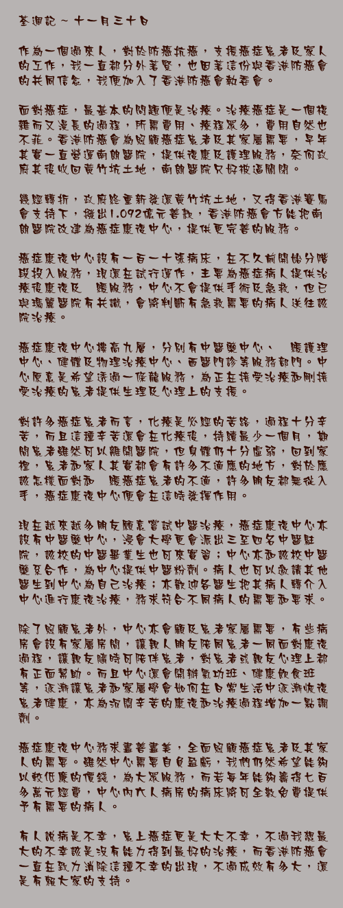 十一月三十日

作為一個過來人，對於防癌抗癌，支援癌症患者及家人的工作，我一直都分外著緊，也因著這份與香港防癌會的共同信念，我便加入了香港防癌會執委會。

面對癌症，最基本的問題便是治療。治療癌症是一個複雜而又漫長的過程，所需費用、療程眾多，費用自然也不菲。香港防癌會為照顧癌症患者及其家屬需要，早年其實一直營運南朗醫院，提供復康及護理服務，奈何政府其後收回黃竹坑土地，南朗醫院只好被逼關閉。

幾經轉折，政府終重新發還黃竹坑土地，又得香港賽馬會支持下，撥出1.092億元善款，香港防癌會方能把南朗醫院改建為癌症康復中心，提供更完善的服務。

癌症康復中心設有一百一十張病床，在不久前開始分階段投入服務，現還在試行運作，主要為癌症病人提供治療後康復及紓緩服務，中心不會提供手術及急救，但已與瑪麗醫院有共識，會將判斷有急救需要的病人送往該院治療。

癌症康復中心樓高九層，分別有中醫藥中心、紓緩護理中心、健體及物理治療中心、西醫門診等服務部門。中心原意是希望透過一條龍服務，為正在接受治療和剛接受治療的患者提供生理及心理上的支援。

對許多癌症患者而言，化療是必經的苦路，過程十分辛苦，而且這種辛苦還會在化療後，持續最少一個月，期間患者雖然可以離開醫院，但身體仍十分虛弱，回到家裡，患者和家人其實都會有許多不適應的地方，對於應該怎樣面對和紓緩癌症患者的不適，許多朋友都無從入手，癌症康復中心便會在這時發揮作用。

現在越來越多朋友願意嘗試中醫治療，癌症康復中心亦設有中醫藥中心，浸會大學更會派出三至四名中醫駐院，該校的中醫畢業生也可來實習；中心亦和該校中醫藥系合作，為中心提供中醫粉劑。病人也可以邀請其他醫生到中心為自己治療；亦歡迎各醫生把其病人轉介入中心進行康復治療，務求符合不同病人的需要和要求。

除了照顧患者外，中心亦會顧及患者家屬需要，有些病房會設有家屬房間，讓親人朋友陪同患者一同面對康復過程，讓親友隨時可陪伴患者，對患者或親友心理上都有正面幫助。而且中心還會開辦氣功班、健康飲食班等，逐漸讓患者和家屬學會如何在日常生活中逐漸恢復患者健康，亦為沉悶辛苦的康復和治療過程增加一點調劑。

癌症康復中心務求盡善盡美，全面照顧癌症患者及其家人的需要。雖然中心需要自負盈虧，我們仍然希望能夠以較低廉的價錢，為大眾服務，而若每年能夠籌得七百多萬元經費，中心內六人病房的病床將可全數免費提供予有需要的病人。

有人說病是不幸，患上癌症更是大大不幸，不過我想最大的不幸該是沒有能力得到最好的治療，而香港防癌會一直在致力消除這種不幸的出現，不過成效有多大，還是有賴大家的支持。