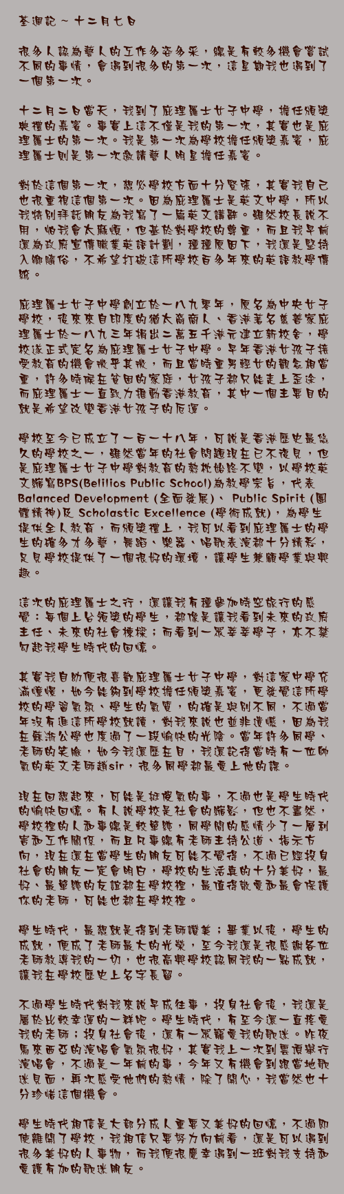 十二月七日

很多人認為藝人的工作多姿多采，總是有較多機會嘗試不同的事情，會遇到很多的第一次，這星期我也遇到了一個第一次。

十二月二日當天，我到了庇理羅士女子中學，擔任頒獎典禮的嘉賓。事實上這不僅是我的第一次，其實也是庇理羅士的第一次。我是第一次為學校擔任頒獎嘉賓，庇理羅士則是第一次邀請藝人明星擔任嘉賓。

對於這個第一次，想必學校方面十分緊張，其實我自己也很重視這個第一次。因為庇理羅士是英文中學，所以我特別拜託朋友為我寫了一篇英文講辭。雖然校長說不用，怕我會太麻煩，但基於對學校的尊重，而且我早前還為政府宣傳職業英語計劃，種種原因下，我還是堅持入鄉隨俗，不希望打破這所學校百多年來的英語教學傳統。

庇理羅士女子中學創立於一八九零年，原名為中央女子學校，後來來自印度的猶太裔商人、香港著名慈善家庇理羅士於一八九三年捐出二萬五千港元建立新校舍，學校遂正式定名為庇理羅士女子中學。早年香港女孩子接受教育的機會微乎其微，而且當時重男輕女的觀念相當重，許多時候在貧困的家庭，女孩子都只能走上歪途，而庇理羅士一直致力推動香港教育，其中一個主要目的就是希望改變香港女孩子的厄運。

學校至今已成立了一百一十八年，可說是香港歷史最悠久的學校之一，雖然當年的社會問題現在已不復見，但是庇理羅士女子中學對教育的熱枕始終不變，以學校英文縮寫BPS(Belilios Public School)為教學宗旨，代表 Balanced Development (全面發展)、 Public Spirit (團體精神)及 Scholastic Excellence (學術成就)，為學生提供全人教育，而頒獎禮上，我可以看到庇理羅士的學生的確多才多藝，舞蹈、樂器、唱歌表演都十分精彩，足見學校提供了一個很好的環境，讓學生兼顧學業與興趣。

這次的庇理羅士之行，還讓我有種參加時空旅行的感覺：每個上台領獎的學生，都像是讓我看到未來的政府主任、未來的社會棟樑；而看到一眾莘莘學子，亦不禁勾起我學生時代的回憶。

其實我自幼便很喜歡庇理羅士女子中學，對這家中學充滿憧憬，如今能夠到學校擔任頒獎嘉賓，更發覺這所學校的學習氣氛、學生的氣質，的確是與別不同，不過當年沒有進這所學校就讀，對我來說也並非遺憾，因為我在蘇浙公學也度過了一段愉快的光陰。當年許多同學、老師的笑臉，如今我還歷在目，我還記得當時有一位帥氣的英文老師趙sir，很多同學都最愛上他的課。

現在回想起來，可能是挺傻氣的事，不過也是學生時代的愉快回憶。有人說學校是社會的縮影，但也不盡然，學校裡的人和事總是較單純，同學間的感情少了一層利害和工作關係，而且凡事總有老師主持公道、指示方向，現在還在當學生的朋友可能不覺得，不過已經投身社會的朋友一定會明白，學校的生活真的十分美好，最好、最單純的友誼都在學校裡，最值得敬愛和最會保護你的老師，可能也都在學校裡。

學生時代，最想就是得到老師讚美；畢業以後，學生的成就，便成了老師最大的光榮，至今我還是很感謝各位老師教導我的一切，也很高興學校認同我的一點成就，讓我在學校歷史上名字長留。

不過學生時代對我來說早成往事，投身社會後，我還是屬於比較幸運的一群吧。學生時代，有至今還一直疼愛我的老師；投身社會後，還有一眾寵愛我的歌迷。昨夜馬來西亞的演唱會氣氛很好，其實我上一次到雲頂舉行演唱會，不過是一年前的事，今年又有機會到跟當地歌迷見面，再次感受他們的熱情，除了開心，我當然也十分珍惜這個機會。

學生時代相信是大部分成人重要又美好的回憶，不過即使離開了學校，我相信只要努力向前看，還是可以遇到很多美好的人事物，而我便很慶幸遇到一班對我支持和愛護有加的歌迷朋友。
