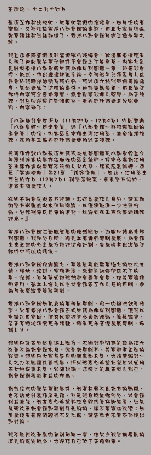 十二月十四日

最近工作都比較忙，既要忙雲頂的演唱會、四月份的音樂劇，又要忙於香港八和會館的事務，而且大家最近從報章雜誌都可能知道了，香港八和會館可謂正值多事之秋。

我在這邊廂登機遠赴雲頂舉行演唱會，那邊廂香港便有人發了兩封匿名電子郵件予會館上下各會員，內容大意是針對香港八和會館申請為非牟利團體一事，誣蔑我貪污、斂財，作出種種抹黑言論。幸而我早已獲悉有人或許會於我離港期間有所行動，所以這次特別帶備電腦隨身，果然發生了這樣的事件。由於事態嚴重，而且電子郵件內容完全歪曲事實，嚴重影響我個人聲譽，為正視聽，我在回港後已即時報警，並委託律師發表公開聲明，內容如下：

『八和部分會友近日（11月29日、12月4日）收到自稱「八和會館一群老會員」與「八和會館一群孤獨無助的老會員」的信，內容惡意中傷主席汪明荃。為免混淆視聽，汪明荃主席委託律師發聲明以正視聽。

該等信件就八和最近申請成為慈善團體及八和會館在今年廣州演出的事作扭曲性的惡意批評。信中多處對汪明荃主席作出與事實不符的人身攻擊，構成惡意誹謗，違反「香港法例」第21章 「誹謗條例」。因此，汪明荃主席已於昨日（12月7日）到警署報案，尋求警方協助，追尋有關發信人。

汪明荃向會友與各界呼籲，若得悉發信人身分，請立即向警方舉報或與本律師聯絡，以便採取進一步法律行動，包括刑事及民事的追討，杜絕對汪主席抹黑與誹謗行為。』

香港八和會館正面臨重要的轉型關口，即將申請為非牟利團體，我撫心自問，確是本著推動粵劇發展，為會館未來著想的心意全力推行這項計劃，完全沒有出現電子郵件中所述的情況。

香港八和會館規模龐大，要發展粵劇需要極大的財政支持，場地、培訓、宣傳推廣，全都是缺錢便成不了的事。沒錯，每年華光誕我們都會籌募會費，但其實籌得的費用，基本上僅足以支付會館各工作人員的薪酬，遑論有甚麼經費發展粵劇。

香港八和會館如果真的要發展粵劇，唯一的辦法就是轉型。只要香港八和會館正式申請為非牟利團體，便可以申請政府資助，還可以舉行更多籌款活動，籌募經費，名正言順地接受更多捐獻，擁有更多資源發展粵劇，培訓人才。

我明白改革必然會遇上阻力，不過我自問仍是認為這次改革不論對會館本身，還是對粵劇界，其實都有正面的影響。我明白大家有各自的顧慮和意見，也清楚獨我一人之力不能讓改革成事，所以我衷心希望大家可以光明正大地提出意見，公開討論，這樣才是真正對人對己，對會館對粵劇有益的作為。

對於這次的匿名電郵事件，我實在看不出對方的動機，也不想估計發信者是誰，只是我自問無愧於心，以會館利益為先，我亦衷心希望各位會館成員仔細思量，如果發覺改革對會館和粵劇界是好的，請不要害怕改變；如果發現有甚麼問題或不足之處，請各位也不要吝於提出和討論。

我不敢說改革真的百利而無一害，但只少我目前看到的還是好處比較多，也深信自己做了正確的事。