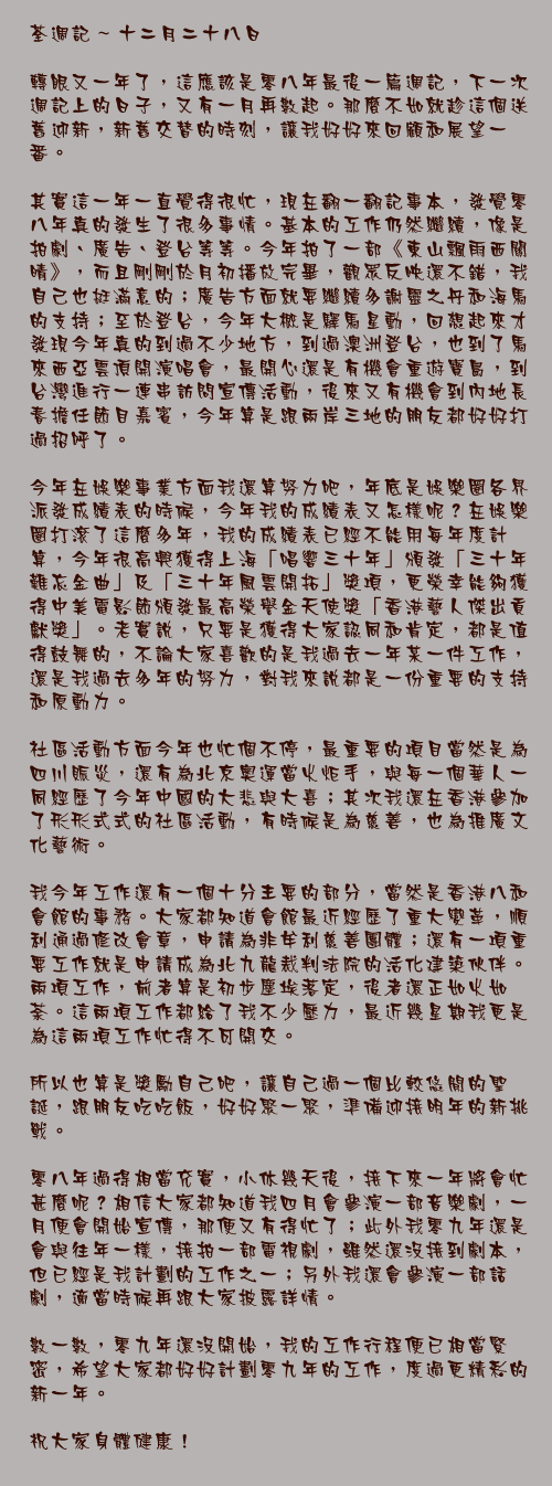 十二月二十八日

轉眼又一年了，這應該是零八年最後一篇週記，下一次週記上的日子，又有一月再數起。那麼不如就趁這個送舊迎新，新舊交替的時刻，讓我好好來回顧和展望一番。

其實這一年一直覺得很忙，現在翻一翻記事本，發覺零八年真的發生了很多事情。基本的工作仍然繼續，像是拍劇、廣告、登台等等。今年拍了一部《東山飄雨西關晴》，而且剛剛於月初播放完畢，觀眾反映還不錯，我自己也挺滿意的；廣告方面就要繼續多謝靈之丹和海馬的支持；至於登台，今年大概是驛馬星動，回想起來才發現今年真的到過不少地方，到過澳洲登台，也到了馬來西亞雲頂開演唱會，最開心還是有機會重遊寶島，到台灣進行一連串訪問宣傳活動，後來又有機會到內地長春擔任節目嘉賓，今年算是跟兩岸三地的朋友都好好打過招呼了。

今年在娛樂事業方面我還算努力吧，年底是娛樂圈各界派發成績表的時候，今年我的成績表又怎樣呢？在娛樂圈打滾了這麼多年，我的成績表已經不能用每年度計算，今年很高興獲得上海「唱響三十年」頒發「三十年難忘金曲」及「三十年風雲開拓」獎項，更榮幸能夠獲得中美電影節頒發最高榮譽金天使獎「香港藝人傑出貢獻獎」。老實說，只要是獲得大家認同和肯定，都是值得鼓舞的，不論大家喜歡的是我過去一年某一件工作，還是我過去多年的努力，對我來說都是一份重要的支持和原動力。

社區活動方面今年也忙個不停，最重要的項目當然是為四川賑災，還有為北京奧運當火炬手，與每一個華人一同經歷了今年中國的大悲與大喜；其次我還在香港參加了形形式式的社區活動，有時候是為慈善，也為推廣文化藝術。

我今年工作還有一個十分主要的部分，當然是香港八和會館的事務。大家都知道會館最近經歷了重大變革，順利通過修改會章，申請為非牟利慈善團體；還有一項重要工作就是申請成為北九龍裁判法院的活化建築伙伴。兩項工作，前者算是初步塵埃落定，後者還正如火如荼。這兩項工作都給了我不少壓力，最近幾星期我更是為這兩項工作忙得不可開交。

所以也算是獎勵自己吧，讓自己過一個比較悠閒的聖誕，跟朋友吃吃飯，好好聚一聚，準備迎接明年的新挑戰。

零八年過得相當充實，小休幾天後，接下來一年將會忙甚麼呢？相信大家都知道我四月會參演一部音樂劇，一月便會開始宣傳，那便又有得忙了；此外我零九年還是會與往年一樣，接拍一部電視劇，雖然還沒接到劇本，但已經是我計劃的工作之一；另外我還會參演一部話劇，適當時候再跟大家披露詳情。

數一數，零九年還沒開始，我的工作行程便已相當緊密，希望大家都好好計劃零九年的工作，度過更精彩的新一年。

祝大家身體健康！