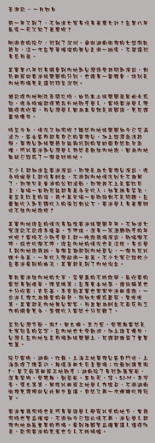 一月四日

新一年又到了，不知道大家有沒有甚麼大計？在零八年最後一天又做了甚麼呢？

剛過去的除夕，我到了深圳，參與湖南衛視的大型倒數節目，這一次在繁華璀璨的舞台走過一趟後，不禁讓我有感而發。

其實零八年我有機會到內地和台灣接受訪問和演出，對於兩岸與香港娛樂圈的分別，也頗有一番體會，特別是內地市場更是讓我印象深刻。

猶記得內地剛改革開放時，由於本土娛樂圈發展尚未成熟，很多時候都得依靠外地歌手藝人，當時香港藝人便顯得很吃香，而台灣藝人因為本身就是說國語，更可謂盡佔優勢。

時至今日，情況又如何呢？顯然內地娛樂圈如今已充滿活力，各省各市都有自己的電視台，加上經濟急速起飛，電視台和娛樂節目能夠找到的贊助商自然數目激增，所以香港和台灣藝人仍然喜歡往內地跑，因為內地無疑已經成了一個發財勝地。

不少人都知道在香港演出，即使是為大電視台演出，很多時候藝人都沒有酬金，不過到內地情況則大不相同了，即使只是普通的公司活動，即使說不上是當紅巨星，每唱一首歌可能都有萬多元收入；如果稍有名氣，甚至是紅星的話，幾十萬元唱一首歌絕對不是問題。在毫無收入和巨額收入的強烈對比下，香港藝人有甚麼辦法不往內地跑呢？

其實內地現在的情況有點像香港娛樂圈早年。不知道大家還記不記得李隆基、方伊琪，還有一眾酒廊歌手的年代呢？當時不少歌手藝人都一晚跑幾場演出，歌唱個不停，錢也收個不停，現在內地的情況也是這樣。有些藝人到內地跑幾趟，每個星期都到內地登台，一個月可以賺十多萬，一年收入便超過一百萬。不少大家已經較少在香港看到的臉孔，其實都是到了內地淘金。

要數香港往內地的大軍，名單真的不勝枚舉，最吃香的當然有劉德華、陳慧琳等；在廣東省地區，譚詠麟等也十分吃香；古巨基、李克勤其實也常常中港兩邊跑，一些港人視之為綠葉的角色，例如大傻成奎安、朱咪咪等，其實都是內地舞台常客，而且因為酬金不高反而工作的機會更多，整體收入當然十分可觀了。

至於台灣方面，陶喆、周杰倫、王力宏、蔡依林當然是大家熟悉的名字，在內地也大受歡迎，加上語言優勢，台灣人在內地生意市場和娛樂圈上，可謂都雄霸了重要位置。

除夕當晚，湖南、江蘇、上海三地電視台各自鬥法，上海邀得了陳奕迅、林憶蓮兩大巨星壓場；江蘇則請來陶喆、莫文蔚等兩岸三地歌手；湖南除了有我和羅家英，還有黎明、蔡依林、劉若英、五月天、信、SJ-M、李宇春、張杰等等，同樣以兩岸三地藝人作號召，不過湖南衛視更標榜與台北同步直播，自然又再一次蟬聯收視冠軍。

香港曾幾何時也是所有華語藝人夢寐以求的地方，曾幾何時也繁盛璀璨，不過如今已經此情不再，港台藝人都視內地為最重要的市場。看到祖國繁盛確實讓人值得欣喜，奈何香港的衰落也令人不勝唏噓。
