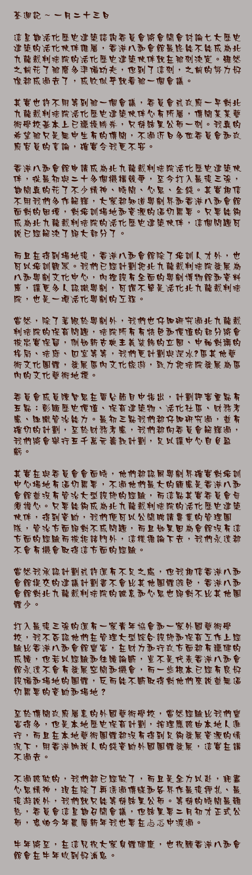 一月二十三日

這星期活化歷史建築諮詢委員會將會開會討論七大歷史建築的活化伙伴誰屬，香港八和會館最終能不能成為北九龍裁判法院的活化歷史建築伙伴就在那刻決定。雖然之前花了那麼多準備功夫，但到了這刻，之前的努力好像都成過去了，成敗似乎就看那一個會議。

其實也許不用等到那一個會議，委員會或政府一早對北九龍裁判法院活化歷史建築伙伴心有所屬，傳聞某某藝術學校基本上已穩操勝券，只待結果公佈一刻。我真的希望那只是無中生有的傳聞，不過近日多位委員會和政府官員的言論，確實令我更不安。

香港八和會館申請成為北九龍裁判法院活化歷史建築伙伴，從最初與二十多個機構競爭，至今打入最後三強，期間真的花了不少精神、時間、心思、金錢。其實相信不用我們多作解釋，大家都知道粵劇界和香港八和會館面對的困境，對培訓場地和資源的逼切需要。只要能夠成為北九龍裁判法院的活化歷史建築伙伴，這個問題可說已經解決了絕大部分了。

而且在得到場地後，香港八和會館除了培訓人才外，也可以培訓觀眾。我們已經計劃把北九龍裁判法院發展為八和粵劇文化中心，內裡設有全面的粵劇博物館和資料庫，讓更多人認識粵劇，可謂不單是活化北九龍裁判法院，也是一項活化粵劇的工程。

當然，除了著眼於粵劇外，我們也仔細研究過北九龍裁判法院的保育問題，法院所有有特色和價值的部分將會被忠實保留，例如新古典主義裝飾的立囿、中軸對稱的格局、法庭、囚室等等，我們更計劃與深水埗區其他藝術文化團體，發展區內文化旅遊，致力把法院發展為區內的文化藝術地標。

委員會成員陳智思在電台節目中指出，計劃評審重點有五點：彰顯歷史價值、保育建築物、活化社區、財務考慮、組織管治能力。最初三點我們都仔細研究過，並有確切的計劃，至於財務考慮，我們都向委員會解釋過，我們將會舉行五千萬元籌款計劃，足以讓中心自負盈虧。

其實在與委員會會面時，他們都認同粵劇界確實對培訓中心場地有逼切需要，不過他們最大的顧慮是香港八和會館並沒有管治大型設施的經驗，而這點其實委員會毋須擔心。只要能夠成為北九龍裁判法院的活化歷史建築伙伴，得到資助，我們便可以公開聘請專業的管理團隊，管治方面絕對不成問題，而且如果因為會館沒有這方面的經驗而被拒諸門外，這樣推論下去，我們永遠都不會有機會取得這方面的經驗。

當然我承認計劃或許還有不足之處，但我相信香港八和會館提交的建議計劃書不會比其他團體遜色，香港八和會館對北九龍裁判法院的誠意和心思也絕對不比其他團體少。

打入最後三強的還有一家青年協會和一家外國藝術學校，我不否認他們在管理大型綜合設施和保育工作上經驗比香港八和會館豐富，在財力和行政方面都有穩健的成績，但若以經驗和往績論斷，豈不是代表香港八和會館永遠不會有發展空間和機會，而一些根本已經有良好設備和場地的團體，反而能不斷取得對他們來說並無逼切需要的資助和場地？

至於傳聞政府屬意的外國藝術學校，當然經驗比我們豐富得多，但是本地歷史保育計劃，按理應該由本地人進行，而且在本地藝術團體都沒有得到足夠發展資源的情況下，用香港納稅人的錢資助外國團體發展，這實在講不過去。

不過該做的，我們都已經做了，而且是全力以赴，耗盡心思精神，現在除了再透過傳媒和各界作最後掙扎、最後游說外，我們就只能等待結果公佈。等待的時間最難熬，委員會這星期召開會議，但結果要二月初才正式公佈，恐怕今年農曆新年我也要在忐忑中渡過。

牛年將至，在這兒祝大家身體健康，也祝願香港八和會館會在牛年收到好消息。