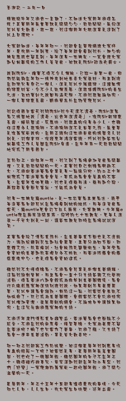 二月一日

轉眼間牛年又過去一星期了，不知道大家新年過得怎樣？其實新年最重要就是開開心心，熱熱鬧鬧，最好還可以皆大歡喜，想一想，我這個新年大概還算是達到了以上目標吧。

大家都知道，每年年初一，我都會在電視機跟大家拜年，慶祝新一年到來，除了每年都會看到我外，細心的朋友應該也留意到，每年還有一位朋友，一定會跟大家和台前幕後的工作人員賀歲，那就是阿Sir邵逸夫爵士。

說到阿Sir，確實不得不令人佩服，已經一百零一歲，卻仍然能夠在年初一精神爽利地恭喜大家發財，而且到現在即使只有自己一個人，還是可以步履穩健，這種無價的健康財富，令不少人敬佩羨慕，還想借鏡阿Sir的養生之道，氣功寶針之說因而滿天飛，不過我想無論如何，一個人要健康長壽，斷非單靠外在物質便可以。

我記得節目當天我問阿Sir我今天漂不漂亮，阿Sir還鬼馬又精靈地說「漂亮，比去年還漂亮」。像阿Sir般健康長壽，腦筋靈活，反應快，我想真的沒有多少人，也難怪這麼多人想偷師。不過偷師還不是首要之務，最重要是像羅家英說的，在新正頭向這位過百歲的精靈老人討利是，討個吉祥，保證來年鴻運當頭，所以我和各位台前幕後工作人員圍在阿Sir身邊，在牛年第一天熱熱鬧鬧地完成了新春節目。

至於初三，與往年一樣，我又到了馬場參加賀歲馬開幕禮，又是熱熱鬧鬧的一天。其實我自己對賭馬興趣不大，不過與香港賽馬會算是有一點緣分吧，約二三十年前便成了香港賽馬會會員。要成為馬會會員真的不容易，在當年恐怕更難，我也是得簡而清、簡而和介紹，再經委員會面見審批，才能成為會員。

我有一位朋友龐auntie，是一位忠實馬主兼馬迷，幾乎每逢賽馬日都可以在馬場看到她的蹤跡，而每逢賀歲馬當天，龐auntie更會訂下私人廂房，大宴親朋。今年龐auntie便在廂房筵開五席，招呼約七十位親友，更每人派發一千元大利是一封，讓各位親友即時在馬場試試運氣。

其實馬會除了博彩業務外，在慈善事業方面也是不遺餘力，捐款照顧到民生和社會需要，主要分為四方面，即康體文化、教育培訓、社會服務及醫藥衛生，每年受馬會資助的慈善和教育項目多不勝數，而香港防癌會的癌症康復中心，也是得馬會資助建成。

雖然我不大懂得賭馬，不過馬會可算是半個慈善機構，這點我絕對贊同，而且馬會一直十分支持各類文化藝術活動，得悉香港八和會館成為非牟利慈善團體後，馬會行政總裁應家柏還特別跟我說，如果粵劇界有甚麼需要，可以申請馬會撥款。對於這一點，我當然會恭敬不如從命了。既已成為慈善團體，會館當然不會放過任何可以增加資源，發展粵劇的機會。不論他日申請結果如何，在這兒先謝過應家柏的支持。

不過近年澳門博彩業日趨繁盛，香港賽馬會也面臨不少威脅。不過在我的角度看，橫豎要賭，大家為甚麼不留在香港呢？輸了也只當作了善事，既過了癮，又支持了馬會一連串慈善活動，算是皆大歡喜吧。

初一初三我都寓工作於娛樂，那這個農曆年我到底有沒有真的輕鬆一下呢？那當然是有，農曆新年最著重團圓，我也吃了一頓團年飯，雖然團年的日子不在年三十。難得碰巧胡杏兒、黃宗澤和我都在年初二有空，我們「野蠻」一家便相約羅家英一起吃團年飯，過了開心溫馨的一天。

農曆新年，年三十至年十五都有值得慶祝的事情，今天初七人日，人人生日，祝大家生日快樂，延年益壽。