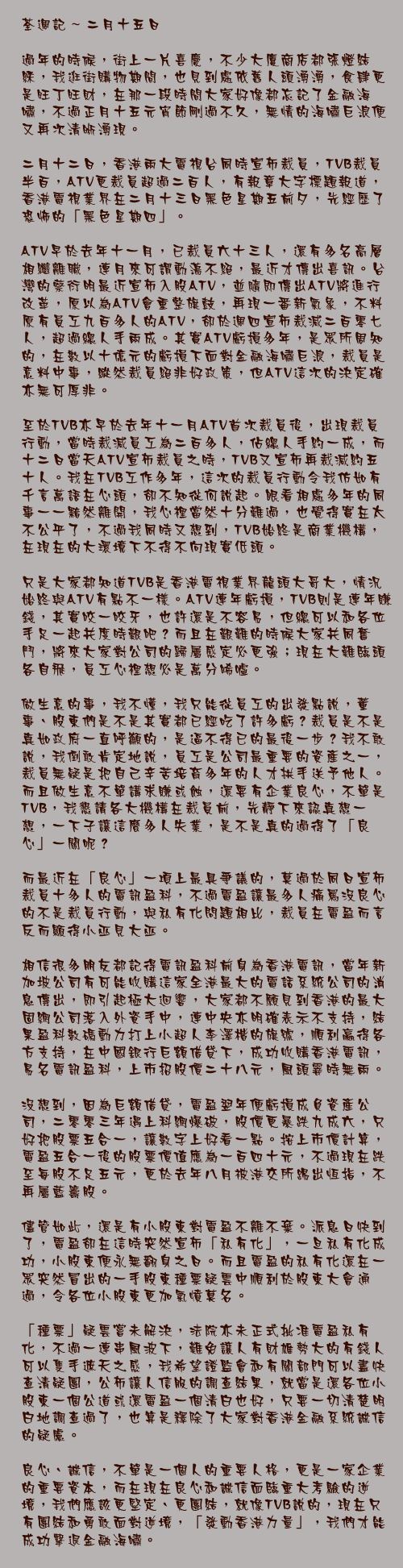 二月十五日

過年的時候，街上一片喜慶，不少大廈商店都張燈結綵，我逛街購物期間，也見到處依舊人頭湧湧，食肆更是旺丁旺財，在那一段時間大家好像都忘記了金融海嘯，不過正月十五元宵節剛過不久，無情的海嘯巨浪便又再次清晰湧現。

二月十二日，香港兩大電視台同時宣佈裁員，TVB裁員半百，ATV更裁員超過二百人，有報章大字標題報道，香港電視業界在二月十三日黑色星期五前夕，先經歷了恐怖的「黑色星期四」。

ATV早於去年十一月，已裁員六十三人，還有多名高層相繼離職，連月來可謂動盪不絕，最近才傳出喜訊。台灣的蔡衍明最近宣佈入股ATV，並隨即傳出ATV將進行改革，原以為ATV會重整旗鼓，再現一番新氣象，不料原有員工九百多人的ATV，卻於週四宣佈裁減二百零七人，超過總人手兩成。其實ATV虧損多年，是眾所周知的，在數以十億元的虧損下面對金融海嘯巨浪，裁員是意料中事，縱然裁員絕非好政策，但ATV這次的決定確亦無可厚非。

至於TVB亦早於去年十一月ATV首次裁員後，出現裁員行動，當時裁減員工為二百多人，佔總人手約一成，而十二日當天ATV宣佈裁員之時，TVB又宣佈再裁減約五十人。我在TVB工作多年，這次的裁員行動令我仿如有千言萬語在心頭，卻不知從何說起。眼看相處多年的同事一一黯然離開，我心裡當然十分難過，也覺得實在太不公平了，不過我同時又想到，TVB始終是商業機構，在現在的大環境下不得不向現實低頭。

只是大家都知道TVB是香港電視業界龍頭大哥大，情況始終與ATV有點不一樣。ATV連年虧損，TVB則是連年賺錢，其實咬一咬牙，也許還是不容易，但總可以和各位手足一起共度時艱吧？而且在艱難的時候大家共同奮鬥，將來大家對公司的歸屬感定必更強；現在大難臨頭各自飛，員工心裡想必是萬分唏噓。

做生意的事，我不懂，我只能從員工的出發點說，董事、股東們是不是其實都已經吃了許多虧？裁員是不是真如政府一直呼籲的，是逼不得已的最後一步？我不敢說，我倒敢肯定地說，員工是公司最重要的資產之一，裁員無疑是把自己辛苦培育多年的人才拱手送予他人。而且做生意不單講求賺或蝕，還要有企業良心，不單是TVB，我懇請各大機構在裁員前，先靜下來認真想一想，一下子讓這麼多人失業，是不是真的過得了「良心」一關呢？

而最近在「良心」一項上最具爭議的，莫過於同日宣佈裁員十多人的電訊盈科，不過電盈讓最多人痛罵沒良心的不是裁員行動，與私有化問題相比，裁員在電盈而言反而顯得小巫見大巫。

相信很多朋友都記得電訊盈科前身為香港電訊，當年新加坡公司有可能收購這家全港最大的電話系統公司的消息傳出，即引起極大迴響，大家都不願見到香港的最大固網公司落入外資手中，連中央亦明確表示不支持，結果盈科數碼動力打上小超人李澤楷的旗號，順利贏得各方支持，在中國銀行巨額借貸下，成功收購香港電訊，易名電訊盈科，上市招股價二十八元，風頭霎時無兩。

沒想到，因為巨額借貸，電盈翌年便虧損成負資產公司，二零零三年遇上科網爆破，股價更暴跌九成六，只好把股票五合一，讓數字上好看一點。按上市價計算，電盈五合一後的股票價值應為一百四十元，不過現在跌至每股不足五元，更於去年八月被港交所踢出恒指，不再屬藍籌股。

儘管如此，還是有小股東對電盈不離不棄。派息日快到了，電盈卻在這時突然宣佈「私有化」，一旦私有化成功，小股東便永無翻身之日。而且電盈的私有化還在一眾突然冒出的一手股東種票疑雲中順利於股東大會通過，令各位小股東更加氣憤莫名。

「種票」疑雲嘗未解決，法院亦未正式批准電盈私有化，不過一連串風波下，難免讓人有財雄勢大的有錢人可以隻手遮天之感，我希望證監會和有關部門可以盡快查清疑團，公佈讓人信服的調查結果，就當是還各位小股東一個公道或還電盈一個清白也好，只要一切清楚明白地調查過了，也算是釋除了大家對香港金融系統誠信的疑慮。

良心、誠信，不單是一個人的重要人格，更是一家企業的重要資本，而在現在良心和誠信面臨重大考驗的逆境，我們應該更堅定、更團結，就像TVB說的，現在只有團結和勇敢面對逆境，「發動香港力量」，我們才能成功擊退金融海嘯。