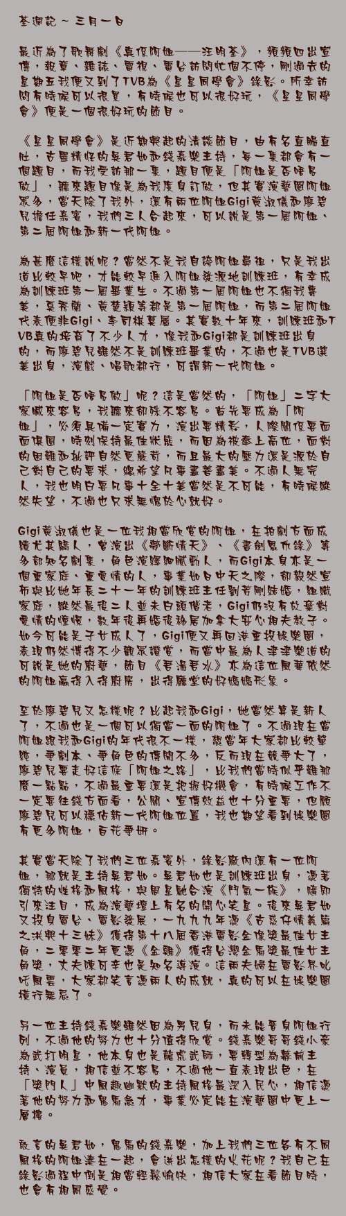 三月一日

最近為了歌舞劇《真係阿姐──汪明荃》，頻頻四出宣傳，報章、雜誌、電視、電台訪問忙個不停，剛過去的星期五我便又到了TVB為《星星同學會》錄影。所幸訪問有時候可以很累，有時候也可以很好玩，《星星同學會》便是一個很好玩的節目。

《星星同學會》是近期興起的清談節目，由有名直腸直肚，古靈精怪的吳君如和錢嘉樂主持，每一集都會有一個題目，而我受訪那一集，題目便是「阿姐是否唔易做」，聽來題目像是為我度身訂做，但其實演藝圈阿姐眾多，當天除了我外，還有兩位阿姐Gigi黃淑儀和廖碧兒擔任嘉賓，我們三人合起來，可以說是第一屆阿姐、第二屆阿姐和新一代阿姐。

為甚麼這樣說呢？當然不是我自誇阿姐鼻祖，只是我出道比較早吧，才能較早進入阿姐發源地訓練班，有幸成為訓練班第一屆畢業生。不過第一屆阿姐也不獨我專美，奚秀蘭、黃楚穎等都是第一屆阿姐，而第二屆阿姐代表便非Gigi、李司棋莫屬。其實數十年來，訓練班和TVB真的培育了不少人才，像我和Gigi都是訓練班出身的，而廖碧兒雖然不是訓練班畢業的，不過也是TVB選美出身，演戲、唱歌都行，可謂新一代阿姐。

「阿姐是否唔易做」呢？這是當然的，「阿姐」二字大家喊來容易，我聽來卻殊不容易。首先要成為「阿姐」，必須具備一定實力，演出要精彩，人際關係要面面俱圓，時刻保持最佳狀態，而因為被奉上高位，面對的困難和批評自然更嚴苛，而且最大的壓力還是源於自己對自己的要求，總希望凡事盡善盡美。不過人無完人，我也明白要凡事十全十美當然是不可能，有時候縱然失望，不過也只求無愧於心就好。

Gigi黃淑儀也是一位我相當欣賞的阿姐，在拍劇方面成績尤其驕人，曾演出《夢斷情天》、《書劍恩仇錄》等多部知名劇集，角色演繹細膩動人，而Gigi本身亦是一個重家庭、重愛情的人，事業如日中天之際，卻毅然宣佈與比她年長二十一年的訓練班主任劉芳剛結婚，組織家庭，縱然最後二人並未白頭偕老，Gigi仍沒有放棄對愛情的憧憬，數年後再婚後移居加拿大安心相夫教子。如今可能是子女成人了，Gigi便又再回港重投娛樂圈，表現仍然博得不少觀眾讚賞，而當中最為人津津樂道的可說是她的廚藝，節目《吾湯吾水》亦為這位風華依然的阿姐贏得入得廚房，出得廳堂的好媽媽形象。

至於廖碧兒又怎樣呢？比起我和Gigi，她當然算是新人了，不過也是一個可以獨當一面的阿姐了。不過現在當阿姐跟我和Gigi的年代很不一樣，想當年大家都比較單純，爭劇本、爭角色的傳聞不多，反而現在競爭大了，廖碧兒要走好這條「阿姐之路」，比我們當時似乎難那麼一點點，不過最重要還是把握好機會，有時候工作不一定要往錢方面看，公關、宣傳效益也十分重要，但願廖碧兒可以穩佔新一代阿姐位置，我也期望看到娛樂圈有更多阿姐，百花爭妍。

其實當天除了我們三位嘉賓外，錄影廠內還有一位阿姐，那就是主持吳君如。吳君如也是訓練班出身，憑著獨特的性格和風格，與周星馳合演《鬥氣一族》，隨即引來注目，成為演藝壇上有名的開心笑星。後來吳君如又投身電台、電影發展，一九九九年憑《古惑仔情義篇之洪興十三妹》獲得第十八屆香港電影金像獎最佳女主角，二零零二年更憑《金雞》獲得台灣金馬獎最佳女主角獎，丈夫陳可辛也是知名導演。這兩夫婦在電影界叱吒風雲，大家都笑言憑兩人的成就，真的可以在娛樂圈橫行無忌了。

另一位主持錢嘉樂雖然因為男兒身，而未能晉身阿姐行列，不過他的努力也十分值得欣賞。錢嘉樂哥哥錢小豪為武打明星，他本身也是龍虎武師，要轉型為幕前主持、演員，相信並不容易，不過他一直表現出色，在「獎門人」中風趣幽默的主持風格最深入民心，相信憑著他的努力和鬼馬急才，事業必定能在演藝圈中更上一層樓。

敢言的吳君如，鬼馬的錢嘉樂，加上我們三位各有不同風格的阿姐湊在一起，會迸出怎樣的火花呢？我自己在錄影過程中倒是相當輕鬆愉快，相信大家在看節目時，也會有相同感覺。