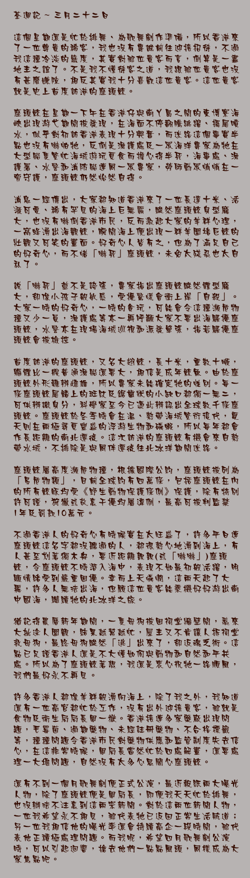 三月二十二日

這個星期還是忙於排舞、為歌舞劇作準備，所以香港來了一位尊貴的稀客，我也沒有專誠前往迎接招待，不過我這種冷淡的態度，其實對那位貴客而言，倒算是一盡地主之誼了。不是我不懂待客之道，我跟那位貴客也沒有甚麼嫌隙，相反其實我十分喜歡這位貴客。這位貴客就是史上首度訪港的座頭鯨。

座頭鯨在星期一下午在香港仔與南丫島之間的東博寮海峽出現游弋期間被發現，在海面不停翻騰跳躍、擺尾噴水，似乎對初訪香港表現十分興奮，而迷路這個事實半點也沒有嚇怕牠，反倒是漁護處及一眾海洋專家為牠在大型船隻繁忙海域遊玩覓食而擔心得半死，海事處、漁護署、水警和消防船連同一眾專家，勞師動眾悄悄在一旁守護，座頭鯨仍然怡然自得。

消息一經傳出，大家都知道香港來了一位長達十米、活潑可愛、稀有罕見的海上巨無霸，縱然座頭鯨身型龐大，也沒有嚇倒香港市民，反而激起大家的羊群心理，一窩蜂湧出海觀鯨，瞬間海上便出現一群羊圍堵巨鯨的壯觀又可笑的畫面。好奇心人皆有之，但為了滿足自己的好奇心，而不惜「嚇死」座頭鯨，未免太殘忍也太自私了。

說「嚇死」並不是誇張，專家指出座頭鯨縱然體型龐大，卻像小孩子般敏感，受擾驚慌會衝上岸「自殺」。大家一時的好奇心，一時的貪玩，可能會令這種瀕危物種又少一員，漁護處等亦一再呼籲大家不要出海騷擾座頭鯨，水警亦在現場海域巡視和派發單張，指若騷擾座頭鯨會被檢控。

首度訪港的座頭鯨，又名大翅鯨，長十米，重數十噸，軀體比一艘普通漁船還要大，相信是成年鯨魚。由於座頭鯨外形難辨雌雄，所以專家未能確定牠的性別。每一條座頭鯨尾鰭上的斑紋及鋸齒狀的小缺口都獨一無二，可供辨識身分，科學家至今已憑此辨認出全球數千條座頭鯨。座頭鯨於冬季時會在溫、熱帶海域繁衍後代，夏天則在兩極尋覓豐盛的浮游生物和磷蝦，所以每年都會作長距離的南北遷徙。這次訪港的座頭鯨有機會來自熱帶水域，不排除是與同伴遷徙往北冰洋期間迷路。

座頭鯨屬高度瀕危物種，根據國際公約，座頭鯨被列為「易危物類」，目前全球約有四萬條，包括座頭鯨在內的所有鯨豚均受《野生動物保護條例》保護，除有特別許可證，狩獵或故意干擾均屬違例，最高可被判監禁1年及罰款10萬元。

不過香港人的好奇心有時候實在太旺盛了，許多平日連座頭鯨這名字都沒聽過的人，都很熱心地湧到海上，有人甚至划著獨木舟，要近距離親親(或「嚇嚇」)座頭鯨，令座頭鯨不時潛入海中，表現不如最初般活躍，明顯情緒受到嚴重困擾。幸而上天憐憫，這兩天起了大霧，許多人無法出海，但願這位貴客能乘機好好游出南中國海，繼續牠的北冰洋之旅。

猶記得農曆新年期間，一隻母狗被困祠堂牆壁間，惹來大批途人圍觀，結果越幫越忙，屋主又不肯讓人拆祠堂救母狗，最終母狗縱然「逃」出來了，卻返魂乏術。這點已足證香港人還是不大懂如何與動物和自然和平共處。所以為了座頭鯨著想，我還是衷心祝牠一路順風，我們最好永不再見。

許多香港人都像羊群般湧向海上，除了我之外，我知道還有一位高官都忙於工作，沒有出外迎接貴客，那就是食物及衛生局局長周一嶽。香港接連多家藥廠出現問題，毛霉菌、過期藥物、未經註冊藥物、不合格標籤等，種種問題令香港市民對藥物供應和監管制度失去信心，在這非常時候，周局長當然忙於四處解畫，還要處理一大堆問題，自然沒有太多心思關心座頭鯨。

還有不到一個月歌舞劇便正式公演，最近報紙兩大曝光人物，除了座頭鯨便是周局長，即便我天天忙於排舞，也沒辦法不注意到這兩宗新聞。對於這兩位新聞人物，一位我希望永不相見，那代表牠已返回正常生活航道；另一位我相信他的曝光率還會持續高企一段時間，那代表他正積極處理問題。而我呢，希望四月歌舞劇公演時，可以引起迴響，搶去他們一點點風頭，同樣成為大家焦點吧。