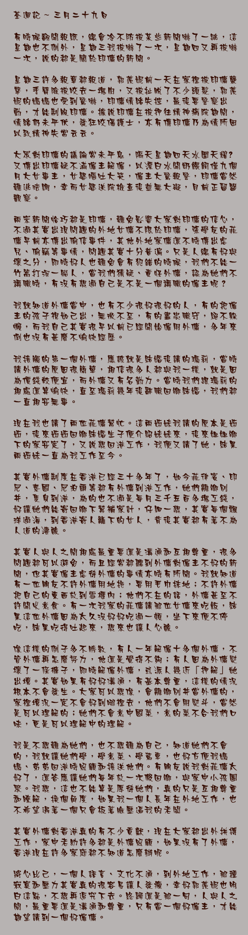 三月二十九日

有時候翻開報紙，總會冷不防被某些新聞嚇了一跳，這星期也不例外，星期三我被嚇了一次，星期四又再被嚇一次，說的都是關於印傭的新聞。

星期三許多報章都報道，郭羨妮前一天在家裡被印傭襲擊，手臂險被咬去一塊肉，又被扯脫了不少頭髮，郭羨妮的媽媽也受到驚嚇，印傭情緒失控，最後要警察出動，才能制服印傭。據說印傭在被押往精神病院期間，情緒仍未平伏，發狂咬傷護士，亦有傳印傭乃為情所困以致精神失常云云。

大眾對印傭的議論常未平息，隔天星期四天水圍天耀邨又傳出印傭疑不滿僱主解僱，以漂白水開奶餵飼僅九個月大女事主，女嬰嘔吐大哭，僱主大驚報警，印傭當然難逃法網，幸而女嬰送院檢查後並無大礙，目前正留醫觀察。

兩宗新聞恰巧都是印傭，難免影響大家對印傭的信心，不過其實出現問題的外地女傭不限於印傭，張學友的菲傭早前亦傳出偷信事件，其他外地家傭還不時傳出虐兒、偷竊等事情，問題其實十分普遍。只是人總有好與壞之分，即時好人也難免會有犯錯的時候，我們不能一竹篙打沉一船人，當我們猜疑、責怪外傭，認為她們不稱職時，有沒有想過自己是不是一個稱職的僱主呢？

我就知道外傭當中，也有不少很好很好的人，有的把僱主的孩子視如己出，無微不至，有的盡忠職守，絕不躲懶，而我自己其實很早以前已經開始僱用外傭，多年來倒也沒有甚麼不愉快經歷。

我接觸的第一個外傭，應該就是結婚後請的瑪莉，當時請外傭的原因很簡單，相信很多人都與我一樣，就是因為價錢較便宜，而外傭又有名勤力。當時我們跟瑪莉的相處還算愉快，直至瑪莉幾年後辭職回鄉結婚，我們都一直相安無事。

現在我也請了兩位菲傭幫忙。這兩姊妹我請的原本是姊姊，後來姊姊回鄉結婚生子便介紹妹妹來，後來姐姐鄉下的家安定了，又說想回港工作，我便又請了她，結果兩姊妹一直為我工作至今。

其實外傭制度在香港已經三十多年了，如今菲律賓、印尼、泰國、尼泊爾等都有外傭到港工作，她們離鄉別井，隻身到港，為的也不過是每月三千五百多塊工錢，好讓她們能寄回鄉下幫補家計，仔細一想，其實每個飄洋過海，到香港寄人籬下的女人，背後其實都有著不為人道的淒酸。

其實人與人之間相處最重要還是溝通和互相尊重，很多問題都可以避免，而且經常都聽到外傭對僱主不好的新聞，但其實僱主虐待外傭的事情亦時有所聞。我就知道有一位朋友不許外傭用地拖，要用毛巾抹地；不許外傭把自己的東西放到雪櫃內；他們不在的話，外傭甚至不許開火煮食。有一次我家的菲傭請那位女傭來吃飯，結果這位外傭因為太久沒好好吃過一頓，坐下來便不停吃，結果吃得吐起來，想來也讓人心酸。

像這樣的例子多不勝數，有人一年解僱十多個外傭，不管外傭再怎麼努力，他還是覺得不夠；有人因為外傭熨壞了一條褲子，即時解僱外傭，或派人幾近「押解」她出境。其實如果有好好溝通，有基本尊重，這樣的情況根本不會發生。大家可以想像，會離鄉別井當外傭的，家裡境況一定不會好到哪裡去，他們不會用熨斗，當然是可以理解的；她們不會煮中國菜，煮的菜不合我們口味，更是可以理解中的理解。

我是不想難為她們，也不想難為自己，知道她們不會的，我就讓她們學，學煮菜、學駕車，也好方便我媽媽、弟弟回港時照顧和接送他們。有朋友說我對菲傭太好了，還答應讓她們每年放一次假回鄉，與家中小孩團聚。我想，這也不能算是厚待她們，真的只是互相尊重和瞭解，換個角度，如果我一個人長年在外地工作，也不希望遇著一個只會板著臉壓逼我的老闆。

其實外傭對香港真的有不少貢獻，現在大家都出外拼搏工作，家中老幼許多都是外傭照顧，如果沒有了外傭，香港現在許多家庭都不知道怎麼辦呢。

將心比己，一個人語言、文化不通，到外地工作，那種寂寞和壓力其實真的很容易讓人發瘋，幸好郭羨妮也明白這點，不想再追究下去。終歸還是那一句，人與人之間，最重要還是溝通和尊重，只有當一個好僱主，才能期望請到一個好僱傭。