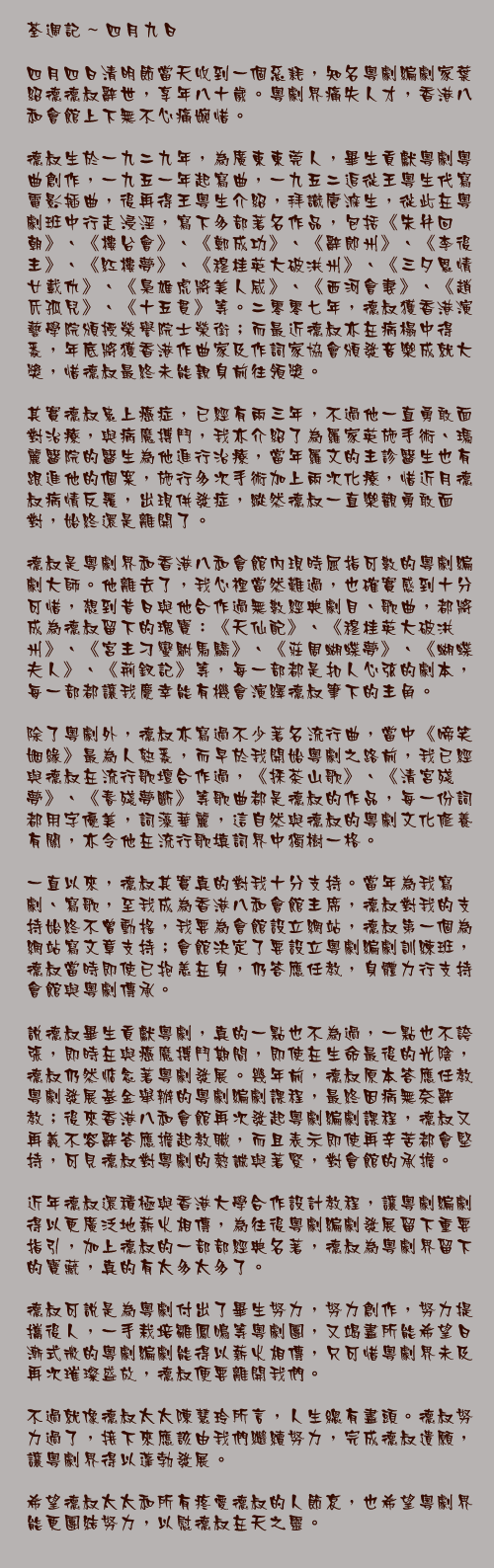 四月九日

四月四日清明節當天收到一個惡耗，知名粵劇編劇家葉紹德德叔辭世，享年八十歲。粵劇界痛失人才，香港八和會館上下無不心痛婉惜。

德叔生於一九二九年，為廣東東莞人，畢生貢獻粵劇粵曲創作，一九五一年起寫曲，一九五二追從王粵生代寫電影插曲，後再得王粵生介紹，拜識唐滌生，從此在粵劇班中行走浸淫，寫下多部著名作品，包括《朱弁回朝》、《樓台會》、《鄭成功》、《辭郎州》、《李後主》、《紅樓夢》、《穆桂英大破洪州》、《三夕恩情廿載仇》、《梟雄虎將美人威》、《西河會妻》、《趙氏孤兒》、《十五貫》等。二零零七年，德叔獲香港演藝學院頒授榮譽院士榮銜；而最近德叔亦在病榻中得悉，年底將獲香港作曲家及作詞家協會頒發音樂成就大獎，惜德叔最終未能親身前往領獎。

其實德叔患上癌症，已經有兩三年，不過他一直勇敢面對治療，與病魔搏鬥，我亦介紹了為羅家英施手術、瑪麗醫院的醫生為他進行治療，當年羅文的主診醫生也有跟進他的個案，施行多次手術加上兩次化療，惜近月德叔病情反覆，出現併發症，縱然德叔一直樂觀勇敢面對，始終還是離開了。

德叔是粵劇界和香港八和會館內現時屈指可數的粵劇編劇大師。他離去了，我心裡當然難過，也確實感到十分可惜，想到昔日與他合作過無數經典劇目、歌曲，都將成為德叔留下的瑰寶：《天仙配》、《穆桂英大破洪州》、《宮主刁蠻駙馬驕》、《莊周蝴蝶夢》、《蝴蝶夫人》、《荊釵記》等，每一部都是扣人心弦的劇本，每一部都讓我慶幸能有機會演繹德叔筆下的主角。

除了粵劇外，德叔亦寫過不少著名流行曲，當中《啼笑姻緣》最為人熟悉，而早於我開始粵劇之路前，我已經與德叔在流行歌壇合作過，《採茶山歌》、《清宮殘夢》、《春殘夢斷》等歌曲都是德叔的作品，每一份詞都用字優美，詞藻華麗，這自然與德叔的粵劇文化修養有關，亦令他在流行歌填詞界中獨樹一格。

一直以來，德叔其實真的對我十分支持。當年為我寫劇、寫歌，至我成為香港八和會館主席，德叔對我的支持始終不曾動搖，我要為會館設立網站，德叔第一個為網站寫文章支持；會館決定了要設立粵劇編劇訓練班，德叔當時即使已抱恙在身，仍答應任教，身體力行支持會館與粵劇傳承。

說德叔畢生貢獻粵劇，真的一點也不為過，一點也不誇張，即時在與癌魔搏鬥期間，即使在生命最後的光陰，德叔仍然惦念著粵劇發展。幾年前，德叔原本答應任教粵劇發展基金舉辦的粵劇編劇課程，最終因病無奈辭教；後來香港八和會館再次發起粵劇編劇課程，德叔又再義不容辭答應擔起教職，而且表示即使再辛苦都會堅持，可見德叔對粵劇的熱誠與著緊，對會館的承擔。

近年德叔還積極與香港大學合作設計教程，讓粵劇編劇得以更廣泛地薪火相傳，為往後粵劇編劇發展留下重要指引，加上德叔的一部部經典名著，德叔為粵劇界留下的寶藏，真的有太多太多了。

德叔可說是為粵劇付出了畢生努力，努力創作，努力提攜後人，一手栽培雛鳳鳴等粵劇團，又竭盡所能希望日漸式微的粵劇編劇能得以薪火相傳，只可惜粵劇界未及再次璀璨盛放，德叔便要離開我們。

不過就像德叔太太陳慧玲所言，人生總有盡頭。德叔努力過了，接下來應該由我們繼續努力，完成德叔遺願，讓粵劇界得以蓬勃發展。

希望德叔太太和所有疼愛德叔的人節哀，也希望粵劇界能更團結努力，以慰德叔在天之靈。