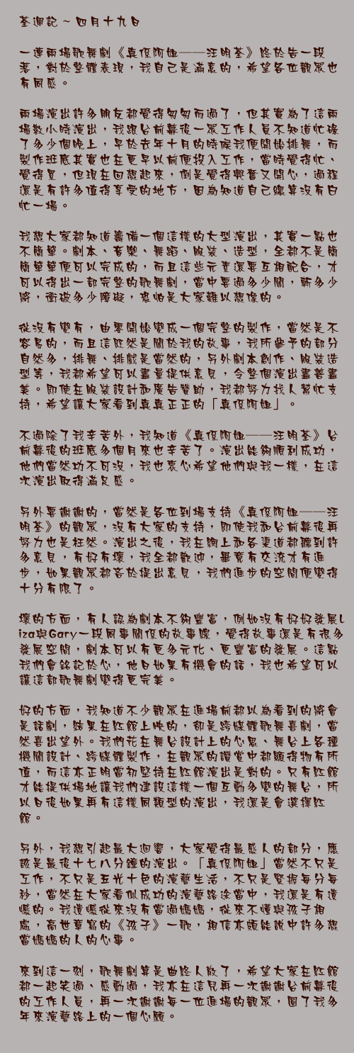 四月十九日

一連兩場歌舞劇《真係阿姐──汪明荃》終於告一段落，對於整體表現，我自己是滿意的，希望各位觀眾也有同感。

兩場演出許多朋友都覺得匆匆而過了，但其實為了這兩場數小時演出，我跟台前幕後一眾工作人員不知道忙碌了多少個晚上，早於去年十月的時候我便開始排舞，而製作班底其實也在更早以前便投入工作，當時覺得忙、覺得累，但現在回想起來，倒是覺得興奮又開心，過程還是有許多值得享受的地方，因為知道自己總算沒有白忙一場。

我想大家都知道籌備一個這樣的大型演出，其實一點也不簡單。劇本、音樂、舞蹈、服裝、造型，全都不是簡簡單單便可以完成的，而且這些元素還要互相配合，才可以得出一部完整的歌舞劇，當中要過多少關，斬多少將，衝破多少障礙，恐怕是大家難以想像的。

從沒有變有，由零開始變成一個完整的製作，當然是不容易的，而且這既然是關於我的故事，我所參予的部分自然多，排舞、排戲是當然的，另外劇本創作、服裝造型等，我都希望可以盡量提供意見，令整個演出盡善盡美。即使在服裝設計和廣告贊助，我都努力找人幫忙支持，希望讓大家看到真真正正的「真係阿姐」。

不過除了我辛苦外，我知道《真係阿姐──汪明荃》台前幕後的班底多個月來也辛苦了。演出能夠順利成功，他們當然功不可沒，我也衷心希望他們與我一樣，在這次演出取得滿足感。

另外要謝謝的，當然是各位到場支持《真係阿姐──汪明荃》的觀眾，沒有大家的支持，即使我和台前幕後再努力也是枉然。演出之後，我在網上和各渠道都聽到許多意見，有好有壞，我全都歡迎，畢竟有交流才有進步，如果觀眾都吝於提出意見，我們進步的空間便變得十分有限了。

壞的方面，有人認為劇本不夠豐富，例如沒有好好發展Liza與Gary一段同事關係的故事線，覺得故事還是有很多發展空間，劇本可以有更多元化、更豐富的發展。這點我們會銘記於心，他日如果有機會的話，我也希望可以讓這部歌舞劇變得更完美。

好的方面，我知道不少觀眾在進場前都以為看到的將會是話劇，結果在紅館上映的，卻是跨媒體歌舞喜劇，當然喜出望外。我們花在舞台設計上的心思、舞台上各種機關設計、跨媒體製作，在觀眾的讚賞中都顯得物有所值，而這亦正明當初堅持在紅館演出是對的。只有紅館才能提供場地讓我們建設這樣一個互動多變的舞台，所以日後如果再有這樣同類型的演出，我還是會選擇紅館。

另外，我想引起最大迴響，大家覺得最感人的部分，應該是最後十七八分鐘的演出。「真係阿姐」當然不只是工作，不只是五光十色的演藝生活，不只是緊握每分每秒，當然在大家看似成功的演藝路途當中，我還是有遺憾的。我遺憾從來沒有當過媽媽，從來不懂與孩子相處，高世章寫的《孩子》一歌，相信亦頗能說中許多想當媽媽的人的心事。

來到這一刻，歌舞劇算是曲終人散了，希望大家在紅館都一起笑過、感動過，我亦在這兒再一次謝謝台前幕後的工作人員，再一次謝謝每一位進場的觀眾，圓了我多年來演藝路上的一個心願。
