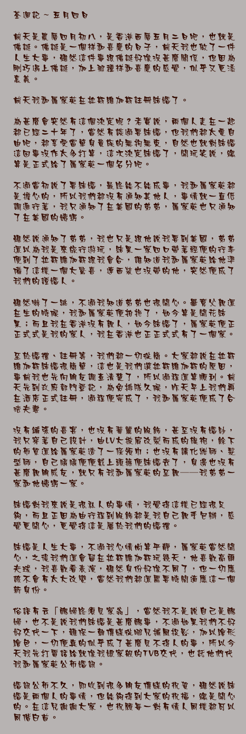 五月四日

前天是農曆四月初八，是香港西曆五月二日吧，也就是佛誕。佛誕是一個祥和喜慶的日子，前天我也做了一件人生大事，雖然這件事跟佛誕好像沒甚麼關係，但因為剛巧遇上佛誕，加上那種祥和喜慶的感覺，似乎又更添意義。

前天我和羅家英在拉斯維加斯註冊結婚了。

為甚麼會突然有這個決定呢？老實說，兩個人走在一起都已經二十年了，當然有談過要結婚，但我們都太愛自由吧，都享受當單身貴族的無拘無束，自然也就對結婚這回事沒作太多打算，這次決定結婚了，開玩笑說，總算是正式給了羅家英一個名分吧。

不過當初說了要結婚，最終能不能成事，我和羅家英都是擔心的，所以我們都沒有通知其他人，事情就一直低調進行著，我只通知了在美國的弟弟，羅家英也只通知了在美國的姨甥。

雖然說通知了弟弟，我也只是跟他說我要到美國，弟弟還以為我是來旅行遊玩，結果一家四口帶著輕便的行李便到了拉斯維加斯跟我會合，誰知道我和羅家英給他準備了這樣一個大驚喜，連西裝也沒帶的他，突然便成了我們的證婚人。

雖然嚇了一跳，不過我知道弟弟也很開心。畢竟父親還在生的時候，我和羅家英便拍拖了，如今算是開花結果；而且我在香港沒有親人，如今結婚了，羅家英便正正式式是我的家人，我在香港也正正式式有了一個家。

至於婚禮、註冊等，我們都一切從簡。大家都說在拉斯維加斯結婚很簡單，這也是我們選拉斯維加斯的原因，事前我也先向朋友調查清楚了，所以過程還算順利。前天先到政府部門登記，為免排隊久候，昨天早上我們再在酒店正式註冊，過程便完成了，我和羅家英便成了合法夫妻。

沒有鋪張的喜宴，也沒有華麗的服飾，甚至沒有婚紗，我只穿著自己設計，由LV大披肩改製而成的旗袍，餘下的布絮還給羅家英造了一條領巾；也沒有請化妝師、髮型師，自己隨隨便便戴上頭箍便結婚去了，身邊也沒有甚麼親朋戚友，就只有我和羅家英的至親──我弟弟一家和他姨甥一家。

結婚對我來說是很私人的事情，我覺得這樣已經很足夠，而且正因為由行程到服飾都是我自己親手包辦，感覺更開心，更覺得這是屬於我們的婚禮。

結婚是人生大事，不過我心情尚算平靜，羅家英當然開心，之後我們還會留在拉斯維加斯玩幾天，他喜歡高爾夫球，我喜歡看表演，雖然身份好像不同了，但一切應該不會有太大改變，當然我們都還需要時間適應這一個新身份。

俗語有云「醜婦終須見家翁」，當然我不是說自己是醜婦，也不是說我們結婚是甚麼醜事，不過如果我們不好好交代一下，難保一朝傳媒從哪兒捕風捉影，加以繪形繪色，一切便真的似乎成了甚麼見不得人的事，所以今天我先打電話給就像我娘家般的TVB交代，也託他們代我和羅家英公佈婚訊。

婚訊公佈不久，即收到很多朋友傳媒的祝賀，雖然說結婚是兩個人的事情，但能夠得到大家的祝福，總是開心的。在這兒謝謝大家，也祝願每一對有情人同樣都可以同偕白首。