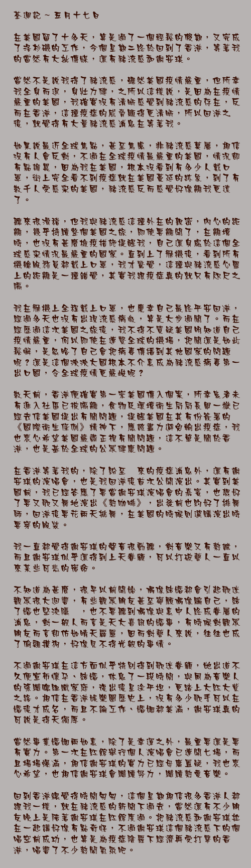 五月十七日

在美國留了十多天，算是過了一個輕鬆的假期，又完成了洛杉磯的工作，今個星期二終於回到了香港，等著我的當然有大批傳媒，還有豬流感和謝安琪。

當然不是說我得了豬流感，雖然美國疫情嚴重，但所幸我全身而退，身壯力健，之所以這樣說，是因為在疫情嚴重的美國，我確實沒有清晰感覺到豬流感的存在，反而在香港，這種疫症的威脅顯得更清晰，所以回港之後，就覺得有大量豬流感消息在等著我。

如果說最近全球焦點，甚至焦慮，非豬流感莫屬，相信沒有人會反對，不過在全球疫情最嚴重的美國，情況卻有點詭異，因為我在美國，根本沒看到有多少人戴口罩，街上完全看不到疫症就在美國蔓延的跡象，到了有數千人受感染的美國，豬流感反而感覺好像離我更遠了。

聽來很滑稽，但我與豬流感這種外在的親密，內心的距離，幾乎持續整個美國之旅，即使要離開了，在離境時，也沒有甚麼檢疫措施提醒我，自己還身處於這個全球感染情況最嚴重的國家。直到上了飛機後，看到所有機艙服務員都戴上口罩，我才驚覺，這種與豬流感心靈上的距離是一種錯覺，其實我跟疫症真的就只有咫尺之隔。

我在飛機上全程戴上口罩，也慶幸自己最終平安回港，經過多天也沒有出現流感病徵，算是大步過關了。而在經歷過這次美國之旅後，我不得不質疑美國明知道自己疫情嚴重，何以即使在連繫全球的機場，把關還是如此鬆懈，是忽略了自己會把病毒傳播到其他國家的問題呢？還是這個泱泱大國根本不介意成為豬流感病毒第一出口國，令全球疫情更嚴峻呢？

數天前，香港便確實第一宗美國傳入個案，所幸患者未有進入社區已被隔離，食物及環境衛生局局長周一嶽已經去信美國提出有關問題，提醒美國在其有份簽署的《國際衛生條例》精神下，應該盡力避免輸出疫症，我也衷心希望美國嚴肅正視有關問題，這不單是關於香港，也是基於全球的公眾健康問題。

在香港等著我的，除了紛至沓來的疫症消息外，還有謝安琪的演唱會，也是我回港後首次公開演出。其實到美國前，我已經答應了要當謝安琪演唱會的嘉賓，也想好了要又歌又舞地演出《熱咖啡》，出發前也約好了排舞師，回港後要花兩天挑舞，在美國的時候則選購演出時要穿的服裝。

我一直都覺得謝安琪的聲音很動聽，對音樂又有熱誠，而且謝安琪似乎還得到上天眷顧，可以打破藝人一直以來某些可悲的宿命。

不知道為甚麼，很早以前開始，偶像結婚都會引起歌迷觀眾很大迴響，有些觀眾朋友甚至寧願偶像騙自己，結了婚也堅決隱暪，也不要聽到偶像與意中人終成眷屬的消息，對一般人而言是天大喜訊的婚事，有時候對觀眾朋友而言卻仿如晴天霹靂，因而對藝人來說，往往也成了偷雞摸狗，好像見不得光般的事情。

不過謝安琪在這方面似乎特別得到歌迷眷顧，她出道不久便宣佈懷孕、結婚，休息了一段時間，與同為音樂人的張繼聰組織家庭，復出後星途平坦，更踏上大紅大紫之路。相信在香港娛樂圈歷史上，沒有多少歌手可以在婚後才成名，而且不論工作、婚姻都美滿，謝安琪真的可說是得天獨厚。

當然事業婚姻兩如意，除了是幸運之外，最重要還是要有實力。第一次在紅館舉行個人演唱會已連開七場，而且場場爆滿，相信謝安琪的實力已經毋庸置疑，我也衷心希望，也相信謝安琪會繼續努力，繼續熱愛音樂。

回到香港總覺得時間匆匆，這個星期相信很多香港人都跟我一樣，就在豬流感的新聞下過去，當然還有不少朋友晚上是陪著謝安琪在紅館度過。把豬流感和謝安琪拉在一起講好像有點奇怪，不過謝安琪這個豬流感下的個唱空前成功，也算是為疫症陰霾下經濟再受打擊的香港，唱響了不少熱鬧氣氛吧。
