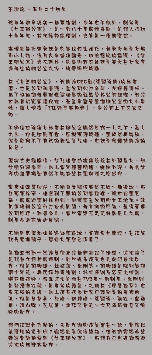 五月二十四日

我每年都會接拍一部電視劇，今年也不例外，劇名是《女王辦公室》，是一部八十集處境喜劇，是我入行四十多年來，首次接拍處境劇，也算是一項新嘗試。

處境劇最大特色就是故事比較生活化，角色大多是大城市小人物，沒有太多曲折離奇、凶險懸疑的橋段，《女王辦公室》也不例外，故事內容可能就是每天在大家身邊發生的辦公室政治、明爭暗鬥問題。

在《女王辦公室》，我飾演CEO蘇(張國強飾)的秘書鳳，也是公司秘書頭，在公司效力多年，深得蘇信任。為了協助個性看似懦弱怕事的蘇監管各公司經理，我這位秘書訂定各種規矩，甚至會監管整個辦公室的大小事情，讓人覺得「揸住雞毛當拎箭」，令公司上下又驚又怕。

不過這位強權女秘書在辦公室雖然可謂一人之下，萬人之上，但是回到家裡，面對家庭問題，鳳縱然再能幹，還是奈何不了自己的親生女兒惜，也就是何韻詩飾演的角色。

鳳與丈夫離婚後，女兒惜自幼跟隨爸爸在外國長大，母女間分隔多年，加上當年種種問題，嫌隙日深，母慈女孝的溫馨場面自然不能期望在鳳與惜之間出現。

後來惜總算回港，不過母女關係當然不能一朝破冰，而且冤家路窄，惜還到了鳳的公司當經理，職位比鳳更高，處處與鳳針鋒相對，挑戰鳳在公司的女王地位。結果連場辦公室角力由此展開，母女倆的鬥氣，最後牽連公司經理、秘書多人，當中當然不乏笑料和感人之處，劇集高潮亦由此展開。

不過到底鳳和惜最終如何破冰，重修母女關係，在這兒就先賣個關子，留待大家自己追看了。

星期五我和一眾演員便為這部新劇試了造型，這次除了是我首次接拍處境劇，劇中很多演員也是與我首次合作，像是何韻詩、杜汶澤、金剛等。何韻詩是闊別電視圈十年後，再度接拍電視劇；杜汶澤則有名牙尖嘴利，腦筋轉得快，而且這次是他在TVB第一部劇集；金剛則是台灣過江龍，是有名的諧星，之前在《學警狙擊》也有不俗的表現，加上還有很多大家已經熟悉的電視臉孔，像是吳卓羲、郭峰、鄧梓峰、張國強、劉江、盧苑茵、陳山聰、艾威等，相信又會是一次充滿新鮮感又愉快的合作。

我們這班合作過的、未合作過的演員聚在一起，會擦出甚麼樣的火花呢？雖然劇集還沒開拍，但我們當然希望觀眾會期待看到《女王辦公室》，而我自己也很期待與這次的新陣容合作。