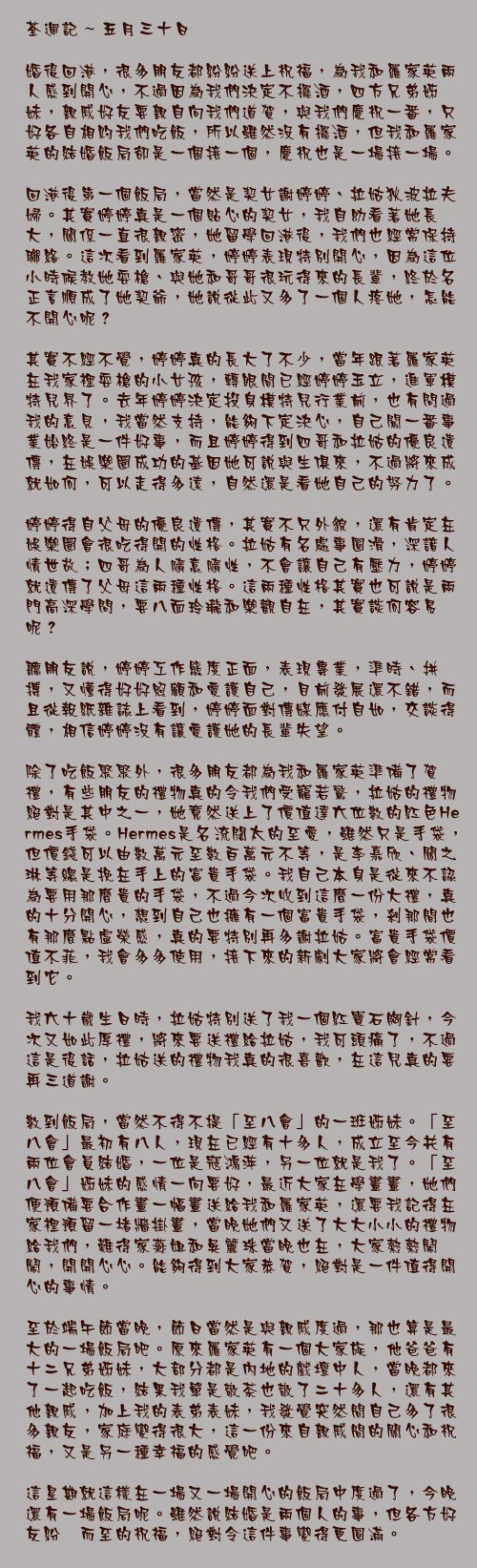 五月三十日

婚後回港，很多朋友都紛紛送上祝福，為我和羅家英兩人感到開心，不過因為我們決定不擺酒，四方兄弟姊妹，親戚好友要親自向我們道賀，與我們慶祝一番，只好各自相約我們吃飯，所以雖然沒有擺酒，但我和羅家英的結婚飯局卻是一個接一個，慶祝也是一場接一場。

回港後第一個飯局，當然是契女謝婷婷、拉姑狄波拉夫婦。其實婷婷真是一個貼心的契女，我自幼看著她長大，關係一直很親密，她留學回港後，我們也經常保持聯絡。這次看到羅家英，婷婷表現特別開心，因為這位小時候教她耍槍、與她和哥哥很玩得來的長輩，終於名正言順成了她契爺，她說從此又多了一個人疼她，怎能不開心呢？

其實不經不覺，婷婷真的長大了不少，當年跟著羅家英在我家裡耍槍的小女孩，轉眼間已經婷婷玉立，進軍模特兒界了。去年婷婷決定投身模特兒行業前，也有問過我的意見，我當然支持，能夠下定決心，自己闖一番事業始終是一件好事，而且婷婷得到四哥和拉姑的優良遺傳，在娛樂圈成功的基因她可說與生俱來，不過將來成就如何，可以走得多遠，自然還是看她自己的努力了。

婷婷得自父母的優良遺傳，其實不只外貌，還有肯定在娛樂圈會很吃得開的性格。拉姑有名處事圓滑，深諳人情世故；四哥為人隨意隨性，不會讓自己有壓力，婷婷就遺傳了父母這兩種性格。這兩種性格其實也可說是兩門高深學問，要八面玲瓏和樂觀自在，其實談何容易呢？

聽朋友說，婷婷工作態度正面，表現專業，準時、拼搏，又懂得好好照顧和愛護自己，目前發展還不錯，而且從報紙雜誌上看到，婷婷面對傳媒應付自如，交談得體，相信婷婷沒有讓愛護她的長輩失望。

除了吃飯聚聚外，很多朋友都為我和羅家英準備了賀禮，有些朋友的禮物真的令我們受寵若驚，拉姑的禮物絕對是其中之一，她竟然送上了價值達六位數的紅色Hermes手袋。Hermes是名流闊太的至愛，雖然只是手袋，但價錢可以由數萬元至數百萬元不等，是李嘉欣、關之琳等總是挽在手上的富貴手袋。我自己本身是從來不認為要用那麼貴的手袋，不過今次收到這麼一份大禮，真的十分開心，想到自己也擁有一個富貴手袋，剎那間也有那麼點虛榮感，真的要特別再多謝拉姑。富貴手袋價值不菲，我會多多使用，接下來的新劇大家將會經常看到它。

我六十歲生日時，拉姑特別送了我一個紅寶石胸針，今次又如此厚禮，將來要送禮給拉姑，我可頭痛了，不過這是後話，拉姑送的禮物我真的很喜歡，在這兒真的要再三道謝。

數到飯局，當然不得不提「至八會」的一班姊妹。「至八會」最初有八人，現在已經有十多人，成立至今共有兩位會員結婚，一位是寇鴻萍，另一位就是我了。「至八會」姊妹的感情一向要好，最近大家在學畫畫，她們便預備要合作畫一幅畫送給我和羅家英，還要我記得在家裡預留一堵牆掛畫，當晚她們又送了大大小小的禮物給我們，難得家燕姐和吳麗珠當晚也在，大家熱熱鬧鬧，開開心心。能夠得到大家恭賀，絕對是一件值得開心的事情。

至於端午節當晚，節日當然是與親戚度過，那也算是最大的一場飯局吧。原來羅家英有一個大家族，他爸爸有十二兄弟姊妹，大部分都是內地的戲壇中人，當晚都來了一起吃飯，結果我單是敬茶也敬了二十多人，還有其他親戚，加上我的表弟表妹，我發覺突然間自己多了很多親友，家庭變得很大，這一份來自親戚間的關心和祝福，又是另一種幸福的感覺吧。

這星期就這樣在一場又一場開心的飯局中度過了，今晚還有一場飯局呢。雖然說結婚是兩個人的事，但各方好友紛沓而至的祝福，絕對令這件事變得更圓滿。