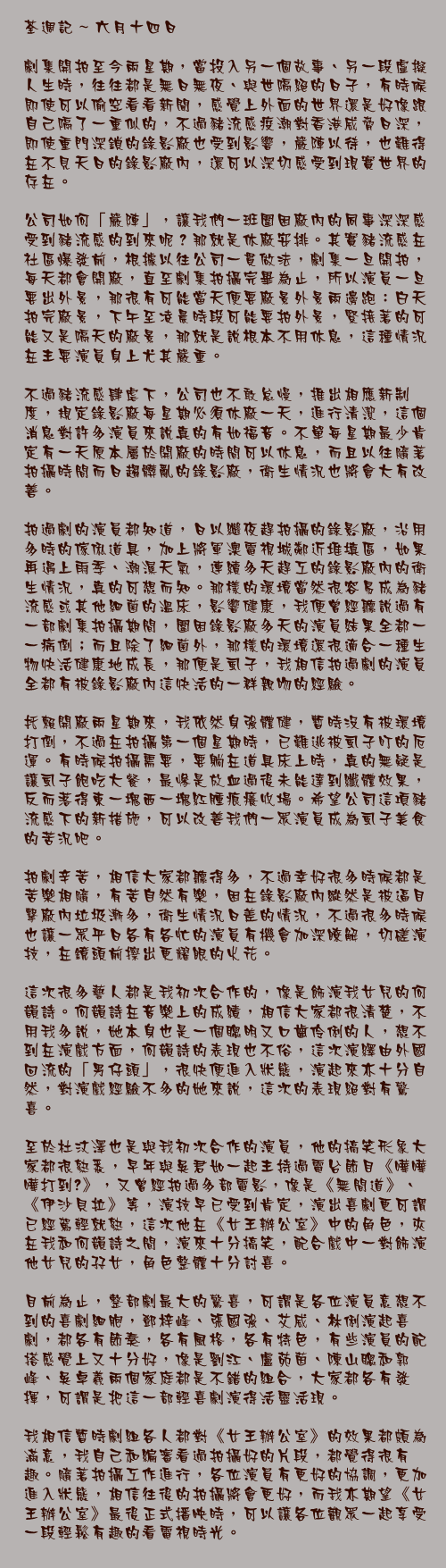 六月十四日

劇集開拍至今兩星期，當投入另一個故事、另一段虛擬人生時，往往都是無日無夜、與世隔絕的日子，有時候即使可以偷空看看新聞，感覺上外面的世界還是好像跟自己隔了一重似的，不過豬流感疫潮對香港威脅日深，即使重門深鎖的錄影廠也受到影響，嚴陣以待，也難得在不見天日的錄影廠內，還可以深切感受到現實世界的存在。

公司如何「嚴陣」，讓我們一班圍困廠內的同事深深感受到豬流感的到來呢？那就是休廠安排。其實豬流感在社區爆發前，根據以往公司一貫做法，劇集一旦開拍，每天都會開廠，直至劇集拍攝完畢為止，所以演員一旦要出外景，那很有可能當天便要廠景外景兩邊跑：白天拍完廠景，下午至凌晨時段可能要拍外景，緊接著的可能又是隔天的廠景，那就是說根本不用休息，這種情況在主要演員身上尤其嚴重。

不過豬流感肆虐下，公司也不敢怠慢，推出相應新制度，規定錄影廠每星期必須休廠一天，進行清潔，這個消息對許多演員來說真的有如福音。不單每星期最少肯定有一天原本屬於開廠的時間可以休息，而且以往隨著拍攝時間而日趨髒亂的錄影廠，衛生情況也將會大有改善。

拍過劇的演員都知道，日以繼夜趕拍攝的錄影廠，沿用多時的傢俬道具，加上將軍澳電視城鄰近堆填區，如果再遇上雨季、潮濕天氣，連續多天趕工的錄影廠內的衛生情況，真的可想而知。那樣的環境當然很容易成為豬流感或其他細菌的溫床，影響健康，我便曾經聽說過有一部劇集拍攝期間，圍困錄影廠多天的演員結果全都一一病倒；而且除了細菌外，那樣的環境還很適合一種生物快活健康地成長，那便是虱子，我相信拍過劇的演員全都有被錄影廠內這快活的一群親吻的經驗。

托賴開廠兩星期來，我依然身強體健，暫時沒有被環境打倒，不過在拍攝第一個星期時，已難逃被虱子叮的厄運。有時候拍攝需要，要躺在道具床上時，真的無疑是讓虱子飽吃大餐，最慘是放血過後未能達到纖體效果，反而落得東一塊西一塊紅腫痕癢收場。希望公司這項豬流感下的新措施，可以改善我們一眾演員成為虱子美食的苦況吧。

拍劇辛苦，相信大家都聽得多，不過幸好很多時候都是苦樂相隨，有苦自然有樂，困在錄影廠內縱然是被逼目擊廠內垃圾漸多，衛生情況日差的情況，不過很多時候也讓一眾平日各有各忙的演員有機會加深瞭解，切磋演技，在鏡頭前擦出更耀眼的火花。

這次很多藝人都是我初次合作的，像是飾演我女兒的何韻詩。何韻詩在音樂上的成績，相信大家都很清楚，不用我多說，她本身也是一個聰明又口齒伶俐的人，想不到在演戲方面，何韻詩的表現也不俗，這次演繹由外國回流的「男仔頭」，很快便進入狀態，演起來亦十分自然，對演戲經驗不多的她來說，這次的表現絕對有驚喜。

至於杜汶澤也是與我初次合作的演員，他的搞笑形象大家都很熟悉，早年與吳君如一起主持過電台節目《嘩嘩嘩打到嚟》，又曾經拍過多部電影，像是《無間道》、《伊沙貝拉》等，演技早已受到肯定，演出喜劇更可謂已經駕輕就熟，這次他在《女王辦公室》中的角色，夾在我和何韻詩之間，演來十分搞笑，配合戲中一對飾演他女兒的孖女，角色整體十分討喜。

目前為止，整部劇最大的驚喜，可謂是各位演員意想不到的喜劇細胞，鄧梓峰、張國強、艾威、林俐演起喜劇，都各有節奏，各有風格，各有特色，有些演員的配搭感覺上又十分好，像是劉江、盧苑茵、陳山聰和郭峰、吳卓羲兩個家庭都是不錯的組合，大家都各有發揮，可謂是把這一部輕喜劇演得活靈活現。

我相信暫時劇組各人都對《女王辦公室》的效果都頗為滿意，我自己和編審看過拍攝好的片段，都覺得很有趣。隨著拍攝工作進行，各位演員有更好的協調，更加進入狀態，相信往後的拍攝將會更好，而我亦期望《女王辦公室》最後正式播映時，可以讓各位觀眾一起享受一段輕鬆有趣的看電視時光。