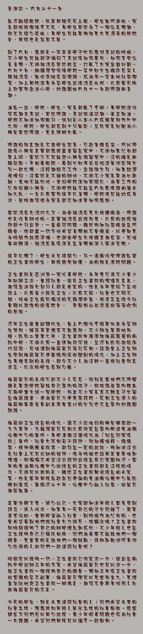 六月二十一日

最近翻開報紙，教育新聞天天上報，學生無所適從，家長都被殺個措手不及，有學生突然多了一個悠長假期，卻不見開心笑臉；有學生可能要搬往更大更漂亮的新校舍，同樣也是愁眉不展。

到了六月，應該是一眾莘莘學子忙於應付考試的時候，不少學生可能都準備好了考試後如何慶祝，如何享受悠長暑假，不過豬流感突然殺至，打亂了大家全盤計劃。六月十日，銅鑼灣聖保祿學校一名中四女生確診感染人類豬流感，無法追蹤感染源頭，成為第一宗本地社區個案，加上同校還有多名學生出現流感徵狀，政府當天晚上即宣佈全港小學、幼稚園由六月十一日起停課兩星期。

消息一出，學校、學生、家長都亂了手腳。有學校還沒完成期末考試，突然停課，考試被逼延期，甚至取消，學校不知道如何報分，特別是小五小六成績要用作升中之用，學校、學生都感到十分無奈；至於家長則因為小朋友突然停課，更是陣腳大亂。

停課的用意就是不想學生聚集，引起集體感染，所以停課後小朋友其實都應該盡量留在家中，不過如果父母都要上班，當然又不可能把小朋友獨留家中，這的確是兩難局面。早前看報紙，看到廿四孝爸爸任達華決定陪女兒一起放假，這段期間不工作，全程陪女兒，如果經濟環境好，這當然是不錯的辦法，不過不少家長要為口奔馳，恐怕不能效法。幸好學校還如常開放，為要工作的父母照顧小朋友，不過學校能不能在六月底復課尚屬未知之數，一旦政府宣佈提早放暑假，學校很可能功成身退，屆時相信很多家長都不知道要如何應對。

當然流感大流行之下，為免豬流感更大規模爆發，停課也是沒有辦法的。其實豬流感出現而來，政府的抗疫措施都十分出色，一直嚴守防線，雖然明知社區爆發在所難免，但都盡一切方法希望暑假前不會爆發，以爭取更多時間作抗疫準備，也避免學生大規模互相感染，可惜事與願違，豬流感最後還是在暑假前潛入香港紮根。

提早放假了，學生未見得開心，另一邊廂沒受停課影響的正生書院學生，同樣飽受困擾，為的就是遷校問題。

正生書院是亞洲第一家戒毒學校，多年來引導不少青少年回歸正途，重投社會，提及正生書院的價值及意義，相信全港絕大部分人都是肯定的，但是多年來除了在法庭上，政府甚少談及正生；政府不談，社會也不問不聞，任由正生處於偏遠的芝麻灣半島，被遺忘在現今社會難以想像的破落校舍，兀自面對山石滾落與強強吹倒的危險。

近年正生嚴重超額收生，島上六個洗手間要供百多名師生使用，睡床等資源亦不敷應用，不少師生要席地而睡。終於二零零七年，正生書院申請遷往梅窩廢棄的南約中學，不過政府一直採取拖字訣，至近日終於拍板進行諮詢，可惜遭到梅窩居民強烈反對。諮詢會上正生師生受到梅窩居民連番喝倒采與圍剿的情況，加上正生師生有禮克制的表現，都令不少人為這群一直被社會刻意遺忘、放逐的學生感到心酸。

梅窩居民的表現引起不少人反感，特別是當他們不停聲稱是要把學校留給自己區內的孩子，卻被揭發區內根本不夠學童支持一家學校，而且不少家長亦不願意子女留在梅窩讀書，連為居民力爭原區設校，反對正生遷入的梅窩鄉事委員會副主席曾雲川的女兒也不在區內幼稚園就讀。

梅窩與正生現在的情況，讓不少記性好的朋友聯想起一九九零年，九龍灣居民反對政府決定在區內興建愛滋病治療中心的事件。有學者稱這種情況為「別在我家後院」事件，社會大眾對若干設施，例如殯儀館、堆填區、精神病療養院等，都存在一定的抗拒，明知道這些是社會上不可或缺的措施，很多時候也認同其重要性和價值，卻偏偏不希望這些設施出現在自己家園附近。當年的愛滋病治療中心與現在的正生書院都是這樣的情況。不過可以說的是，雖然正生書院風波現在尚未定案，但是當年同樣惹起激烈爭論的愛滋病治療中心最終順利落成，事隔近二十年，治療中心融入社區，與居民相安無事。

其實冷靜下來，將心比己，大家都知道年輕人容易受到誘惑，誤入歧途，如果有一天自己的子女犯錯了，需要尋求協助，重新學習融入社會，到時候作為父母的，也會希望看到他們被社會大力排斥、被驅逐嗎？正生書院用時間證明了自己的辦學理念和成效，不少年輕人也在正生證明自己已痛改前非，我們為甚麼不能給他們一個機會，更重要的是給他們一個鼓勵，接納和歡迎所有決心改過的人與我們一起建設社會呢？

時間可以證明一切，正生書院已決定退一步，提出在南約中學試辦三年的方案，希望梅窩居民也可以退一步，給正生書院一個證明自己的機會。假如三年後正生書院與宣稱的名不副實，梅窩居民便可以更堂而皇之、更理直氣壯地把正生書院一腳踢走，相信不會再有任何人敢說梅窩居民的不是。

今天的學生，就是未來建設社會的人；我們希望未來的社會怎樣，便應該向年輕人展示怎樣的社會面貌。疫症肆虐下我們可以同心抗疫，青少年吸毒問題也成為社會一大課題，希望我們同樣可以攜手一起面對。