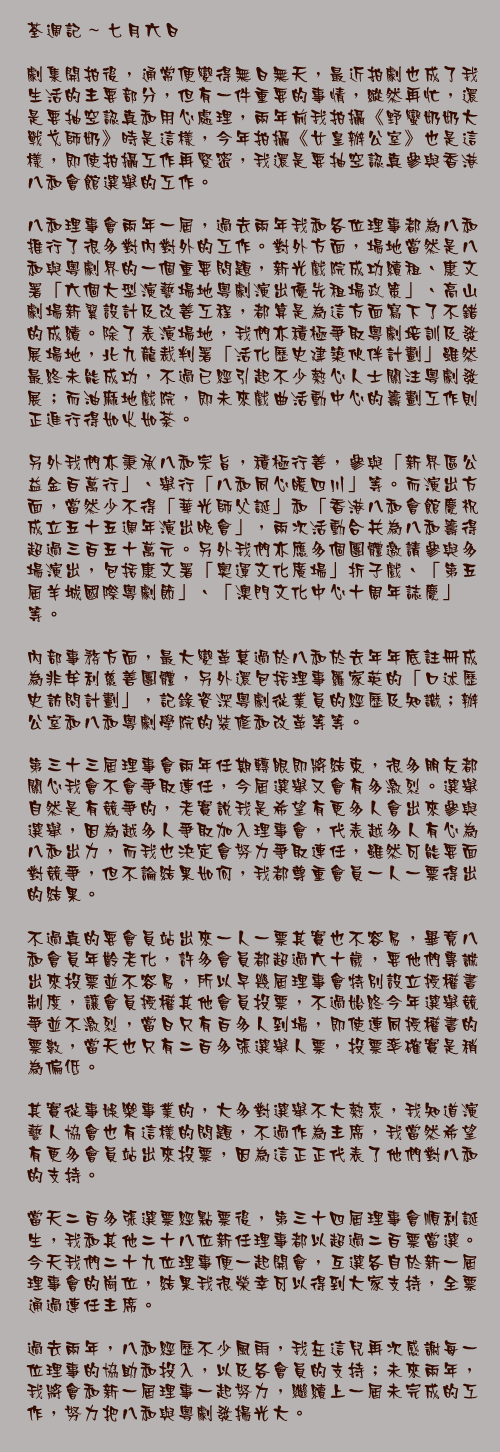 七月六日

劇集開拍後，通常便變得無日無天，最近拍劇也成了我生活的主要部分，但有一件重要的事情，縱然再忙，還是要抽空認真和用心處理，兩年前我拍攝《野蠻奶奶大戰戈師奶》時是這樣，今年拍攝《女皇辦公室》也是這樣，即使拍攝工作再緊密，我還是要抽空認真參與香港八和會館選舉的工作。

八和理事會兩年一屆，過去兩年我和各位理事都為八和推行了很多對內對外的工作。對外方面，場地當然是八和與粵劇界的一個重要問題，新光戲院成功續租、康文署「六個大型演藝場地粵劇演出優先租場政策」、高山劇場新翼設計及改善工程，都算是為這方面寫下了不錯的成績。除了表演場地，我們亦積極爭取粵劇培訓及發展場地，北九龍裁判署「活化歷史建築伙伴計劃」雖然最終未能成功，不過已經引起不少熱心人士關注粵劇發展；而油麻地戲院，即未來戲曲活動中心的籌劃工作則正進行得如火如荼。

另外我們亦秉承八和宗旨，積極行善，參與「新界區公益金百萬行」、舉行「八和同心暖四川」等。而演出方面，當然少不得「華光師父誕」和「香港八和會館慶祝成立五十五週年演出晚會」，兩次活動合共為八和籌得超過三百五十萬元。另外我們亦應多個團體邀請參與多場演出，包括康文署「奧運文化廣場」折子戲、「第五屆羊城國際粵劇節」、「澳門文化中心十周年誌慶」等。

內部事務方面，最大變革莫過於八和於去年年底註冊成為非牟利慈善團體，另外還包括理事羅家英的「口述歷史訪問計劃」，記錄資深粵劇從業員的經歷及知識；辦公室和八和粵劇學院的裝修和改革等等。

第三十三屆理事會兩年任期轉眼即將結束，很多朋友都關心我會不會爭取連任，今屆選舉又會有多激烈。選舉自然是有競爭的，老實說我是希望有更多人會出來參與選舉，因為越多人爭取加入理事會，代表越多人有心為八和出力，而我也決定會努力爭取連任，雖然可能要面對競爭，但不論結果如何，我都尊重會員一人一票得出的結果。

不過真的要會員站出來一人一票其實也不容易，畢竟八和會員年齡老化，許多會員都超過六十歲，要他們專誠出來投票並不容易，所以早幾屆理事會特別設立授權書制度，讓會員授權其他會員投票，不過始終今年選舉競爭並不激烈，當日只有百多人到場，即使連同授權書的票數，當天也只有二百多張選舉人票，投票率確實是稍為偏低。

其實從事娛樂事業的，大多對選舉不大熱衷，我知道演藝人協會也有這樣的問題，不過作為主席，我當然希望有更多會員站出來投票，因為這正正代表了他們對八和的支持。

當天二百多張選票經點票後，第三十四屆理事會順利誕生，我和其他二十八位新任理事都以超過二百票當選。今天我們二十九位理事便一起開會，互選各自於新一屆理事會的崗位，結果我很榮幸可以得到大家支持，全票通過連任主席。

過去兩年，八和經歷不少風雨，我在這兒再次感謝每一位理事的協助和投入，以及各會員的支持；未來兩年，我將會和新一屆理事一起努力，繼續上一屆未完成的工作，努力把八和與粵劇發揚光大。