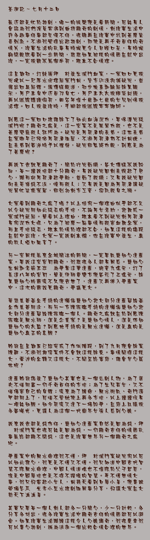 七月十二日

最近都是忙於拍劇，唯一的娛樂便是看新聞。可能有人會認為我們演員常遇到曲折離奇的劇情，對現實生活中許多趣事怪事都見慣不怪，很難再在現實中找到甚麼驚喜刺激。不過我覺得比起拍劇，即使是再千奇百怪的奇情片，現實生活的故事有時候更令人目瞪口呆，有時候翻開報紙看到一些新聞，想想如果那樣的情節在戲中出現，一定被觀眾罵個半死，根本不合情理。

這星期初，打鼓嶺坪輋村發生滅門血案，一家四口更被兇徒以一尺厚水泥埋屍家門前，警方迅速拘捕疑兇，並掘出四具屍體。據傳媒報道，初步偵查和驗屍結果顯示，男戶主身中近百刀身亡，男戶主太太被膠袋封頭，再以鐵線纏頸焗死，兩名年僅十歲和七歲的女兒則慘被活埋。四人被發現時，手腳都被鐵線牢牢綑綁。

到底這一家四口跟誰結下了如此血海深仇，要慘遭兇殘滅門呢？離奇之處是，這一宗案不是黑幫仇殺，也不是甚麼變態殺人狂所為。疑兇是男死者的表弟。這位表弟在家鄉早已侵佔男死者祖屋，不過男死者仍不計前嫌，在表弟到香港時予以禮待，疑兇卻恩將仇報，到底是為了甚麼呢？

再說下去就更離奇了，關於行兇動機，各大傳媒眾說紛紜，每一種說法都十分離奇。有說疑兇因對表嫂起了色心，繼而與男死者起爭執，並動了殺機；又有說疑兇因向表哥借錢不遂，憤而殺人；又有說是因為男死者請疑兇幫忙裝修家居，卻剋扣對方工資，招致殺身之禍。

大家看到離奇之處了嗎？以上任何一個理由似乎都不足以令疑兇用如此殘忍的手法，不論男女老幼，把親戚一家滅門藏屍。單看以上理由，根本看不到疑兇對男死者有何深仇大恨，只為了那麼一點事情而殺害血親全家，而且手法殘忍，根本於情於理都不合，如果這樣的橋段在戲中出現，大家一定說劇本爛，但在現實中發生，真的教人啞口無言了。

另一宗同樣惹來全城關注的新聞，一定要數龔如心遺產案。要說這宗官司離奇，我想很多人都有同感。龔如心生前和老爺王廷歆為爭奪這筆遺產，耗資九億元，打了長達八年的官司，單是律師費雙方便各花了三億元，結果龔如心勝訴後不久便去世了，遺產又再捲入爭產案中，這次的訴訟更離奇，爭議更大。

華懋慈善基金手持的遺囑指龔如心把大部分遺產留給基金作慈善用途，而另一方陳振聰手持的遺囑指龔如心把大部分遺產留給陳振聰一個人。離奇之處就在於到底陳振聰是風水師，還是企業家？是龔如心情人，還是仿如龔如心的太監？到底他手持的是風水遺囑，還是真的是龔如心真正的意願？

聆訊在星期五已經完成了作供階段，到了九月便會結案陳辭，不過我相信案件不會就這樣結束。事情鬧得這樣大，牽涉的金額又這樣大，不鬧至終審庭，誰會甘心罷休呢？

遺產聆訊揭發了龔如心其實也是一個悲劇人物，為了尋夫不惜用盡一切千奇百怪的方法；為了生兒育女，又不惜傷害自己的身體；後來為了續命，風水術數、奇門遁甲都用上了，可惜不管她使上再多方法，以上種種沒有一項能如願。如今死後又遺下一場紛爭，在庭上私隱被多番曝光，更讓人為這個一代商界女強人感到心酸。

說來說去都是錢作怪，龔如心遺產案自然是因為錢，坪輋村滅門案也很可能是因為錢，一切離奇古怪的情節故事最終都離不開錢，這也是現實世界另一個離奇之處吧。

爭產案中的風水命理我不懂，坪輋村滅門案疑兇何以可以如此狠心，我更是不懂又不懂。我只知道中國古代智慧不限風水命理，中國人情道德也不僅限於父子君臣，像是中國曆法也是不得不讚嘆的智慧。弄不懂世情大事，我只好當起小女人，前幾天看到日曆小暑，便專誠帶備冬瓜薏米赤小豆水跟劇組同事分享，好讓大家在大熱天下消消暑。

其實只要每一個人對人都多一分關心，少一分計較，多分享多付出，很多現實生活中離奇古怪的情節都可以避免。如果現實生活繼續這樣令人心酸稱奇，我很慶幸我可以專心拍劇，稍為逃進一個比較合情合理的世界。