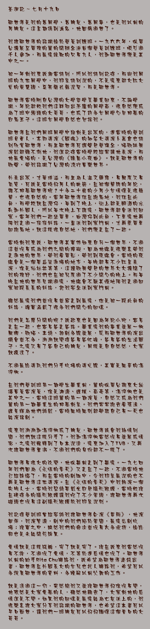 七月十九日

鄒世孝是我的舊同學、舊朋友、舊同事，也是我以前的男朋友。這星期接到消息，他因病過世了。

我跟鄒世孝的認識始於藝員訓練班。一九六六年，從電台擴展至電視的麗的開辦全港首個藝員訓練班，吸引過千人參加，而最後錄取的只有九人，我和鄒世孝便是其中之一。

那一年對我來說相當特別，所以我特別記得，而與我同班的九位同學中，我印象特別深的，不是後來都大紅大紫的黃楚穎、奚秀蘭或蘇潔賢，而是鄒世孝。

鄒世孝當時剛自台灣的大學哲學系畢業回來，不論學識、年紀都較我們這群初出茅廬的同學高，很自然便成為了班中領頭的大哥哥，也成了許多女同學心目仰慕的白馬王子。這班女同學自然也包括我。

鄒世孝在我們同班同學中絕對是出眾的，連當時的藝訓班負責人，亦即導演《國魂》的知名大導演卜萬倉也特別欣賞鄒世孝，而且鄒世孝可謂聲色藝俱全，唱歌跳舞演戲都難不倒他，我還記得當時學校經常請他表演，而他最愛唱的，是台灣的《綠島小夜曲》。就是鄒世孝的歌聲，帶我認識了台灣的流行音樂世界。

外表出眾，才華洋溢，而且為人溫文爾雅，有風度又有氣質，可說是當時好男人的典範，在那個單純的年紀，誰不仰慕鄒世孝呢？十多二十歲的少男少女情懷是很簡單，也很自然的。當年鄒世孝住在跑馬地，我住在北角，而學校就在灣仔，每到了晚上，街上都是醉酒的水兵和外國人，所以每次晚上下課後，鄒世孝都會送我回家。當年我們一起坐電車，由灣仔到北角，下車後他再陪我走過一條條斜路，一直送我到家門前，才再乘電車回跑馬地。就這樣很自然地，我們便走在了一起。

當時對我來說，鄒世孝其實仿如來自另一個世界，不過這並沒有成為我們之間的障礙，因為他總是很樂意帶我走進他的世界，帶我看電影，帶我到夜總會。當時的夜總會是一個要盛裝進場的地方，每晚都有不少紅星表演，像是仙杜拉等等，這種歌舞聲色的世界大大擴闊了我的視野，我們也在那兒度過了不少開心的晚上。而每晚在他的世界見識過後，他總會不厭其煩地陪我走過回家那段長長的斜路，把我安全送到家門前。

雖然最後我們並沒有並肩走到最後，但是那一段北角的斜路，確實滿載了很多我們開心的回憶。

我們是怎麼分開的呢？說起來也是因為年紀小吧，容易走在一起，也容易各走各路。畢業後我的事業發展一帆風順，歌唱、主持、拍劇多線發展，反而鄒世孝的演出機會並不多，漸漸就變得各有各忙碌，各有各的生活圈子，之後又有了各自己的朋友，同樣是自自然然，大家就疏遠了。

不過最終導致我們分手收場的導火線，其實是無辜的馮淬帆。

在我們藝訓班第一期學生畢業前，麗的從電台調來大批播音員當演員，像是湘漪、鍾樸、高亮等，馮淬帆也是其中之一，當時這班麗的第一期演員，自然又成為我們麗的第一期畢業生的仰慕對象。我們常常跑去看張清、鍾景輝為他們排戲，當時無時無刻都夢想自己有一天也能演話劇。

後來我漸漸和馮淬帆成了朋友，鄒世孝誤會我移情別戀，我們就這樣分手了。我和馮淬帆當然沒有發展成情侶，之後我輾轉到了日本深造，後來加入了TVB，又再次跟鄒世孝重遇，不過我們的身份都不一樣了。

鄒世孝有很大的改變，他從幕前走到了幕後。一九七四年我們因為《永恆的春天》又走在了一起，不過當時他已經結婚了，而在當時的劇組中，令我印象最深的也不再是鄒世孝這位導演。在《永恆的春天》中我飾演一個失明人士，當時我堅持要戴米白色隱形眼鏡，當時較現在硬得多的隱形眼鏡讓我吃了不少苦頭，跟鄒世孝再次碰頭也沒有這副隱形眼鏡教我印象深刻。

我記得藝訓班曾經安排我跟鄒世孝合演《雷雨》，他演周萍，我演繁漪，劇中的我們陷於苦戀，最後悲劇收場；現實之中，縱然我們的命途並沒有太多波折，始終卻也是未能開花結果。

愛情就是這樣殘酷，完了就是完了。現在說來我當然沒有不捨，不過沒了愛情，不等於連感情也沒了。鄒世孝以前的助手Rita Chu聯絡我，說希望為鄒世孝湊錢出書，鄒世孝在外國長大的女兒也托人聯絡我，希望可以多搜集鄒世孝的資料，多瞭解以前父親的工作。

就是透過這一切，突然間我又發現鄒世孝好像沒有變，他依然是大家愛慕的人，雖然他離去了，大家對他的感情還是不變。如果我的回憶是最後能為亡友送上的，我很樂意跟大家分享我認識的鄒世孝，也希望這本書可以早日面世，讓我們一班朋友可以好好緬懷這個昔日的大哥哥。